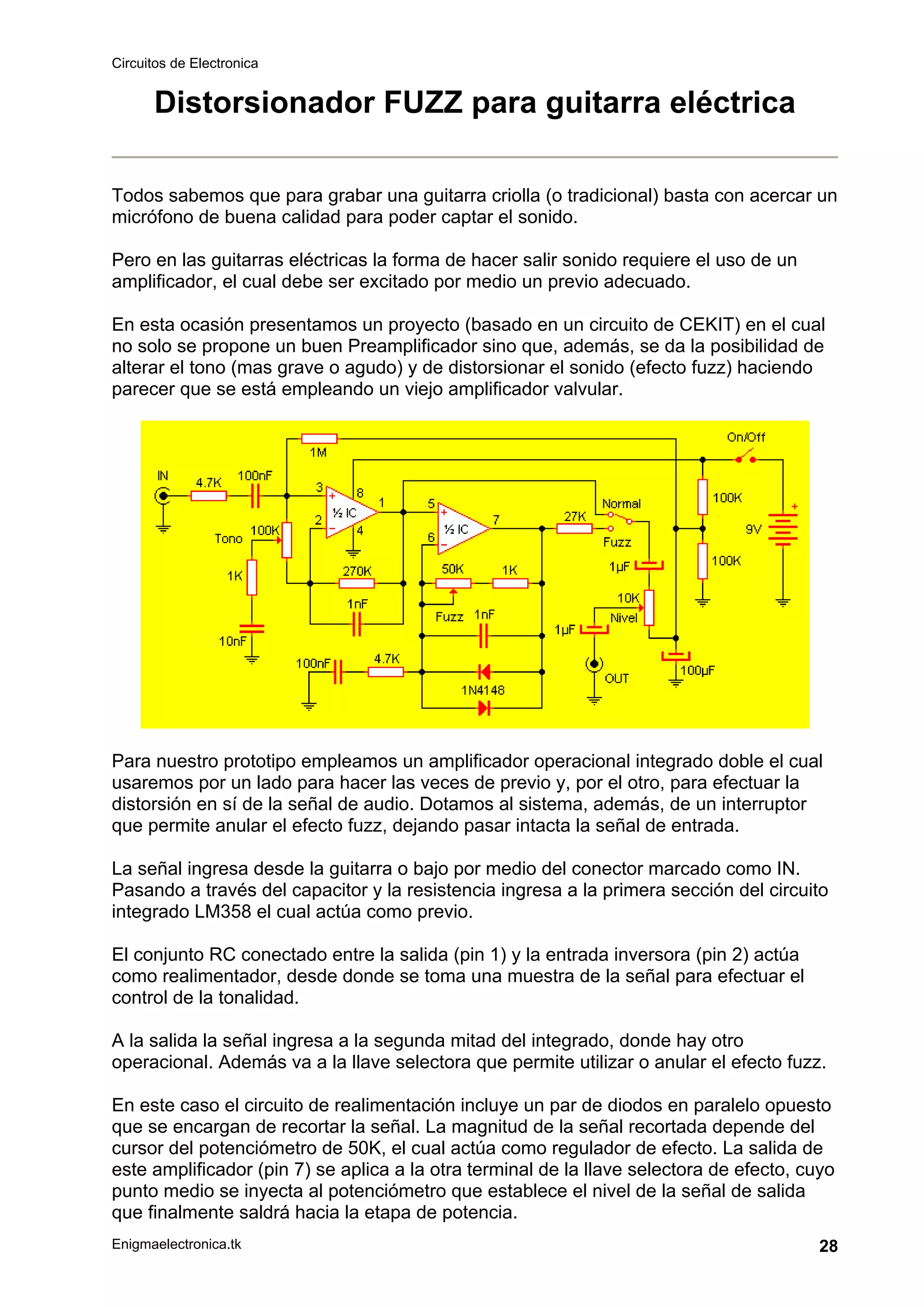 Circuitos de Electronica
Enigmaelectronica.tk 28
Distorsionador FUZZ para guitarra eléctrica
Todos sabemos que para grabar una guitarra criolla (o tradicional) basta con acercar un
micrófono de buena calidad para poder captar el sonido.
Pero en las guitarras eléctricas la forma de hacer salir sonido requiere el uso de un
amplificador, el cual debe ser excitado por medio un previo adecuado.
En esta ocasión presentamos un proyecto (basado en un circuito de CEKIT) en el cual
no solo se propone un buen Preamplificador sino que, además, se da la posibilidad de
alterar el tono (mas grave o agudo) y de distorsionar el sonido (efecto fuzz) haciendo
parecer que se está empleando un viejo amplificador valvular.
Para nuestro prototipo empleamos un amplificador operacional integrado doble el cual
usaremos por un lado para hacer las veces de previo y, por el otro, para efectuar la
distorsión en sí de la señal de audio. Dotamos al sistema, además, de un interruptor
que permite anular el efecto fuzz, dejando pasar intacta la señal de entrada.
La señal ingresa desde la guitarra o bajo por medio del conector marcado como IN.
Pasando a través del capacitor y la resistencia ingresa a la primera sección del circuito
integrado LM358 el cual actúa como previo.
El conjunto RC conectado entre la salida (pin 1) y la entrada inversora (pin 2) actúa
como realimentador, desde donde se toma una muestra de la señal para efectuar el
control de la tonalidad.
A la salida la señal ingresa a la segunda mitad del integrado, donde hay otro
operacional. Además va a la llave selectora que permite utilizar o anular el efecto fuzz.
En este caso el circuito de realimentación incluye un par de diodos en paralelo opuesto
que se encargan de recortar la señal. La magnitud de la señal recortada depende del
cursor del potenciómetro de 50K, el cual actúa como regulador de efecto. La salida de
este amplificador (pin 7) se aplica a la otra terminal de la llave selectora de efecto, cuyo
punto medio se inyecta al potenciómetro que establece el nivel de la señal de salida
que finalmente saldrá hacia la etapa de potencia.
 