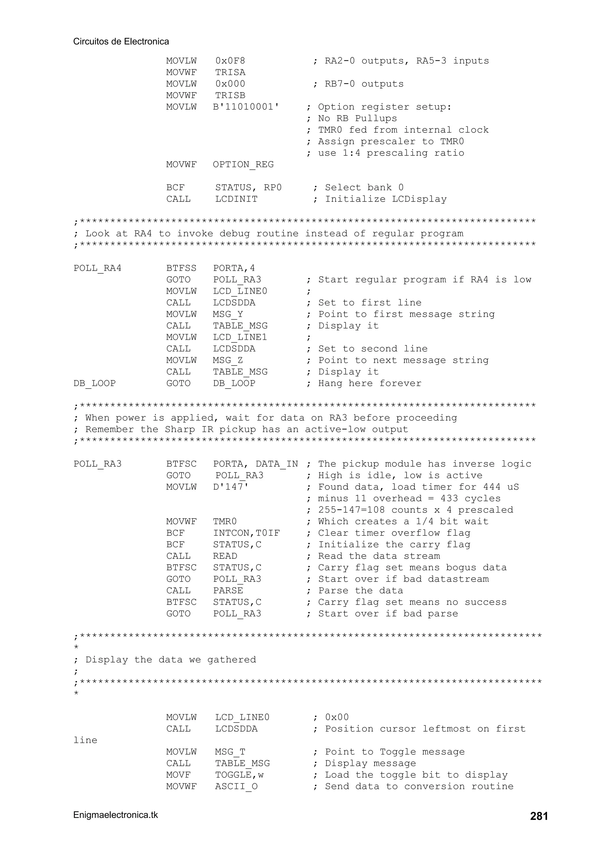 Circuitos de Electronica
Enigmaelectronica.tk 281
MOVLW 0x0F8 ; RA2-0 outputs, RA5-3 inputs
MOVWF TRISA
MOVLW 0x000 ; RB7-0 outputs
MOVWF TRISB
MOVLW B'11010001' ; Option register setup:
; No RB Pullups
; TMR0 fed from internal clock
; Assign prescaler to TMR0
; use 1:4 prescaling ratio
MOVWF OPTION_REG
BCF STATUS, RP0 ; Select bank 0
CALL LCDINIT ; Initialize LCDisplay
;***************************************************************************
; Look at RA4 to invoke debug routine instead of regular program
;***************************************************************************
POLL_RA4 BTFSS PORTA,4
GOTO POLL_RA3 ; Start regular program if RA4 is low
MOVLW LCD_LINE0 ;
CALL LCDSDDA ; Set to first line
MOVLW MSG_Y ; Point to first message string
CALL TABLE_MSG ; Display it
MOVLW LCD_LINE1 ;
CALL LCDSDDA ; Set to second line
MOVLW MSG_Z ; Point to next message string
CALL TABLE_MSG ; Display it
DB_LOOP GOTO DB_LOOP ; Hang here forever
;***************************************************************************
; When power is applied, wait for data on RA3 before proceeding
; Remember the Sharp IR pickup has an active-low output
;***************************************************************************
POLL_RA3 BTFSC PORTA, DATA_IN ; The pickup module has inverse logic
GOTO POLL_RA3 ; High is idle, low is active
MOVLW D'147' ; Found data, load timer for 444 uS
; minus 11 overhead = 433 cycles
; 255-147=108 counts x 4 prescaled
MOVWF TMR0 ; Which creates a 1/4 bit wait
BCF INTCON,T0IF ; Clear timer overflow flag
BCF STATUS,C ; Initialize the carry flag
CALL READ ; Read the data stream
BTFSC STATUS,C ; Carry flag set means bogus data
GOTO POLL_RA3 ; Start over if bad datastream
CALL PARSE ; Parse the data
BTFSC STATUS,C ; Carry flag set means no success
GOTO POLL_RA3 ; Start over if bad parse
;****************************************************************************
*
; Display the data we gathered
;
;****************************************************************************
*
MOVLW LCD_LINE0 ; 0x00
CALL LCDSDDA ; Position cursor leftmost on first
line
MOVLW MSG_T ; Point to Toggle message
CALL TABLE_MSG ; Display message
MOVF TOGGLE,w ; Load the toggle bit to display
MOVWF ASCII_O ; Send data to conversion routine
 