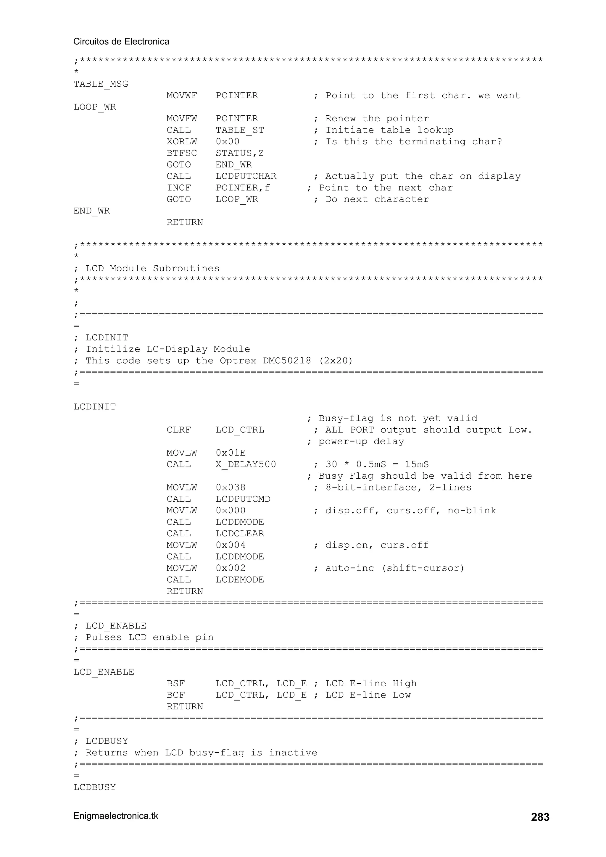 Circuitos de Electronica
Enigmaelectronica.tk 283
;****************************************************************************
*
TABLE_MSG
MOVWF POINTER ; Point to the first char. we want
LOOP_WR
MOVFW POINTER ; Renew the pointer
CALL TABLE_ST ; Initiate table lookup
XORLW 0x00 ; Is this the terminating char?
BTFSC STATUS,Z
GOTO END_WR
CALL LCDPUTCHAR ; Actually put the char on display
INCF POINTER,f ; Point to the next char
GOTO LOOP_WR ; Do next character
END_WR
RETURN
;****************************************************************************
*
; LCD Module Subroutines
;****************************************************************************
*
;
;============================================================================
=
; LCDINIT
; Initilize LC-Display Module
; This code sets up the Optrex DMC50218 (2x20)
;============================================================================
=
LCDINIT
; Busy-flag is not yet valid
CLRF LCD_CTRL ; ALL PORT output should output Low.
; power-up delay
MOVLW 0x01E
CALL X_DELAY500 ; 30 * 0.5mS = 15mS
; Busy Flag should be valid from here
MOVLW 0x038 ; 8-bit-interface, 2-lines
CALL LCDPUTCMD
MOVLW 0x000 ; disp.off, curs.off, no-blink
CALL LCDDMODE
CALL LCDCLEAR
MOVLW 0x004 ; disp.on, curs.off
CALL LCDDMODE
MOVLW 0x002 ; auto-inc (shift-cursor)
CALL LCDEMODE
RETURN
;============================================================================
=
; LCD_ENABLE
; Pulses LCD enable pin
;============================================================================
=
LCD_ENABLE
BSF LCD_CTRL, LCD_E ; LCD E-line High
BCF LCD_CTRL, LCD_E ; LCD E-line Low
RETURN
;============================================================================
=
; LCDBUSY
; Returns when LCD busy-flag is inactive
;============================================================================
=
LCDBUSY
 