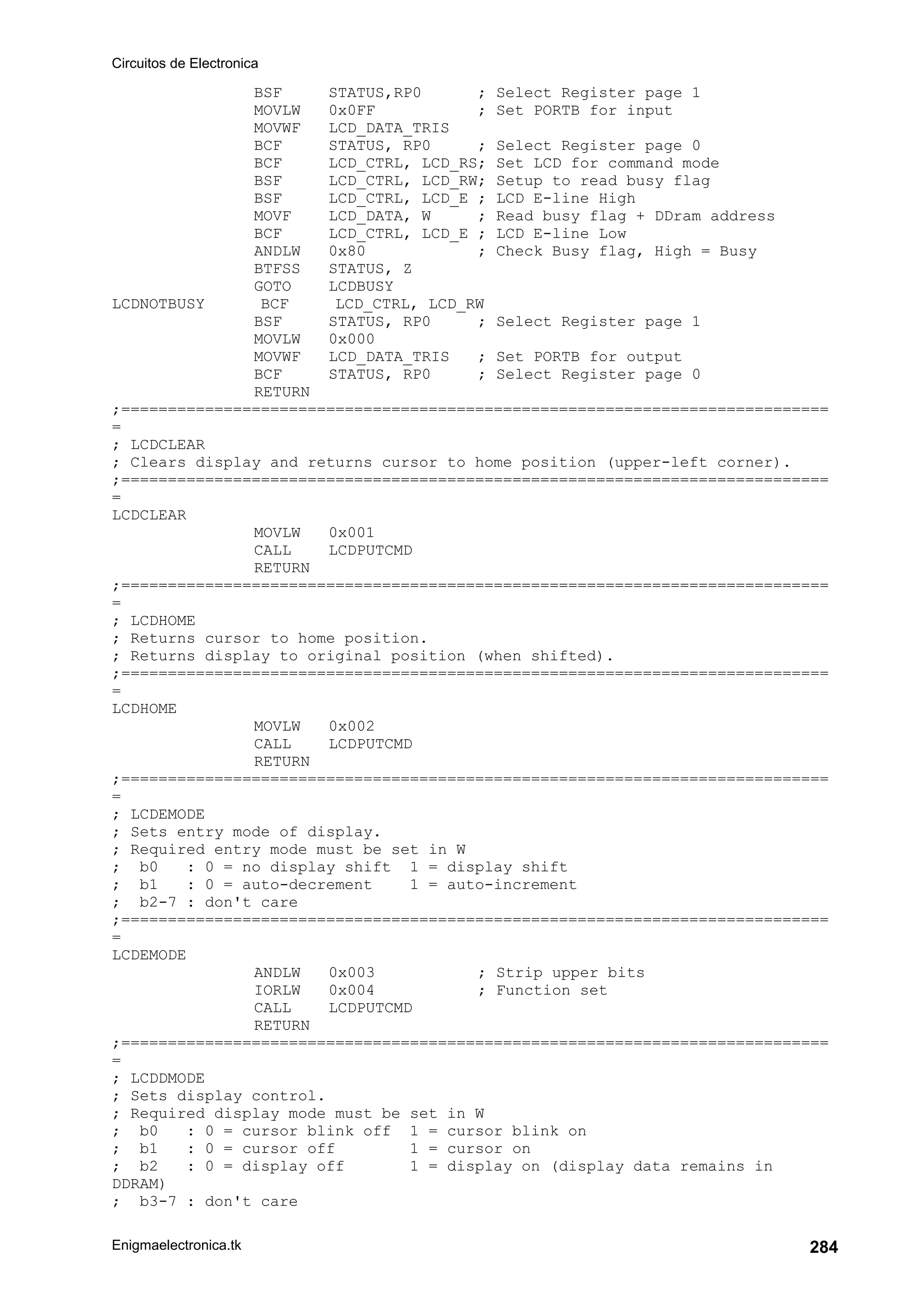 Circuitos de Electronica
Enigmaelectronica.tk 284
BSF STATUS,RP0 ; Select Register page 1
MOVLW 0x0FF ; Set PORTB for input
MOVWF LCD_DATA_TRIS
BCF STATUS, RP0 ; Select Register page 0
BCF LCD_CTRL, LCD_RS; Set LCD for command mode
BSF LCD_CTRL, LCD_RW; Setup to read busy flag
BSF LCD_CTRL, LCD_E ; LCD E-line High
MOVF LCD_DATA, W ; Read busy flag + DDram address
BCF LCD_CTRL, LCD_E ; LCD E-line Low
ANDLW 0x80 ; Check Busy flag, High = Busy
BTFSS STATUS, Z
GOTO LCDBUSY
LCDNOTBUSY BCF LCD_CTRL, LCD_RW
BSF STATUS, RP0 ; Select Register page 1
MOVLW 0x000
MOVWF LCD_DATA_TRIS ; Set PORTB for output
BCF STATUS, RP0 ; Select Register page 0
RETURN
;============================================================================
=
; LCDCLEAR
; Clears display and returns cursor to home position (upper-left corner).
;============================================================================
=
LCDCLEAR
MOVLW 0x001
CALL LCDPUTCMD
RETURN
;============================================================================
=
; LCDHOME
; Returns cursor to home position.
; Returns display to original position (when shifted).
;============================================================================
=
LCDHOME
MOVLW 0x002
CALL LCDPUTCMD
RETURN
;============================================================================
=
; LCDEMODE
; Sets entry mode of display.
; Required entry mode must be set in W
; b0 : 0 = no display shift 1 = display shift
; b1 : 0 = auto-decrement 1 = auto-increment
; b2-7 : don't care
;============================================================================
=
LCDEMODE
ANDLW 0x003 ; Strip upper bits
IORLW 0x004 ; Function set
CALL LCDPUTCMD
RETURN
;============================================================================
=
; LCDDMODE
; Sets display control.
; Required display mode must be set in W
; b0 : 0 = cursor blink off 1 = cursor blink on
; b1 : 0 = cursor off 1 = cursor on
; b2 : 0 = display off 1 = display on (display data remains in
DDRAM)
; b3-7 : don't care
 