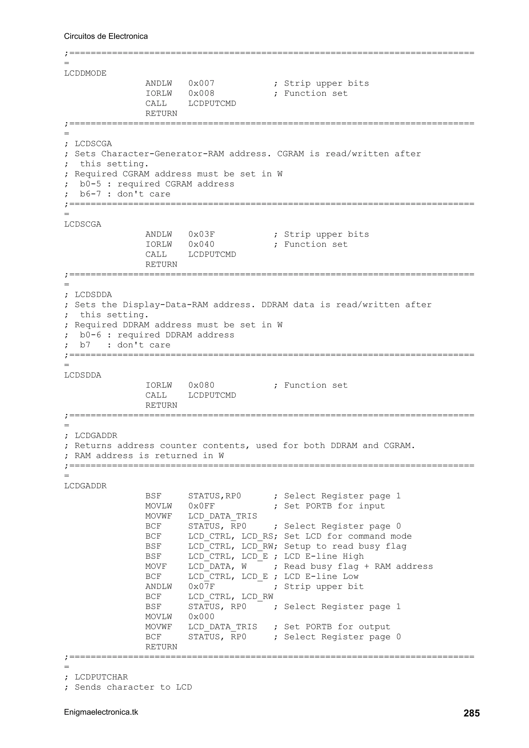 Circuitos de Electronica
Enigmaelectronica.tk 285
;============================================================================
=
LCDDMODE
ANDLW 0x007 ; Strip upper bits
IORLW 0x008 ; Function set
CALL LCDPUTCMD
RETURN
;============================================================================
=
; LCDSCGA
; Sets Character-Generator-RAM address. CGRAM is read/written after
; this setting.
; Required CGRAM address must be set in W
; b0-5 : required CGRAM address
; b6-7 : don't care
;============================================================================
=
LCDSCGA
ANDLW 0x03F ; Strip upper bits
IORLW 0x040 ; Function set
CALL LCDPUTCMD
RETURN
;============================================================================
=
; LCDSDDA
; Sets the Display-Data-RAM address. DDRAM data is read/written after
; this setting.
; Required DDRAM address must be set in W
; b0-6 : required DDRAM address
; b7 : don't care
;============================================================================
=
LCDSDDA
IORLW 0x080 ; Function set
CALL LCDPUTCMD
RETURN
;============================================================================
=
; LCDGADDR
; Returns address counter contents, used for both DDRAM and CGRAM.
; RAM address is returned in W
;============================================================================
=
LCDGADDR
BSF STATUS,RP0 ; Select Register page 1
MOVLW 0x0FF ; Set PORTB for input
MOVWF LCD_DATA_TRIS
BCF STATUS, RP0 ; Select Register page 0
BCF LCD_CTRL, LCD_RS; Set LCD for command mode
BSF LCD_CTRL, LCD_RW; Setup to read busy flag
BSF LCD_CTRL, LCD_E ; LCD E-line High
MOVF LCD_DATA, W ; Read busy flag + RAM address
BCF LCD_CTRL, LCD_E ; LCD E-line Low
ANDLW 0x07F ; Strip upper bit
BCF LCD_CTRL, LCD_RW
BSF STATUS, RP0 ; Select Register page 1
MOVLW 0x000
MOVWF LCD_DATA_TRIS ; Set PORTB for output
BCF STATUS, RP0 ; Select Register page 0
RETURN
;============================================================================
=
; LCDPUTCHAR
; Sends character to LCD
 