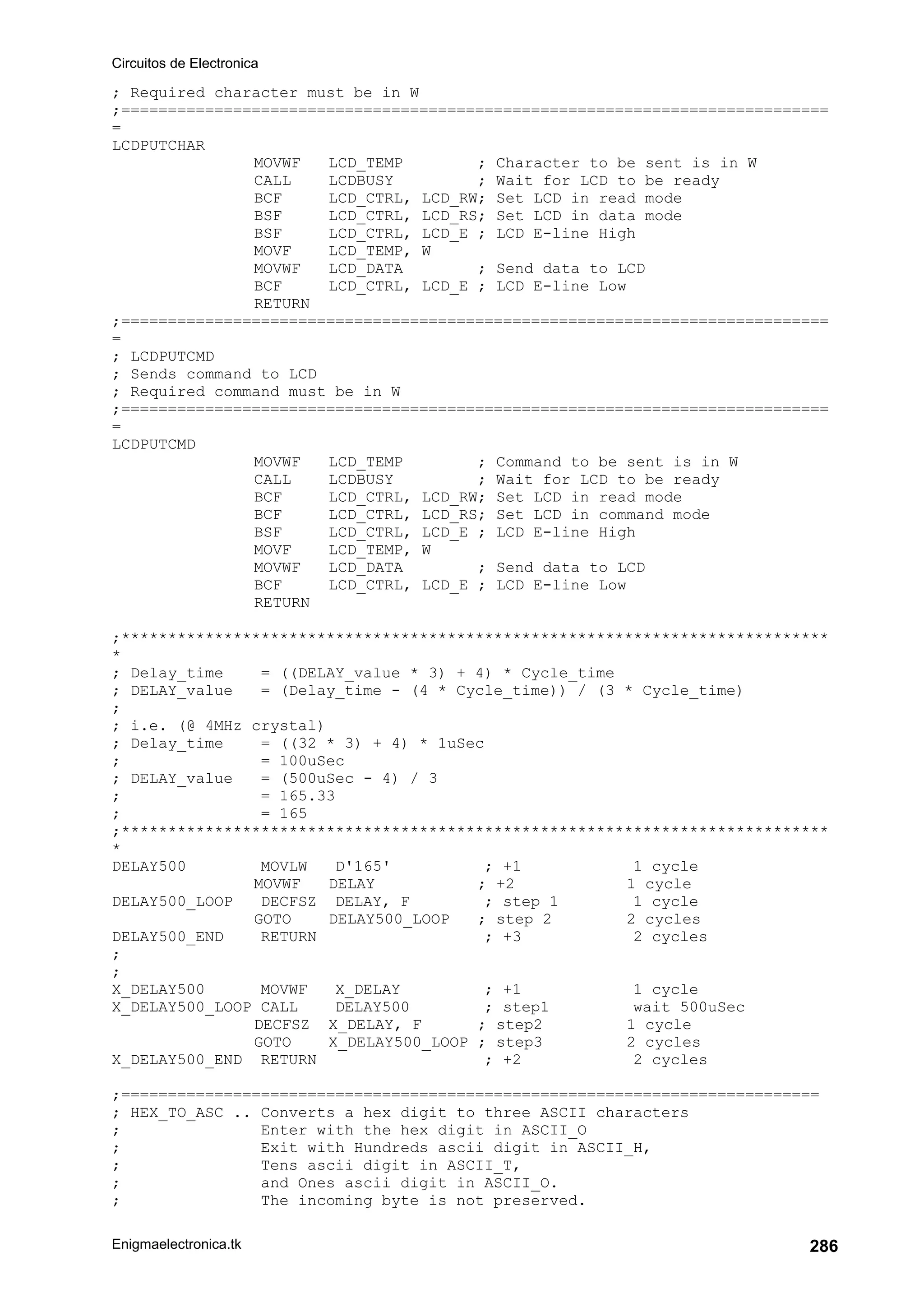 Circuitos de Electronica
Enigmaelectronica.tk 286
; Required character must be in W
;============================================================================
=
LCDPUTCHAR
MOVWF LCD_TEMP ; Character to be sent is in W
CALL LCDBUSY ; Wait for LCD to be ready
BCF LCD_CTRL, LCD_RW; Set LCD in read mode
BSF LCD_CTRL, LCD_RS; Set LCD in data mode
BSF LCD_CTRL, LCD_E ; LCD E-line High
MOVF LCD_TEMP, W
MOVWF LCD_DATA ; Send data to LCD
BCF LCD_CTRL, LCD_E ; LCD E-line Low
RETURN
;============================================================================
=
; LCDPUTCMD
; Sends command to LCD
; Required command must be in W
;============================================================================
=
LCDPUTCMD
MOVWF LCD_TEMP ; Command to be sent is in W
CALL LCDBUSY ; Wait for LCD to be ready
BCF LCD_CTRL, LCD_RW; Set LCD in read mode
BCF LCD_CTRL, LCD_RS; Set LCD in command mode
BSF LCD_CTRL, LCD_E ; LCD E-line High
MOVF LCD_TEMP, W
MOVWF LCD_DATA ; Send data to LCD
BCF LCD_CTRL, LCD_E ; LCD E-line Low
RETURN
;****************************************************************************
*
; Delay_time = ((DELAY_value * 3) + 4) * Cycle_time
; DELAY_value = (Delay_time - (4 * Cycle_time)) / (3 * Cycle_time)
;
; i.e. (@ 4MHz crystal)
; Delay_time = ((32 * 3) + 4) * 1uSec
; = 100uSec
; DELAY_value = (500uSec - 4) / 3
; = 165.33
; = 165
;****************************************************************************
*
DELAY500 MOVLW D'165' ; +1 1 cycle
MOVWF DELAY ; +2 1 cycle
DELAY500_LOOP DECFSZ DELAY, F ; step 1 1 cycle
GOTO DELAY500_LOOP ; step 2 2 cycles
DELAY500_END RETURN ; +3 2 cycles
;
;
X_DELAY500 MOVWF X_DELAY ; +1 1 cycle
X_DELAY500_LOOP CALL DELAY500 ; step1 wait 500uSec
DECFSZ X_DELAY, F ; step2 1 cycle
GOTO X_DELAY500_LOOP ; step3 2 cycles
X_DELAY500_END RETURN ; +2 2 cycles
;===========================================================================
; HEX_TO_ASC .. Converts a hex digit to three ASCII characters
; Enter with the hex digit in ASCII_O
; Exit with Hundreds ascii digit in ASCII_H,
; Tens ascii digit in ASCII_T,
; and Ones ascii digit in ASCII_O.
; The incoming byte is not preserved.
 