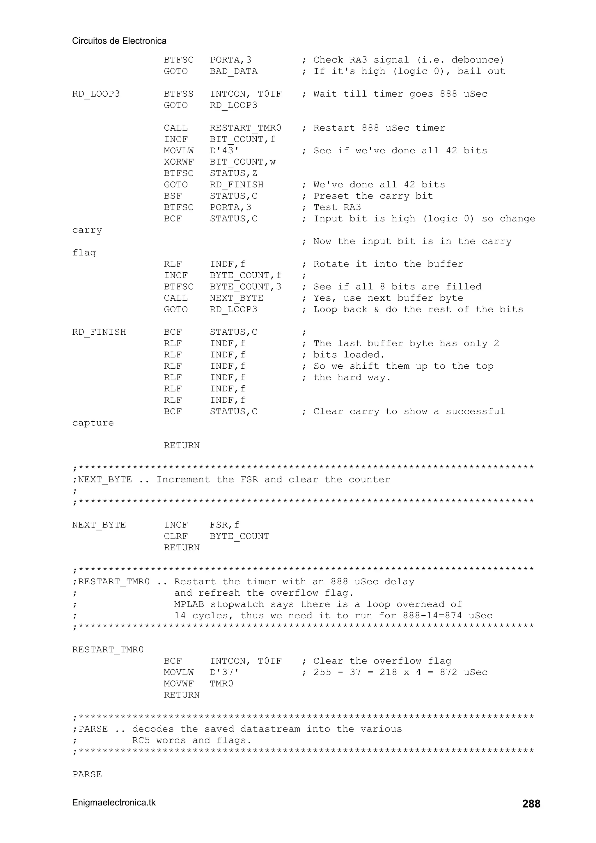 Circuitos de Electronica
Enigmaelectronica.tk 288
BTFSC PORTA,3 ; Check RA3 signal (i.e. debounce)
GOTO BAD_DATA ; If it's high (logic 0), bail out
RD_LOOP3 BTFSS INTCON, T0IF ; Wait till timer goes 888 uSec
GOTO RD_LOOP3
CALL RESTART_TMR0 ; Restart 888 uSec timer
INCF BIT_COUNT,f
MOVLW D'43' ; See if we've done all 42 bits
XORWF BIT_COUNT,w
BTFSC STATUS,Z
GOTO RD_FINISH ; We've done all 42 bits
BSF STATUS,C ; Preset the carry bit
BTFSC PORTA,3 ; Test RA3
BCF STATUS,C ; Input bit is high (logic 0) so change
carry
; Now the input bit is in the carry
flag
RLF INDF,f ; Rotate it into the buffer
INCF BYTE_COUNT,f ;
BTFSC BYTE_COUNT,3 ; See if all 8 bits are filled
CALL NEXT_BYTE ; Yes, use next buffer byte
GOTO RD_LOOP3 ; Loop back  do the rest of the bits
RD_FINISH BCF STATUS,C ;
RLF INDF,f ; The last buffer byte has only 2
RLF INDF,f ; bits loaded.
RLF INDF,f ; So we shift them up to the top
RLF INDF,f ; the hard way.
RLF INDF,f
RLF INDF,f
BCF STATUS,C ; Clear carry to show a successful
capture
RETURN
;****************************************************************************
;NEXT_BYTE .. Increment the FSR and clear the counter
;
;****************************************************************************
NEXT_BYTE INCF FSR,f
CLRF BYTE_COUNT
RETURN
;****************************************************************************
;RESTART_TMR0 .. Restart the timer with an 888 uSec delay
; and refresh the overflow flag.
; MPLAB stopwatch says there is a loop overhead of
; 14 cycles, thus we need it to run for 888-14=874 uSec
;****************************************************************************
RESTART_TMR0
BCF INTCON, T0IF ; Clear the overflow flag
MOVLW D'37' ; 255 - 37 = 218 x 4 = 872 uSec
MOVWF TMR0
RETURN
;****************************************************************************
;PARSE .. decodes the saved datastream into the various
; RC5 words and flags.
;****************************************************************************
PARSE
 