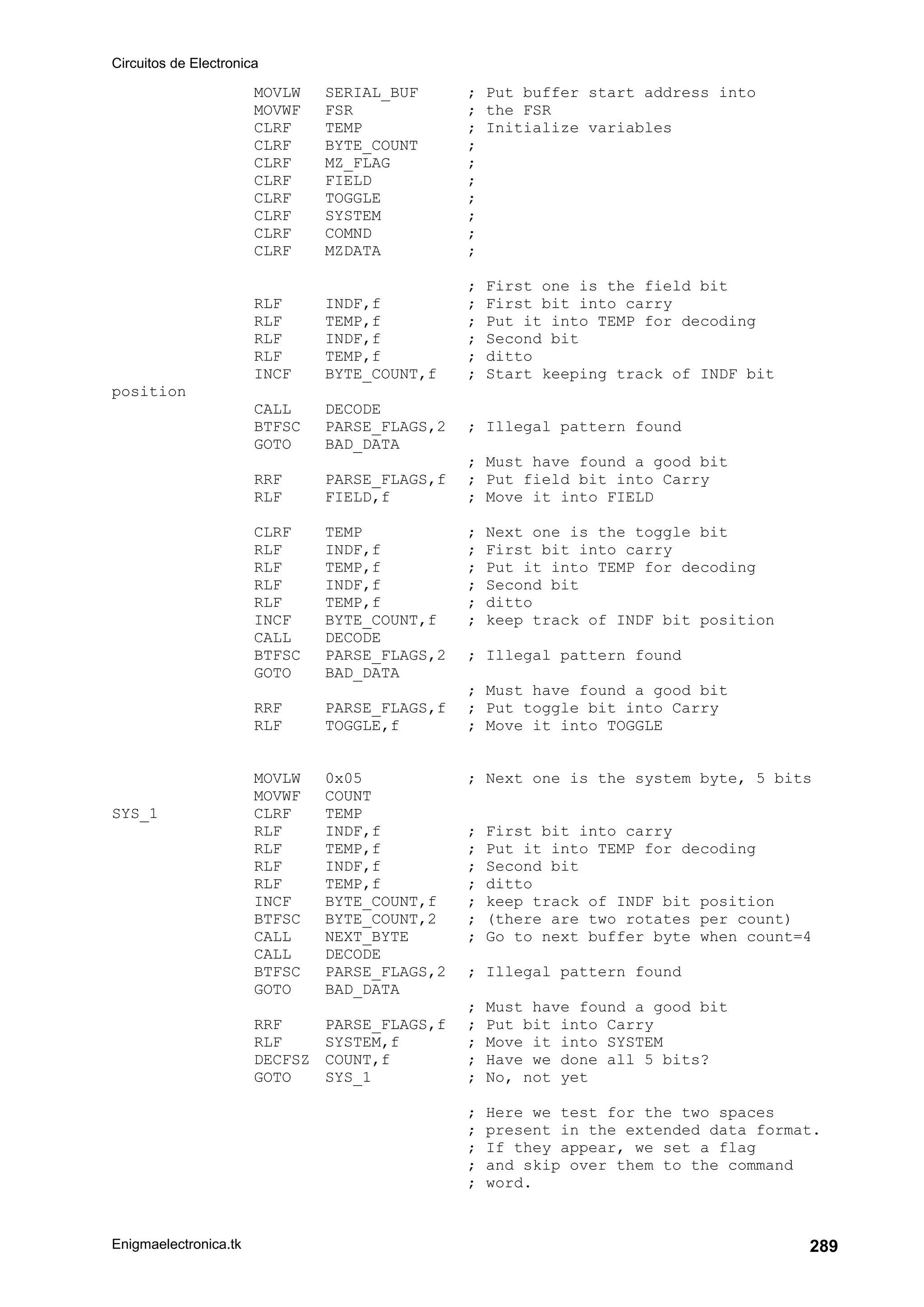 Circuitos de Electronica
Enigmaelectronica.tk 289
MOVLW SERIAL_BUF ; Put buffer start address into
MOVWF FSR ; the FSR
CLRF TEMP ; Initialize variables
CLRF BYTE_COUNT ;
CLRF MZ_FLAG ;
CLRF FIELD ;
CLRF TOGGLE ;
CLRF SYSTEM ;
CLRF COMND ;
CLRF MZDATA ;
; First one is the field bit
RLF INDF,f ; First bit into carry
RLF TEMP,f ; Put it into TEMP for decoding
RLF INDF,f ; Second bit
RLF TEMP,f ; ditto
INCF BYTE_COUNT,f ; Start keeping track of INDF bit
position
CALL DECODE
BTFSC PARSE_FLAGS,2 ; Illegal pattern found
GOTO BAD_DATA
; Must have found a good bit
RRF PARSE_FLAGS,f ; Put field bit into Carry
RLF FIELD,f ; Move it into FIELD
CLRF TEMP ; Next one is the toggle bit
RLF INDF,f ; First bit into carry
RLF TEMP,f ; Put it into TEMP for decoding
RLF INDF,f ; Second bit
RLF TEMP,f ; ditto
INCF BYTE_COUNT,f ; keep track of INDF bit position
CALL DECODE
BTFSC PARSE_FLAGS,2 ; Illegal pattern found
GOTO BAD_DATA
; Must have found a good bit
RRF PARSE_FLAGS,f ; Put toggle bit into Carry
RLF TOGGLE,f ; Move it into TOGGLE
MOVLW 0x05 ; Next one is the system byte, 5 bits
MOVWF COUNT
SYS_1 CLRF TEMP
RLF INDF,f ; First bit into carry
RLF TEMP,f ; Put it into TEMP for decoding
RLF INDF,f ; Second bit
RLF TEMP,f ; ditto
INCF BYTE_COUNT,f ; keep track of INDF bit position
BTFSC BYTE_COUNT,2 ; (there are two rotates per count)
CALL NEXT_BYTE ; Go to next buffer byte when count=4
CALL DECODE
BTFSC PARSE_FLAGS,2 ; Illegal pattern found
GOTO BAD_DATA
; Must have found a good bit
RRF PARSE_FLAGS,f ; Put bit into Carry
RLF SYSTEM,f ; Move it into SYSTEM
DECFSZ COUNT,f ; Have we done all 5 bits?
GOTO SYS_1 ; No, not yet
; Here we test for the two spaces
; present in the extended data format.
; If they appear, we set a flag
; and skip over them to the command
; word.
 