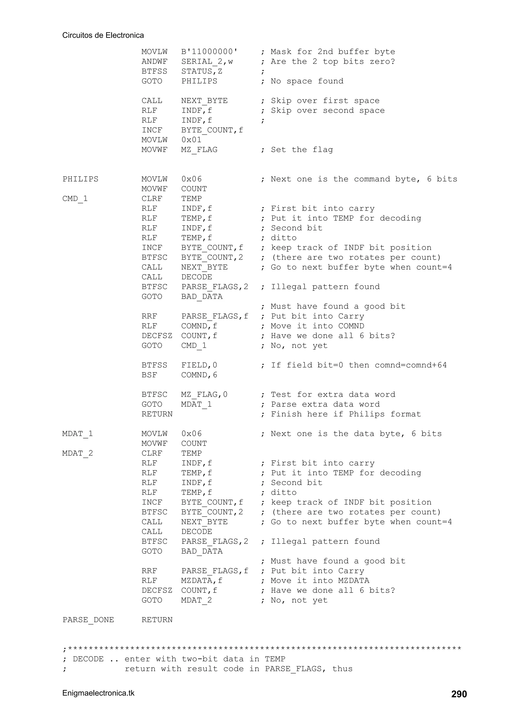 Circuitos de Electronica
Enigmaelectronica.tk 290
MOVLW B'11000000' ; Mask for 2nd buffer byte
ANDWF SERIAL_2,w ; Are the 2 top bits zero?
BTFSS STATUS,Z ;
GOTO PHILIPS ; No space found
CALL NEXT_BYTE ; Skip over first space
RLF INDF,f ; Skip over second space
RLF INDF,f ;
INCF BYTE_COUNT,f
MOVLW 0x01
MOVWF MZ_FLAG ; Set the flag
PHILIPS MOVLW 0x06 ; Next one is the command byte, 6 bits
MOVWF COUNT
CMD_1 CLRF TEMP
RLF INDF,f ; First bit into carry
RLF TEMP,f ; Put it into TEMP for decoding
RLF INDF,f ; Second bit
RLF TEMP,f ; ditto
INCF BYTE_COUNT,f ; keep track of INDF bit position
BTFSC BYTE_COUNT,2 ; (there are two rotates per count)
CALL NEXT_BYTE ; Go to next buffer byte when count=4
CALL DECODE
BTFSC PARSE_FLAGS,2 ; Illegal pattern found
GOTO BAD_DATA
; Must have found a good bit
RRF PARSE_FLAGS,f ; Put bit into Carry
RLF COMND,f ; Move it into COMND
DECFSZ COUNT,f ; Have we done all 6 bits?
GOTO CMD_1 ; No, not yet
BTFSS FIELD,0 ; If field bit=0 then comnd=comnd+64
BSF COMND,6
BTFSC MZ_FLAG,0 ; Test for extra data word
GOTO MDAT_1 ; Parse extra data word
RETURN ; Finish here if Philips format
MDAT_1 MOVLW 0x06 ; Next one is the data byte, 6 bits
MOVWF COUNT
MDAT_2 CLRF TEMP
RLF INDF,f ; First bit into carry
RLF TEMP,f ; Put it into TEMP for decoding
RLF INDF,f ; Second bit
RLF TEMP,f ; ditto
INCF BYTE_COUNT,f ; keep track of INDF bit position
BTFSC BYTE_COUNT,2 ; (there are two rotates per count)
CALL NEXT_BYTE ; Go to next buffer byte when count=4
CALL DECODE
BTFSC PARSE_FLAGS,2 ; Illegal pattern found
GOTO BAD_DATA
; Must have found a good bit
RRF PARSE_FLAGS,f ; Put bit into Carry
RLF MZDATA,f ; Move it into MZDATA
DECFSZ COUNT,f ; Have we done all 6 bits?
GOTO MDAT_2 ; No, not yet
PARSE_DONE RETURN
;****************************************************************************
; DECODE .. enter with two-bit data in TEMP
; return with result code in PARSE_FLAGS, thus
 