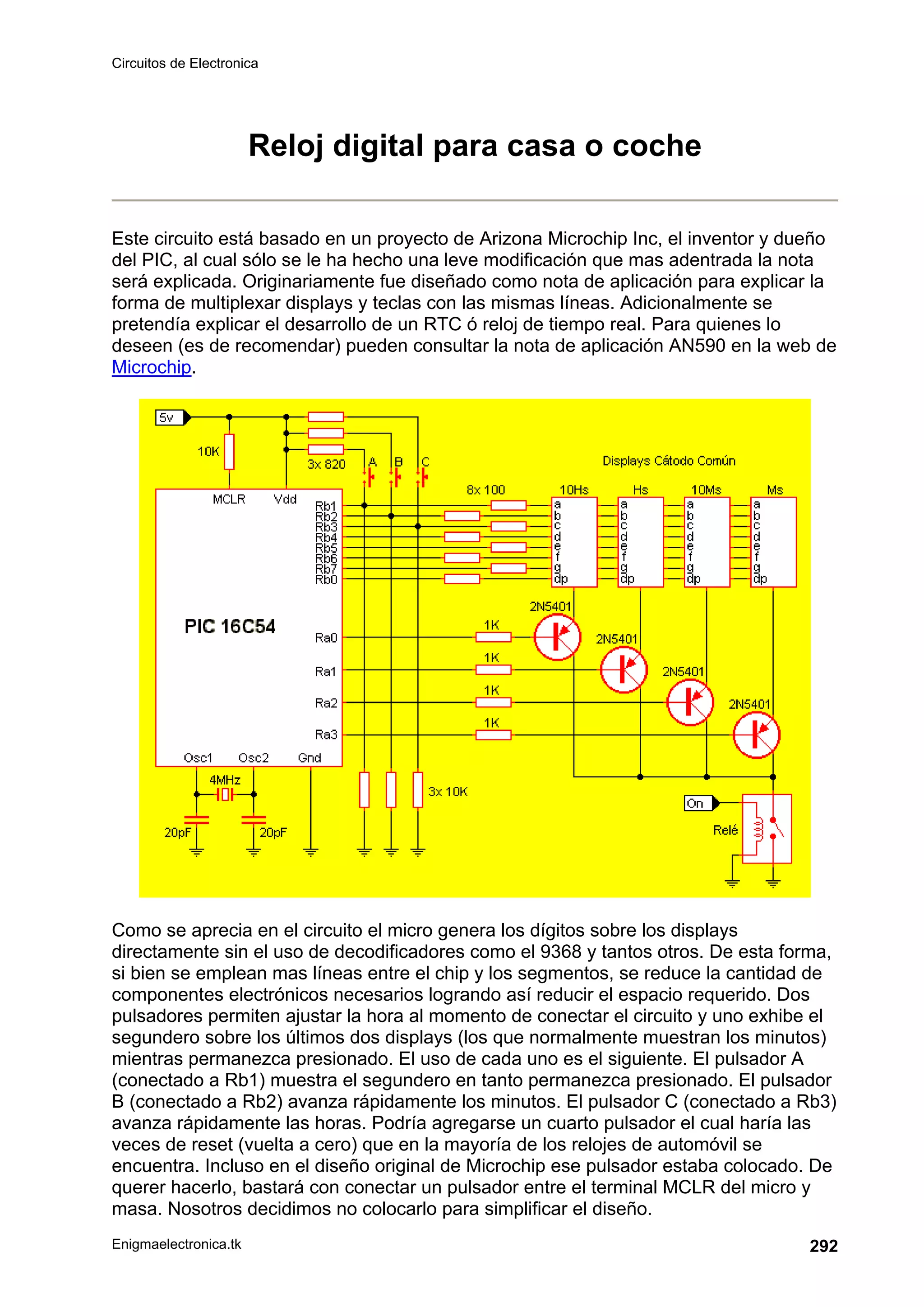 Circuitos de Electronica
Enigmaelectronica.tk 292
Reloj digital para casa o coche
Este circuito está basado en un proyecto de Arizona Microchip Inc, el inventor y dueño
del PIC, al cual sólo se le ha hecho una leve modificación que mas adentrada la nota
será explicada. Originariamente fue diseñado como nota de aplicación para explicar la
forma de multiplexar displays y teclas con las mismas líneas. Adicionalmente se
pretendía explicar el desarrollo de un RTC ó reloj de tiempo real. Para quienes lo
deseen (es de recomendar) pueden consultar la nota de aplicación AN590 en la web de
Microchip.
Como se aprecia en el circuito el micro genera los dígitos sobre los displays
directamente sin el uso de decodificadores como el 9368 y tantos otros. De esta forma,
si bien se emplean mas líneas entre el chip y los segmentos, se reduce la cantidad de
componentes electrónicos necesarios logrando así reducir el espacio requerido. Dos
pulsadores permiten ajustar la hora al momento de conectar el circuito y uno exhibe el
segundero sobre los últimos dos displays (los que normalmente muestran los minutos)
mientras permanezca presionado. El uso de cada uno es el siguiente. El pulsador A
(conectado a Rb1) muestra el segundero en tanto permanezca presionado. El pulsador
B (conectado a Rb2) avanza rápidamente los minutos. El pulsador C (conectado a Rb3)
avanza rápidamente las horas. Podría agregarse un cuarto pulsador el cual haría las
veces de reset (vuelta a cero) que en la mayoría de los relojes de automóvil se
encuentra. Incluso en el diseño original de Microchip ese pulsador estaba colocado. De
querer hacerlo, bastará con conectar un pulsador entre el terminal MCLR del micro y
masa. Nosotros decidimos no colocarlo para simplificar el diseño.
 