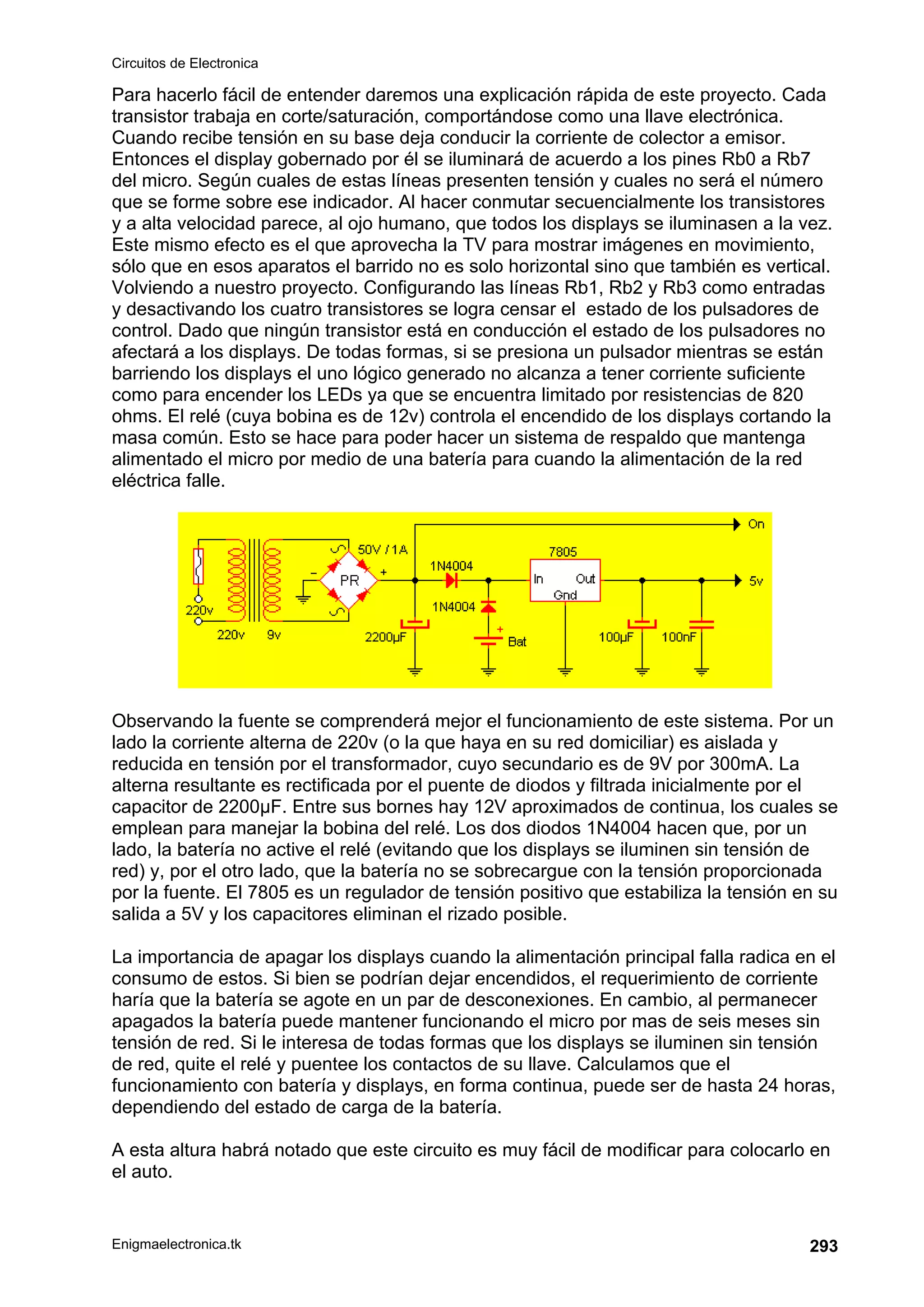 Circuitos de Electronica
Enigmaelectronica.tk 293
Para hacerlo fácil de entender daremos una explicación rápida de este proyecto. Cada
transistor trabaja en corte/saturación, comportándose como una llave electrónica.
Cuando recibe tensión en su base deja conducir la corriente de colector a emisor.
Entonces el display gobernado por él se iluminará de acuerdo a los pines Rb0 a Rb7
del micro. Según cuales de estas líneas presenten tensión y cuales no será el número
que se forme sobre ese indicador. Al hacer conmutar secuencialmente los transistores
y a alta velocidad parece, al ojo humano, que todos los displays se iluminasen a la vez.
Este mismo efecto es el que aprovecha la TV para mostrar imágenes en movimiento,
sólo que en esos aparatos el barrido no es solo horizontal sino que también es vertical.
Volviendo a nuestro proyecto. Configurando las líneas Rb1, Rb2 y Rb3 como entradas
y desactivando los cuatro transistores se logra censar el estado de los pulsadores de
control. Dado que ningún transistor está en conducción el estado de los pulsadores no
afectará a los displays. De todas formas, si se presiona un pulsador mientras se están
barriendo los displays el uno lógico generado no alcanza a tener corriente suficiente
como para encender los LEDs ya que se encuentra limitado por resistencias de 820
ohms. El relé (cuya bobina es de 12v) controla el encendido de los displays cortando la
masa común. Esto se hace para poder hacer un sistema de respaldo que mantenga
alimentado el micro por medio de una batería para cuando la alimentación de la red
eléctrica falle.
Observando la fuente se comprenderá mejor el funcionamiento de este sistema. Por un
lado la corriente alterna de 220v (o la que haya en su red domiciliar) es aislada y
reducida en tensión por el transformador, cuyo secundario es de 9V por 300mA. La
alterna resultante es rectificada por el puente de diodos y filtrada inicialmente por el
capacitor de 2200µF. Entre sus bornes hay 12V aproximados de continua, los cuales se
emplean para manejar la bobina del relé. Los dos diodos 1N4004 hacen que, por un
lado, la batería no active el relé (evitando que los displays se iluminen sin tensión de
red) y, por el otro lado, que la batería no se sobrecargue con la tensión proporcionada
por la fuente. El 7805 es un regulador de tensión positivo que estabiliza la tensión en su
salida a 5V y los capacitores eliminan el rizado posible.
La importancia de apagar los displays cuando la alimentación principal falla radica en el
consumo de estos. Si bien se podrían dejar encendidos, el requerimiento de corriente
haría que la batería se agote en un par de desconexiones. En cambio, al permanecer
apagados la batería puede mantener funcionando el micro por mas de seis meses sin
tensión de red. Si le interesa de todas formas que los displays se iluminen sin tensión
de red, quite el relé y puentee los contactos de su llave. Calculamos que el
funcionamiento con batería y displays, en forma continua, puede ser de hasta 24 horas,
dependiendo del estado de carga de la batería.
A esta altura habrá notado que este circuito es muy fácil de modificar para colocarlo en
el auto.
 