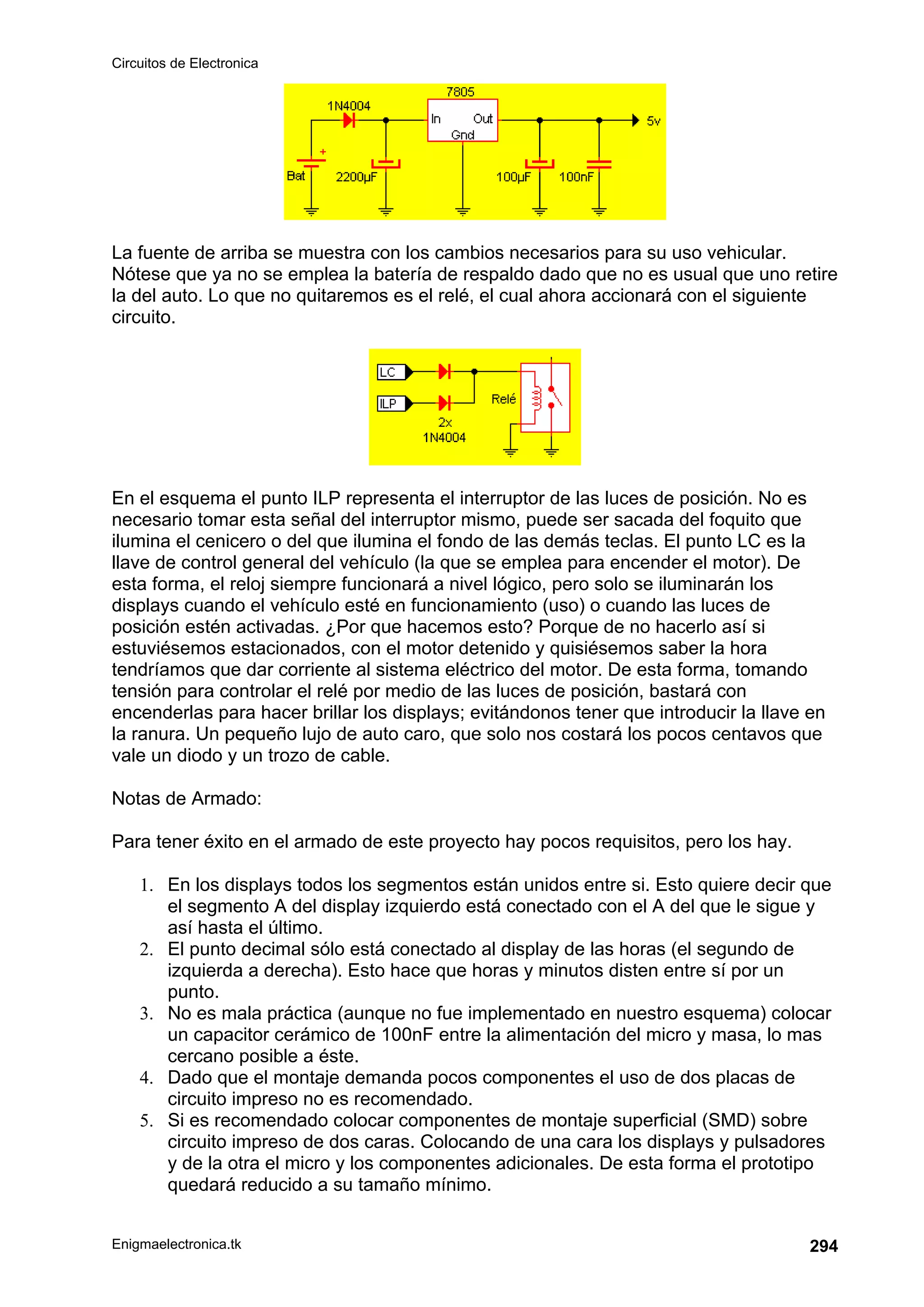 Circuitos de Electronica
Enigmaelectronica.tk 294
La fuente de arriba se muestra con los cambios necesarios para su uso vehicular.
Nótese que ya no se emplea la batería de respaldo dado que no es usual que uno retire
la del auto. Lo que no quitaremos es el relé, el cual ahora accionará con el siguiente
circuito.
En el esquema el punto ILP representa el interruptor de las luces de posición. No es
necesario tomar esta señal del interruptor mismo, puede ser sacada del foquito que
ilumina el cenicero o del que ilumina el fondo de las demás teclas. El punto LC es la
llave de control general del vehículo (la que se emplea para encender el motor). De
esta forma, el reloj siempre funcionará a nivel lógico, pero solo se iluminarán los
displays cuando el vehículo esté en funcionamiento (uso) o cuando las luces de
posición estén activadas. ¿Por que hacemos esto? Porque de no hacerlo así si
estuviésemos estacionados, con el motor detenido y quisiésemos saber la hora
tendríamos que dar corriente al sistema eléctrico del motor. De esta forma, tomando
tensión para controlar el relé por medio de las luces de posición, bastará con
encenderlas para hacer brillar los displays; evitándonos tener que introducir la llave en
la ranura. Un pequeño lujo de auto caro, que solo nos costará los pocos centavos que
vale un diodo y un trozo de cable.
Notas de Armado:
Para tener éxito en el armado de este proyecto hay pocos requisitos, pero los hay.
1. En los displays todos los segmentos están unidos entre si. Esto quiere decir que
el segmento A del display izquierdo está conectado con el A del que le sigue y
así hasta el último.
2. El punto decimal sólo está conectado al display de las horas (el segundo de
izquierda a derecha). Esto hace que horas y minutos disten entre sí por un
punto.
3. No es mala práctica (aunque no fue implementado en nuestro esquema) colocar
un capacitor cerámico de 100nF entre la alimentación del micro y masa, lo mas
cercano posible a éste.
4. Dado que el montaje demanda pocos componentes el uso de dos placas de
circuito impreso no es recomendado.
5. Si es recomendado colocar componentes de montaje superficial (SMD) sobre
circuito impreso de dos caras. Colocando de una cara los displays y pulsadores
y de la otra el micro y los componentes adicionales. De esta forma el prototipo
quedará reducido a su tamaño mínimo.
 
