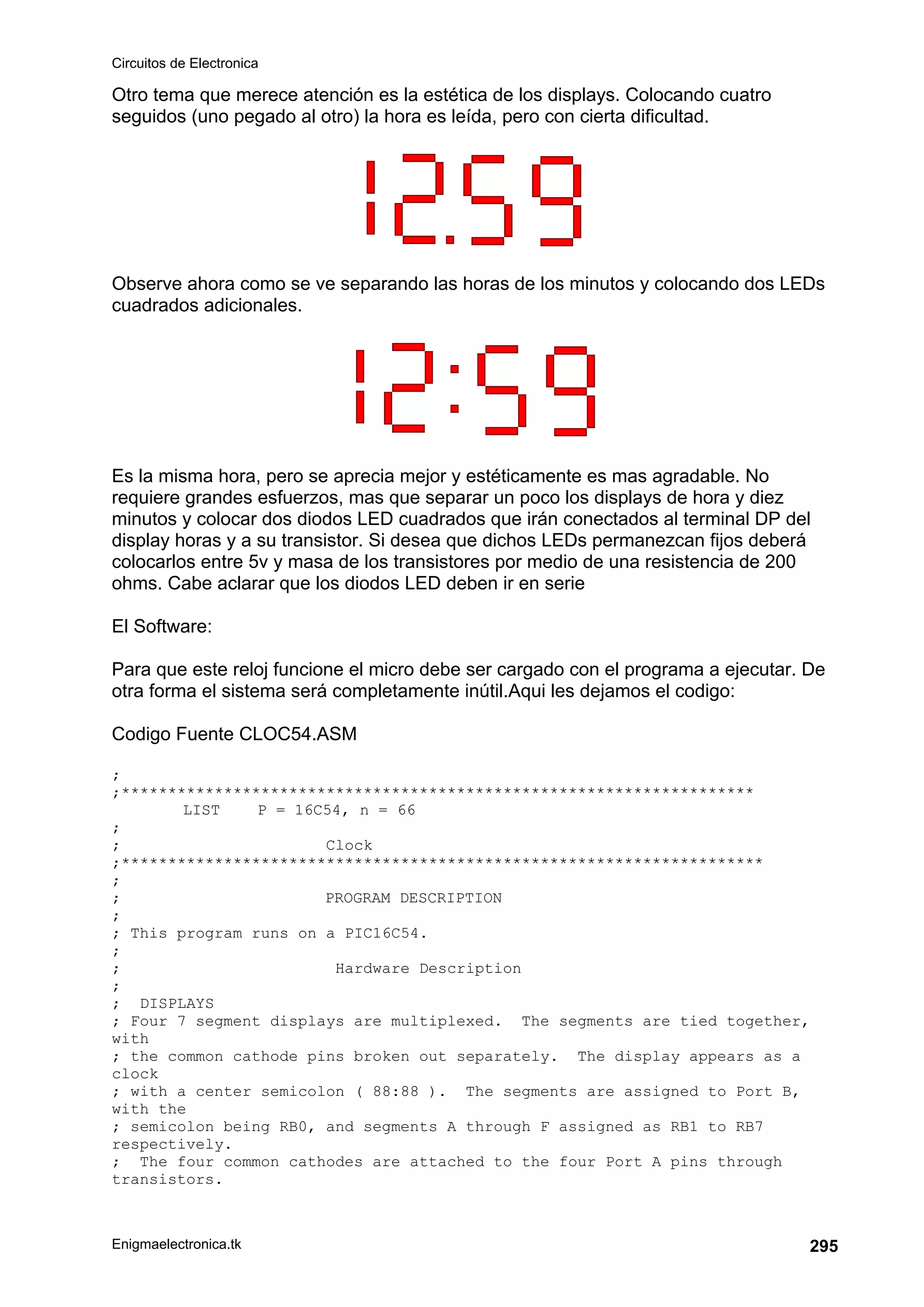 Circuitos de Electronica
Enigmaelectronica.tk 295
Otro tema que merece atención es la estética de los displays. Colocando cuatro
seguidos (uno pegado al otro) la hora es leída, pero con cierta dificultad.
Observe ahora como se ve separando las horas de los minutos y colocando dos LEDs
cuadrados adicionales.
Es la misma hora, pero se aprecia mejor y estéticamente es mas agradable. No
requiere grandes esfuerzos, mas que separar un poco los displays de hora y diez
minutos y colocar dos diodos LED cuadrados que irán conectados al terminal DP del
display horas y a su transistor. Si desea que dichos LEDs permanezcan fijos deberá
colocarlos entre 5v y masa de los transistores por medio de una resistencia de 200
ohms. Cabe aclarar que los diodos LED deben ir en serie
El Software:
Para que este reloj funcione el micro debe ser cargado con el programa a ejecutar. De
otra forma el sistema será completamente inútil.Aqui les dejamos el codigo:
Codigo Fuente CLOC54.ASM
;
;********************************************************************
LIST P = 16C54, n = 66
;
; Clock
;*********************************************************************
;
; PROGRAM DESCRIPTION
;
; This program runs on a PIC16C54.
;
; Hardware Description
;
; DISPLAYS
; Four 7 segment displays are multiplexed. The segments are tied together,
with
; the common cathode pins broken out separately. The display appears as a
clock
; with a center semicolon ( 88:88 ). The segments are assigned to Port B,
with the
; semicolon being RB0, and segments A through F assigned as RB1 to RB7
respectively.
; The four common cathodes are attached to the four Port A pins through
transistors.
 