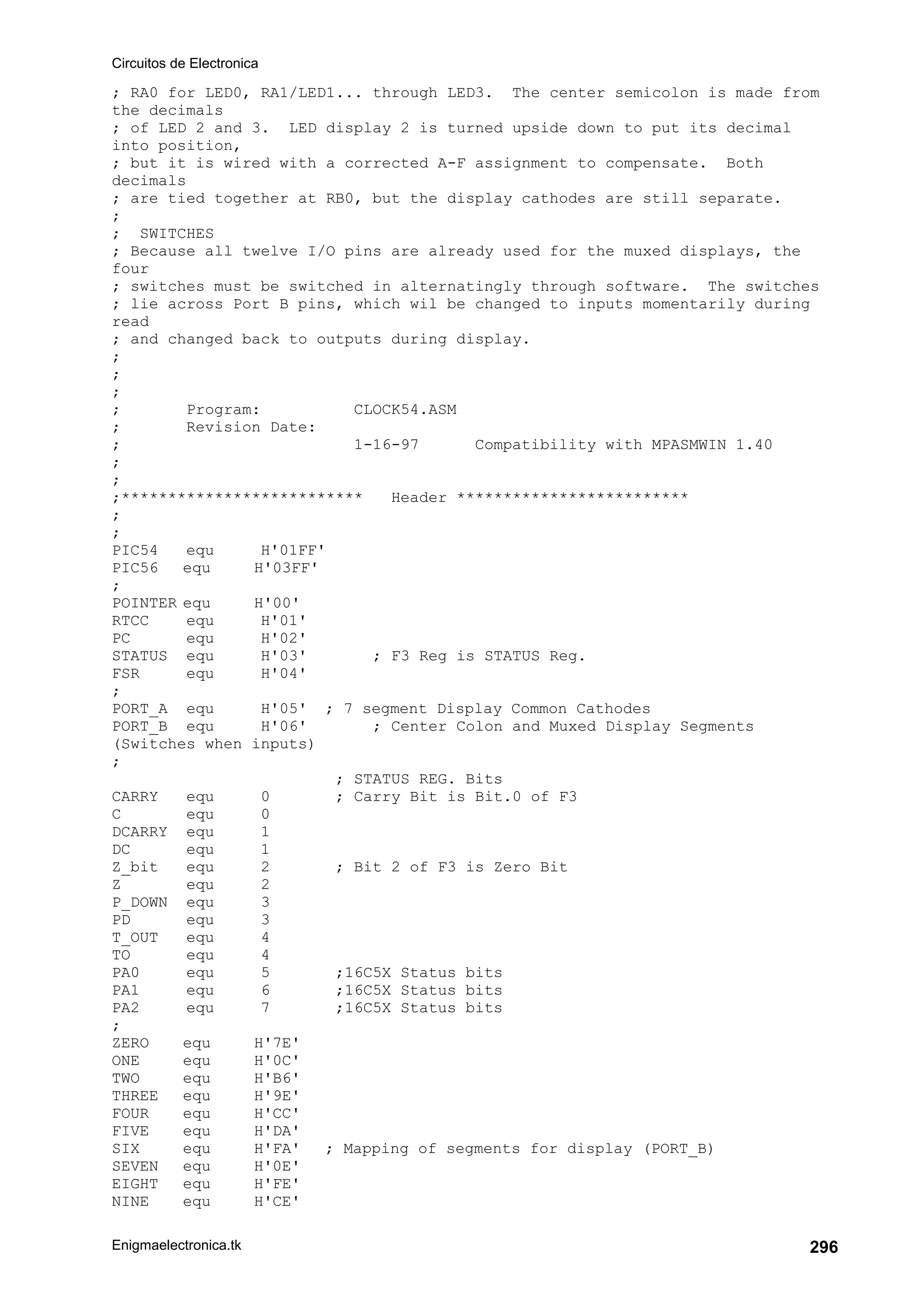 Circuitos de Electronica
Enigmaelectronica.tk 296
; RA0 for LED0, RA1/LED1... through LED3. The center semicolon is made from
the decimals
; of LED 2 and 3. LED display 2 is turned upside down to put its decimal
into position,
; but it is wired with a corrected A-F assignment to compensate. Both
decimals
; are tied together at RB0, but the display cathodes are still separate.
;
; SWITCHES
; Because all twelve I/O pins are already used for the muxed displays, the
four
; switches must be switched in alternatingly through software. The switches
; lie across Port B pins, which wil be changed to inputs momentarily during
read
; and changed back to outputs during display.
;
;
;
; Program: CLOCK54.ASM
; Revision Date:
; 1-16-97 Compatibility with MPASMWIN 1.40
;
;
;************************** Header *************************
;
;
PIC54 equ H'01FF'
PIC56 equ H'03FF'
;
POINTER equ H'00'
RTCC equ H'01'
PC equ H'02'
STATUS equ H'03' ; F3 Reg is STATUS Reg.
FSR equ H'04'
;
PORT_A equ H'05' ; 7 segment Display Common Cathodes
PORT_B equ H'06' ; Center Colon and Muxed Display Segments
(Switches when inputs)
;
; STATUS REG. Bits
CARRY equ 0 ; Carry Bit is Bit.0 of F3
C equ 0
DCARRY equ 1
DC equ 1
Z_bit equ 2 ; Bit 2 of F3 is Zero Bit
Z equ 2
P_DOWN equ 3
PD equ 3
T_OUT equ 4
TO equ 4
PA0 equ 5 ;16C5X Status bits
PA1 equ 6 ;16C5X Status bits
PA2 equ 7 ;16C5X Status bits
;
ZERO equ H'7E'
ONE equ H'0C'
TWO equ H'B6'
THREE equ H'9E'
FOUR equ H'CC'
FIVE equ H'DA'
SIX equ H'FA' ; Mapping of segments for display (PORT_B)
SEVEN equ H'0E'
EIGHT equ H'FE'
NINE equ H'CE'
 