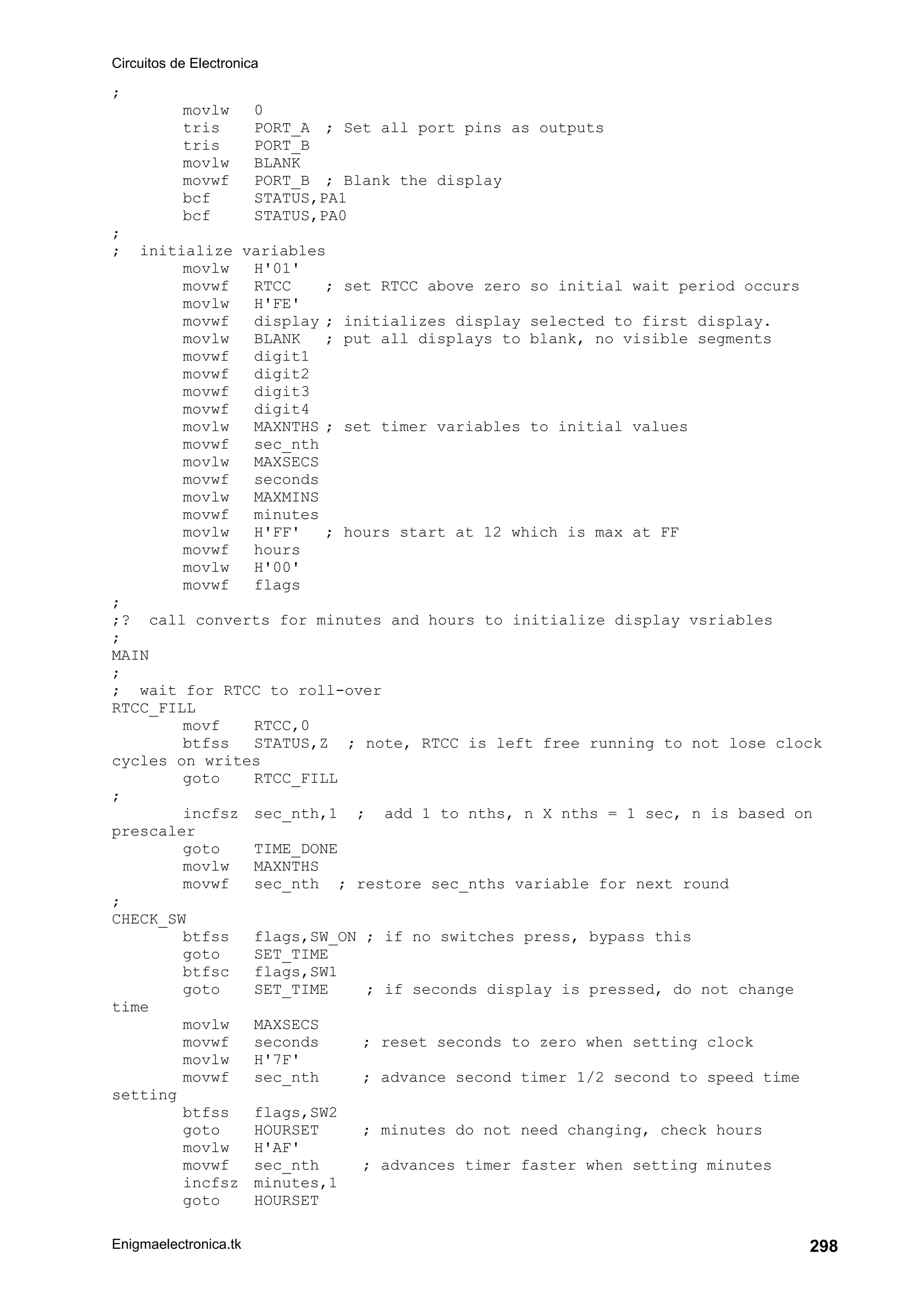 Circuitos de Electronica
Enigmaelectronica.tk 298
;
movlw 0
tris PORT_A ; Set all port pins as outputs
tris PORT_B
movlw BLANK
movwf PORT_B ; Blank the display
bcf STATUS,PA1
bcf STATUS,PA0
;
; initialize variables
movlw H'01'
movwf RTCC ; set RTCC above zero so initial wait period occurs
movlw H'FE'
movwf display ; initializes display selected to first display.
movlw BLANK ; put all displays to blank, no visible segments
movwf digit1
movwf digit2
movwf digit3
movwf digit4
movlw MAXNTHS ; set timer variables to initial values
movwf sec_nth
movlw MAXSECS
movwf seconds
movlw MAXMINS
movwf minutes
movlw H'FF' ; hours start at 12 which is max at FF
movwf hours
movlw H'00'
movwf flags
;
;? call converts for minutes and hours to initialize display vsriables
;
MAIN
;
; wait for RTCC to roll-over
RTCC_FILL
movf RTCC,0
btfss STATUS,Z ; note, RTCC is left free running to not lose clock
cycles on writes
goto RTCC_FILL
;
incfsz sec_nth,1 ; add 1 to nths, n X nths = 1 sec, n is based on
prescaler
goto TIME_DONE
movlw MAXNTHS
movwf sec_nth ; restore sec_nths variable for next round
;
CHECK_SW
btfss flags,SW_ON ; if no switches press, bypass this
goto SET_TIME
btfsc flags,SW1
goto SET_TIME ; if seconds display is pressed, do not change
time
movlw MAXSECS
movwf seconds ; reset seconds to zero when setting clock
movlw H'7F'
movwf sec_nth ; advance second timer 1/2 second to speed time
setting
btfss flags,SW2
goto HOURSET ; minutes do not need changing, check hours
movlw H'AF'
movwf sec_nth ; advances timer faster when setting minutes
incfsz minutes,1
goto HOURSET
 