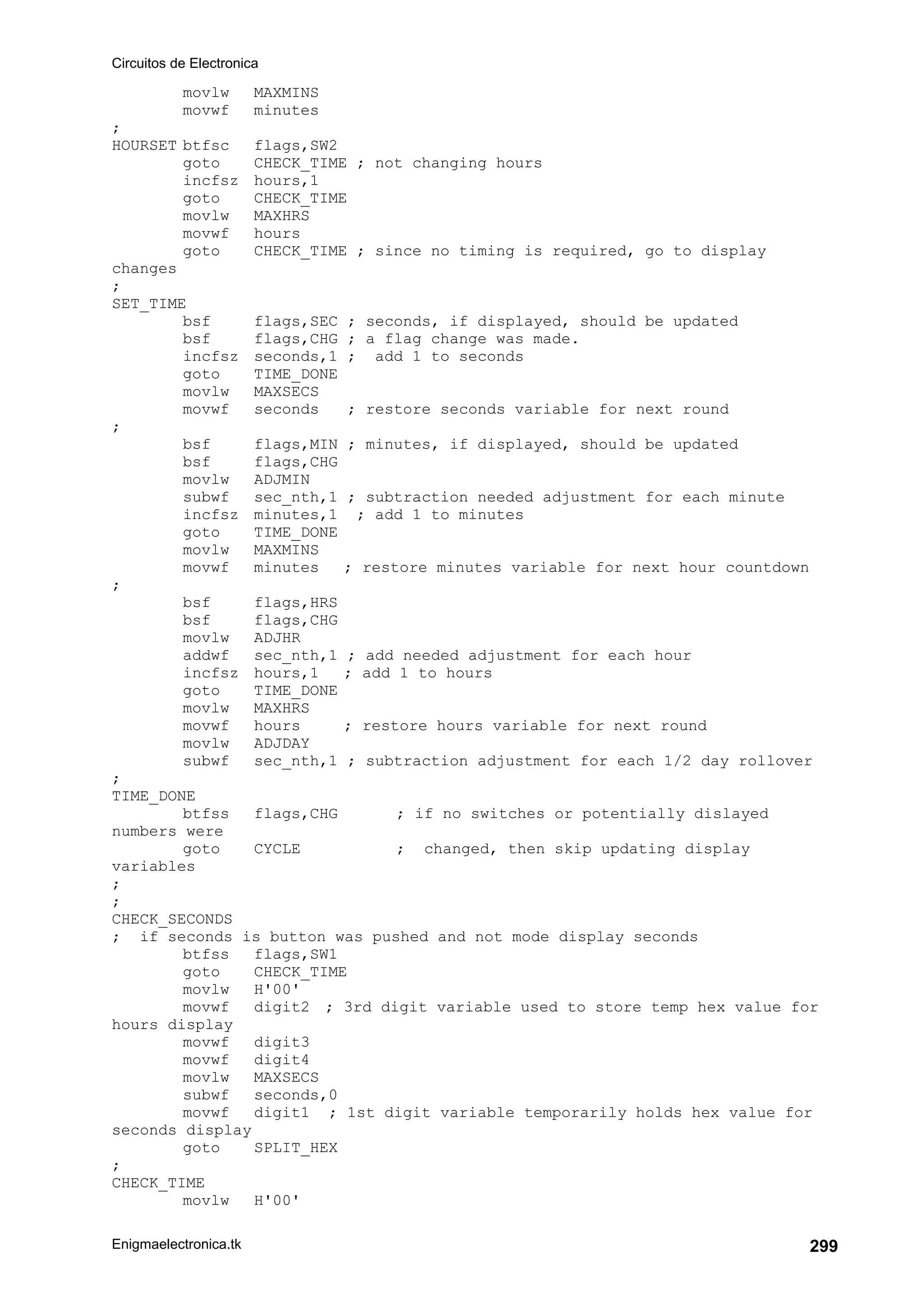 Circuitos de Electronica
Enigmaelectronica.tk 299
movlw MAXMINS
movwf minutes
;
HOURSET btfsc flags,SW2
goto CHECK_TIME ; not changing hours
incfsz hours,1
goto CHECK_TIME
movlw MAXHRS
movwf hours
goto CHECK_TIME ; since no timing is required, go to display
changes
;
SET_TIME
bsf flags,SEC ; seconds, if displayed, should be updated
bsf flags,CHG ; a flag change was made.
incfsz seconds,1 ; add 1 to seconds
goto TIME_DONE
movlw MAXSECS
movwf seconds ; restore seconds variable for next round
;
bsf flags,MIN ; minutes, if displayed, should be updated
bsf flags,CHG
movlw ADJMIN
subwf sec_nth,1 ; subtraction needed adjustment for each minute
incfsz minutes,1 ; add 1 to minutes
goto TIME_DONE
movlw MAXMINS
movwf minutes ; restore minutes variable for next hour countdown
;
bsf flags,HRS
bsf flags,CHG
movlw ADJHR
addwf sec_nth,1 ; add needed adjustment for each hour
incfsz hours,1 ; add 1 to hours
goto TIME_DONE
movlw MAXHRS
movwf hours ; restore hours variable for next round
movlw ADJDAY
subwf sec_nth,1 ; subtraction adjustment for each 1/2 day rollover
;
TIME_DONE
btfss flags,CHG ; if no switches or potentially dislayed
numbers were
goto CYCLE ; changed, then skip updating display
variables
;
;
CHECK_SECONDS
; if seconds is button was pushed and not mode display seconds
btfss flags,SW1
goto CHECK_TIME
movlw H'00'
movwf digit2 ; 3rd digit variable used to store temp hex value for
hours display
movwf digit3
movwf digit4
movlw MAXSECS
subwf seconds,0
movwf digit1 ; 1st digit variable temporarily holds hex value for
seconds display
goto SPLIT_HEX
;
CHECK_TIME
movlw H'00'
 