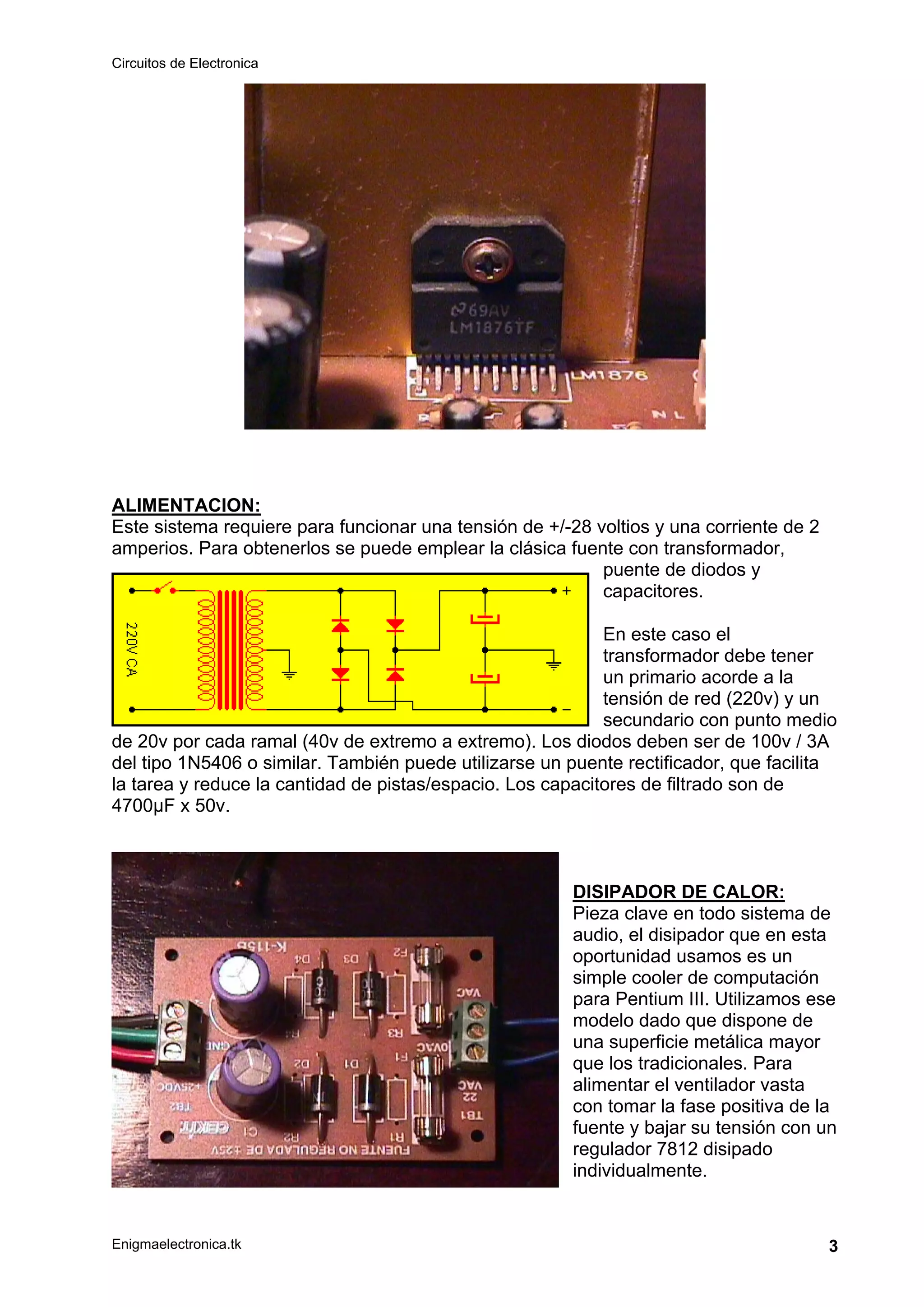 Circuitos de Electronica
Enigmaelectronica.tk 3
ALIMENTACION:
Este sistema requiere para funcionar una tensión de +/-28 voltios y una corriente de 2
amperios. Para obtenerlos se puede emplear la clásica fuente con transformador,
puente de diodos y
capacitores.
En este caso el
transformador debe tener
un primario acorde a la
tensión de red (220v) y un
secundario con punto medio
de 20v por cada ramal (40v de extremo a extremo). Los diodos deben ser de 100v / 3A
del tipo 1N5406 o similar. También puede utilizarse un puente rectificador, que facilita
la tarea y reduce la cantidad de pistas/espacio. Los capacitores de filtrado son de
4700µF x 50v.
DISIPADOR DE CALOR:
Pieza clave en todo sistema de
audio, el disipador que en esta
oportunidad usamos es un
simple cooler de computación
para Pentium III. Utilizamos ese
modelo dado que dispone de
una superficie metálica mayor
que los tradicionales. Para
alimentar el ventilador vasta
con tomar la fase positiva de la
fuente y bajar su tensión con un
regulador 7812 disipado
individualmente.
 
