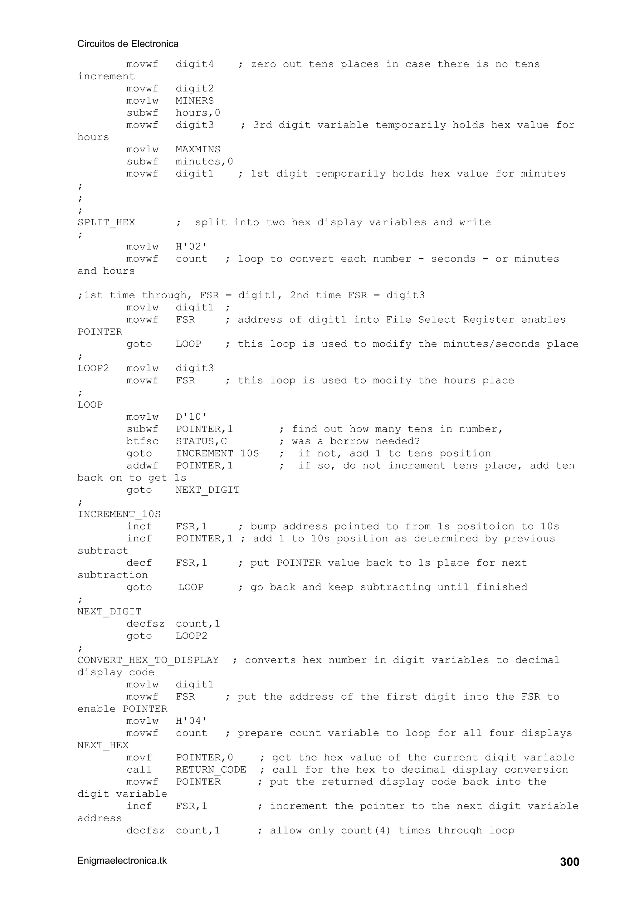 Circuitos de Electronica
Enigmaelectronica.tk 300
movwf digit4 ; zero out tens places in case there is no tens
increment
movwf digit2
movlw MINHRS
subwf hours,0
movwf digit3 ; 3rd digit variable temporarily holds hex value for
hours
movlw MAXMINS
subwf minutes,0
movwf digit1 ; 1st digit temporarily holds hex value for minutes
;
;
;
SPLIT_HEX ; split into two hex display variables and write
;
movlw H'02'
movwf count ; loop to convert each number - seconds - or minutes
and hours
;1st time through, FSR = digit1, 2nd time FSR = digit3
movlw digit1 ;
movwf FSR ; address of digit1 into File Select Register enables
POINTER
goto LOOP ; this loop is used to modify the minutes/seconds place
;
LOOP2 movlw digit3
movwf FSR ; this loop is used to modify the hours place
;
LOOP
movlw D'10'
subwf POINTER,1 ; find out how many tens in number,
btfsc STATUS,C ; was a borrow needed?
goto INCREMENT_10S ; if not, add 1 to tens position
addwf POINTER,1 ; if so, do not increment tens place, add ten
back on to get 1s
goto NEXT_DIGIT
;
INCREMENT_10S
incf FSR,1 ; bump address pointed to from 1s positoion to 10s
incf POINTER,1 ; add 1 to 10s position as determined by previous
subtract
decf FSR,1 ; put POINTER value back to 1s place for next
subtraction
goto LOOP ; go back and keep subtracting until finished
;
NEXT_DIGIT
decfsz count,1
goto LOOP2
;
CONVERT_HEX_TO_DISPLAY ; converts hex number in digit variables to decimal
display code
movlw digit1
movwf FSR ; put the address of the first digit into the FSR to
enable POINTER
movlw H'04'
movwf count ; prepare count variable to loop for all four displays
NEXT_HEX
movf POINTER,0 ; get the hex value of the current digit variable
call RETURN_CODE ; call for the hex to decimal display conversion
movwf POINTER ; put the returned display code back into the
digit variable
incf FSR,1 ; increment the pointer to the next digit variable
address
decfsz count,1 ; allow only count(4) times through loop
 