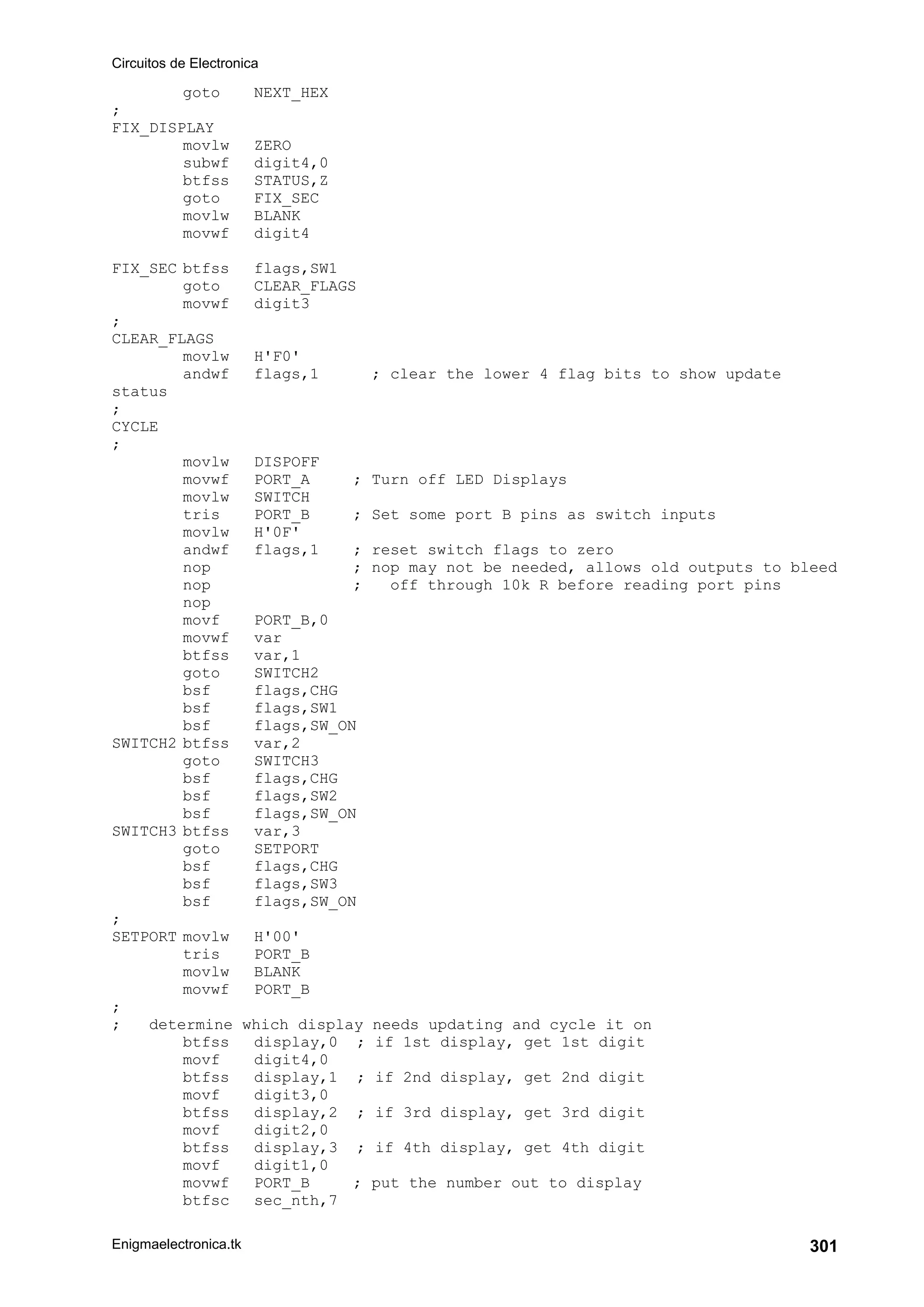 Circuitos de Electronica
Enigmaelectronica.tk 301
goto NEXT_HEX
;
FIX_DISPLAY
movlw ZERO
subwf digit4,0
btfss STATUS,Z
goto FIX_SEC
movlw BLANK
movwf digit4
FIX_SEC btfss flags,SW1
goto CLEAR_FLAGS
movwf digit3
;
CLEAR_FLAGS
movlw H'F0'
andwf flags,1 ; clear the lower 4 flag bits to show update
status
;
CYCLE
;
movlw DISPOFF
movwf PORT_A ; Turn off LED Displays
movlw SWITCH
tris PORT_B ; Set some port B pins as switch inputs
movlw H'0F'
andwf flags,1 ; reset switch flags to zero
nop ; nop may not be needed, allows old outputs to bleed
nop ; off through 10k R before reading port pins
nop
movf PORT_B,0
movwf var
btfss var,1
goto SWITCH2
bsf flags,CHG
bsf flags,SW1
bsf flags,SW_ON
SWITCH2 btfss var,2
goto SWITCH3
bsf flags,CHG
bsf flags,SW2
bsf flags,SW_ON
SWITCH3 btfss var,3
goto SETPORT
bsf flags,CHG
bsf flags,SW3
bsf flags,SW_ON
;
SETPORT movlw H'00'
tris PORT_B
movlw BLANK
movwf PORT_B
;
; determine which display needs updating and cycle it on
btfss display,0 ; if 1st display, get 1st digit
movf digit4,0
btfss display,1 ; if 2nd display, get 2nd digit
movf digit3,0
btfss display,2 ; if 3rd display, get 3rd digit
movf digit2,0
btfss display,3 ; if 4th display, get 4th digit
movf digit1,0
movwf PORT_B ; put the number out to display
btfsc sec_nth,7
 