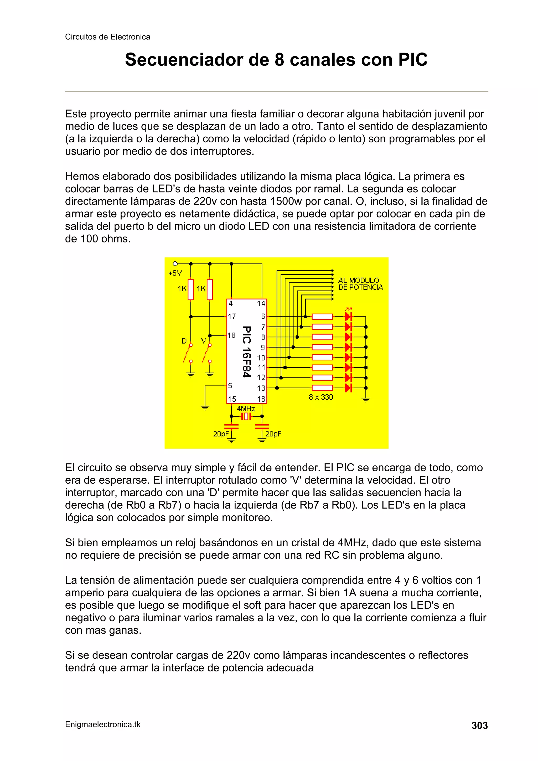 Circuitos de Electronica
Enigmaelectronica.tk 303
Secuenciador de 8 canales con PIC
Este proyecto permite animar una fiesta familiar o decorar alguna habitación juvenil por
medio de luces que se desplazan de un lado a otro. Tanto el sentido de desplazamiento
(a la izquierda o la derecha) como la velocidad (rápido o lento) son programables por el
usuario por medio de dos interruptores.
Hemos elaborado dos posibilidades utilizando la misma placa lógica. La primera es
colocar barras de LED's de hasta veinte diodos por ramal. La segunda es colocar
directamente lámparas de 220v con hasta 1500w por canal. O, incluso, si la finalidad de
armar este proyecto es netamente didáctica, se puede optar por colocar en cada pin de
salida del puerto b del micro un diodo LED con una resistencia limitadora de corriente
de 100 ohms.
El circuito se observa muy simple y fácil de entender. El PIC se encarga de todo, como
era de esperarse. El interruptor rotulado como 'V' determina la velocidad. El otro
interruptor, marcado con una 'D' permite hacer que las salidas secuencien hacia la
derecha (de Rb0 a Rb7) o hacia la izquierda (de Rb7 a Rb0). Los LED's en la placa
lógica son colocados por simple monitoreo.
Si bien empleamos un reloj basándonos en un cristal de 4MHz, dado que este sistema
no requiere de precisión se puede armar con una red RC sin problema alguno.
La tensión de alimentación puede ser cualquiera comprendida entre 4 y 6 voltios con 1
amperio para cualquiera de las opciones a armar. Si bien 1A suena a mucha corriente,
es posible que luego se modifique el soft para hacer que aparezcan los LED's en
negativo o para iluminar varios ramales a la vez, con lo que la corriente comienza a fluir
con mas ganas.
Si se desean controlar cargas de 220v como lámparas incandescentes o reflectores
tendrá que armar la interface de potencia adecuada
 