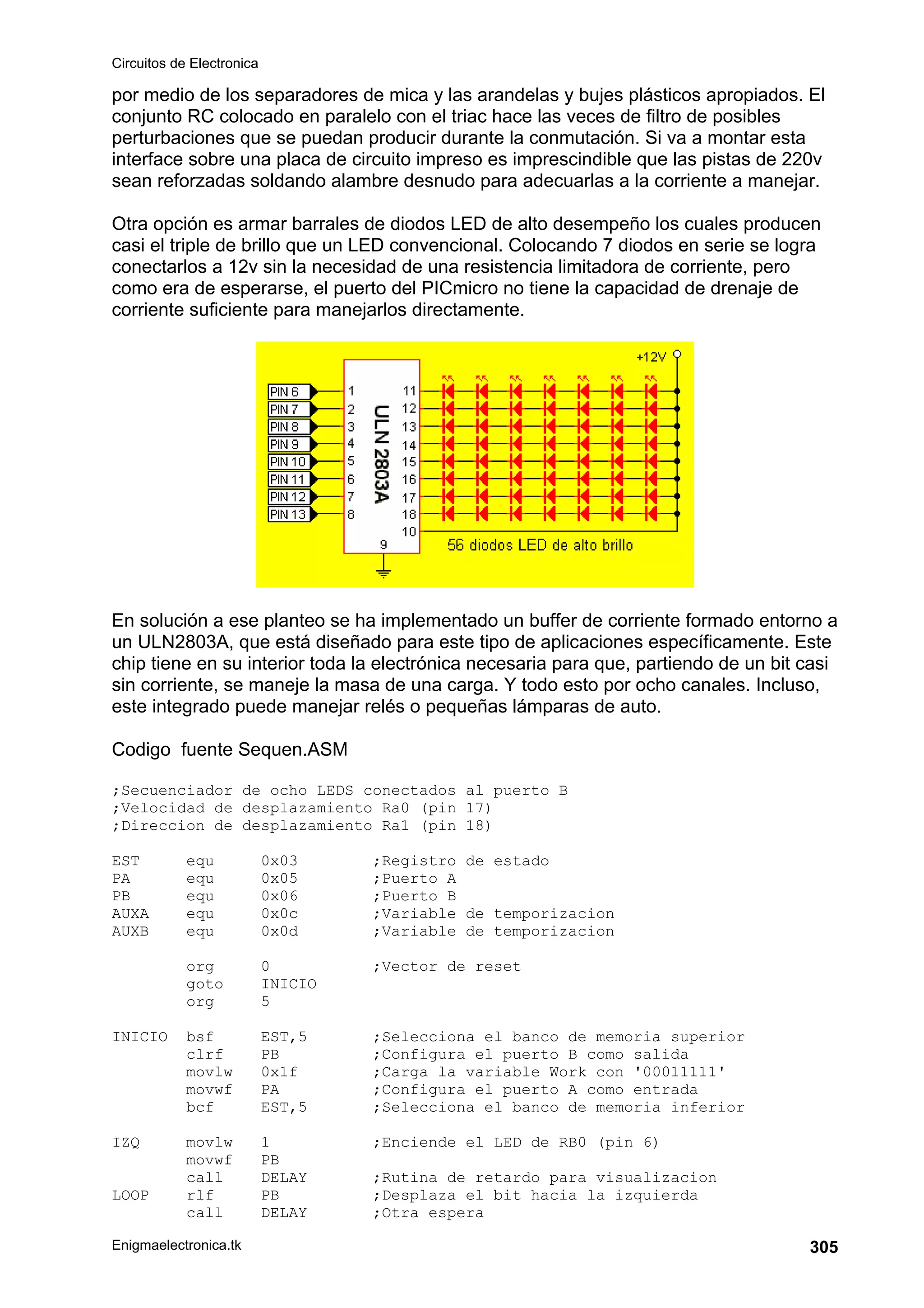 Circuitos de Electronica
Enigmaelectronica.tk 305
por medio de los separadores de mica y las arandelas y bujes plásticos apropiados. El
conjunto RC colocado en paralelo con el triac hace las veces de filtro de posibles
perturbaciones que se puedan producir durante la conmutación. Si va a montar esta
interface sobre una placa de circuito impreso es imprescindible que las pistas de 220v
sean reforzadas soldando alambre desnudo para adecuarlas a la corriente a manejar.
Otra opción es armar barrales de diodos LED de alto desempeño los cuales producen
casi el triple de brillo que un LED convencional. Colocando 7 diodos en serie se logra
conectarlos a 12v sin la necesidad de una resistencia limitadora de corriente, pero
como era de esperarse, el puerto del PICmicro no tiene la capacidad de drenaje de
corriente suficiente para manejarlos directamente.
En solución a ese planteo se ha implementado un buffer de corriente formado entorno a
un ULN2803A, que está diseñado para este tipo de aplicaciones específicamente. Este
chip tiene en su interior toda la electrónica necesaria para que, partiendo de un bit casi
sin corriente, se maneje la masa de una carga. Y todo esto por ocho canales. Incluso,
este integrado puede manejar relés o pequeñas lámparas de auto.
Codigo fuente Sequen.ASM
;Secuenciador de ocho LEDS conectados al puerto B
;Velocidad de desplazamiento Ra0 (pin 17)
;Direccion de desplazamiento Ra1 (pin 18)
EST equ 0x03 ;Registro de estado
PA equ 0x05 ;Puerto A
PB equ 0x06 ;Puerto B
AUXA equ 0x0c ;Variable de temporizacion
AUXB equ 0x0d ;Variable de temporizacion
org 0 ;Vector de reset
goto INICIO
org 5
INICIO bsf EST,5 ;Selecciona el banco de memoria superior
clrf PB ;Configura el puerto B como salida
movlw 0x1f ;Carga la variable Work con '00011111'
movwf PA ;Configura el puerto A como entrada
bcf EST,5 ;Selecciona el banco de memoria inferior
IZQ movlw 1 ;Enciende el LED de RB0 (pin 6)
movwf PB
call DELAY ;Rutina de retardo para visualizacion
LOOP rlf PB ;Desplaza el bit hacia la izquierda
call DELAY ;Otra espera
 