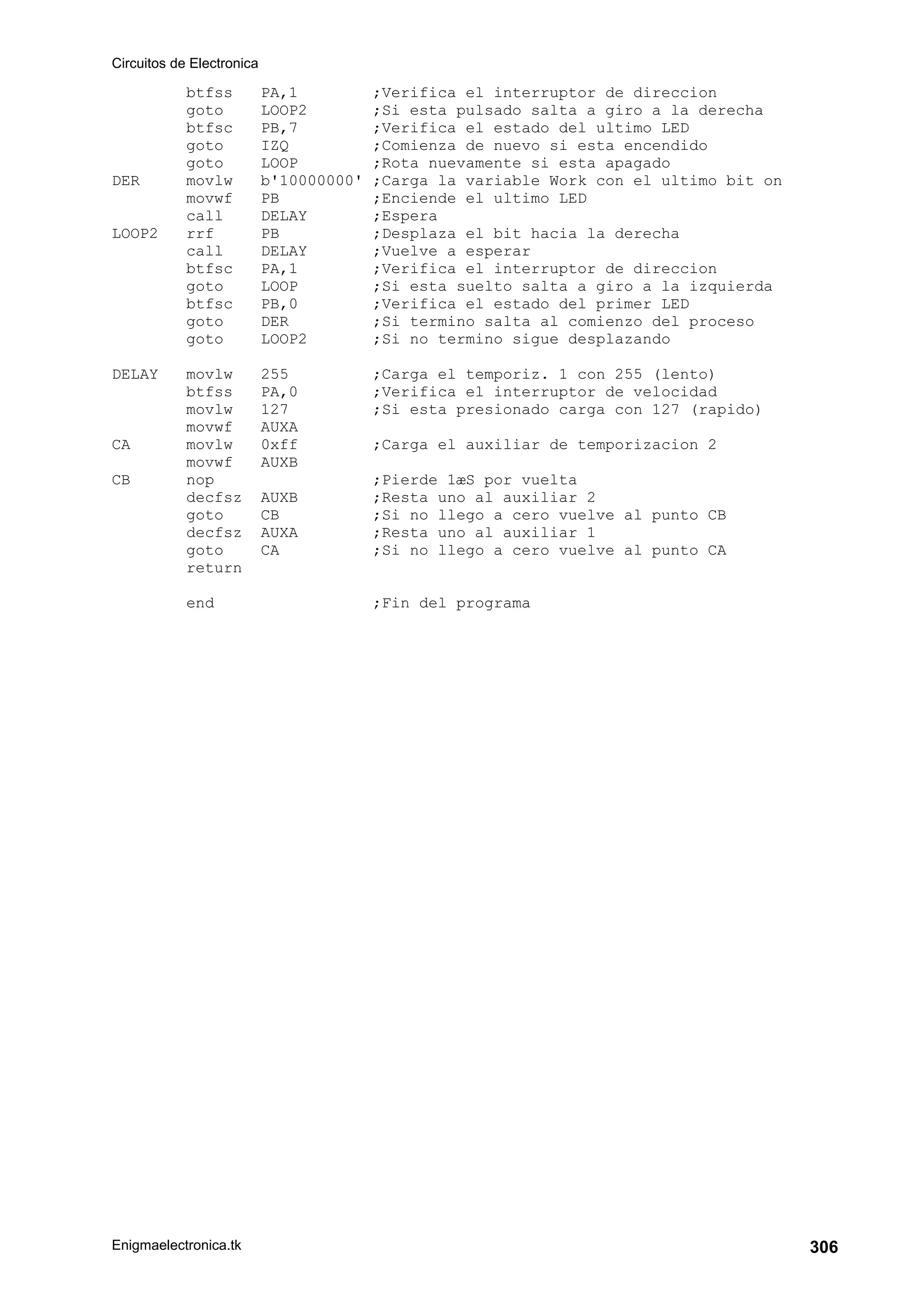 Circuitos de Electronica
Enigmaelectronica.tk 306
btfss PA,1 ;Verifica el interruptor de direccion
goto LOOP2 ;Si esta pulsado salta a giro a la derecha
btfsc PB,7 ;Verifica el estado del ultimo LED
goto IZQ ;Comienza de nuevo si esta encendido
goto LOOP ;Rota nuevamente si esta apagado
DER movlw b'10000000' ;Carga la variable Work con el ultimo bit on
movwf PB ;Enciende el ultimo LED
call DELAY ;Espera
LOOP2 rrf PB ;Desplaza el bit hacia la derecha
call DELAY ;Vuelve a esperar
btfsc PA,1 ;Verifica el interruptor de direccion
goto LOOP ;Si esta suelto salta a giro a la izquierda
btfsc PB,0 ;Verifica el estado del primer LED
goto DER ;Si termino salta al comienzo del proceso
goto LOOP2 ;Si no termino sigue desplazando
DELAY movlw 255 ;Carga el temporiz. 1 con 255 (lento)
btfss PA,0 ;Verifica el interruptor de velocidad
movlw 127 ;Si esta presionado carga con 127 (rapido)
movwf AUXA
CA movlw 0xff ;Carga el auxiliar de temporizacion 2
movwf AUXB
CB nop ;Pierde 1æS por vuelta
decfsz AUXB ;Resta uno al auxiliar 2
goto CB ;Si no llego a cero vuelve al punto CB
decfsz AUXA ;Resta uno al auxiliar 1
goto CA ;Si no llego a cero vuelve al punto CA
return
end ;Fin del programa
 