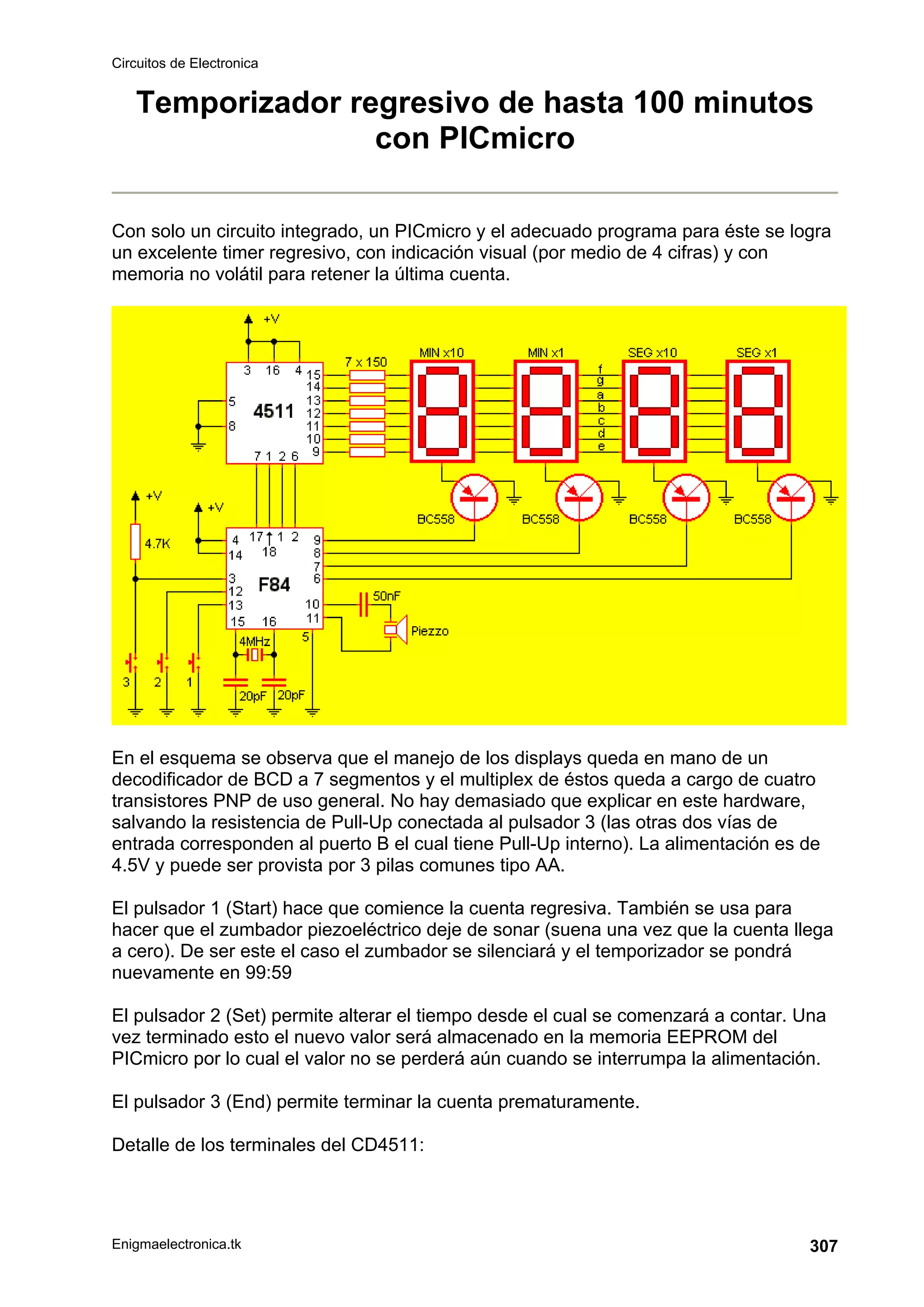 Circuitos de Electronica
Enigmaelectronica.tk 307
Temporizador regresivo de hasta 100 minutos
con PICmicro
Con solo un circuito integrado, un PICmicro y el adecuado programa para éste se logra
un excelente timer regresivo, con indicación visual (por medio de 4 cifras) y con
memoria no volátil para retener la última cuenta.
En el esquema se observa que el manejo de los displays queda en mano de un
decodificador de BCD a 7 segmentos y el multiplex de éstos queda a cargo de cuatro
transistores PNP de uso general. No hay demasiado que explicar en este hardware,
salvando la resistencia de Pull-Up conectada al pulsador 3 (las otras dos vías de
entrada corresponden al puerto B el cual tiene Pull-Up interno). La alimentación es de
4.5V y puede ser provista por 3 pilas comunes tipo AA.
El pulsador 1 (Start) hace que comience la cuenta regresiva. También se usa para
hacer que el zumbador piezoeléctrico deje de sonar (suena una vez que la cuenta llega
a cero). De ser este el caso el zumbador se silenciará y el temporizador se pondrá
nuevamente en 99:59
El pulsador 2 (Set) permite alterar el tiempo desde el cual se comenzará a contar. Una
vez terminado esto el nuevo valor será almacenado en la memoria EEPROM del
PICmicro por lo cual el valor no se perderá aún cuando se interrumpa la alimentación.
El pulsador 3 (End) permite terminar la cuenta prematuramente.
Detalle de los terminales del CD4511:
 