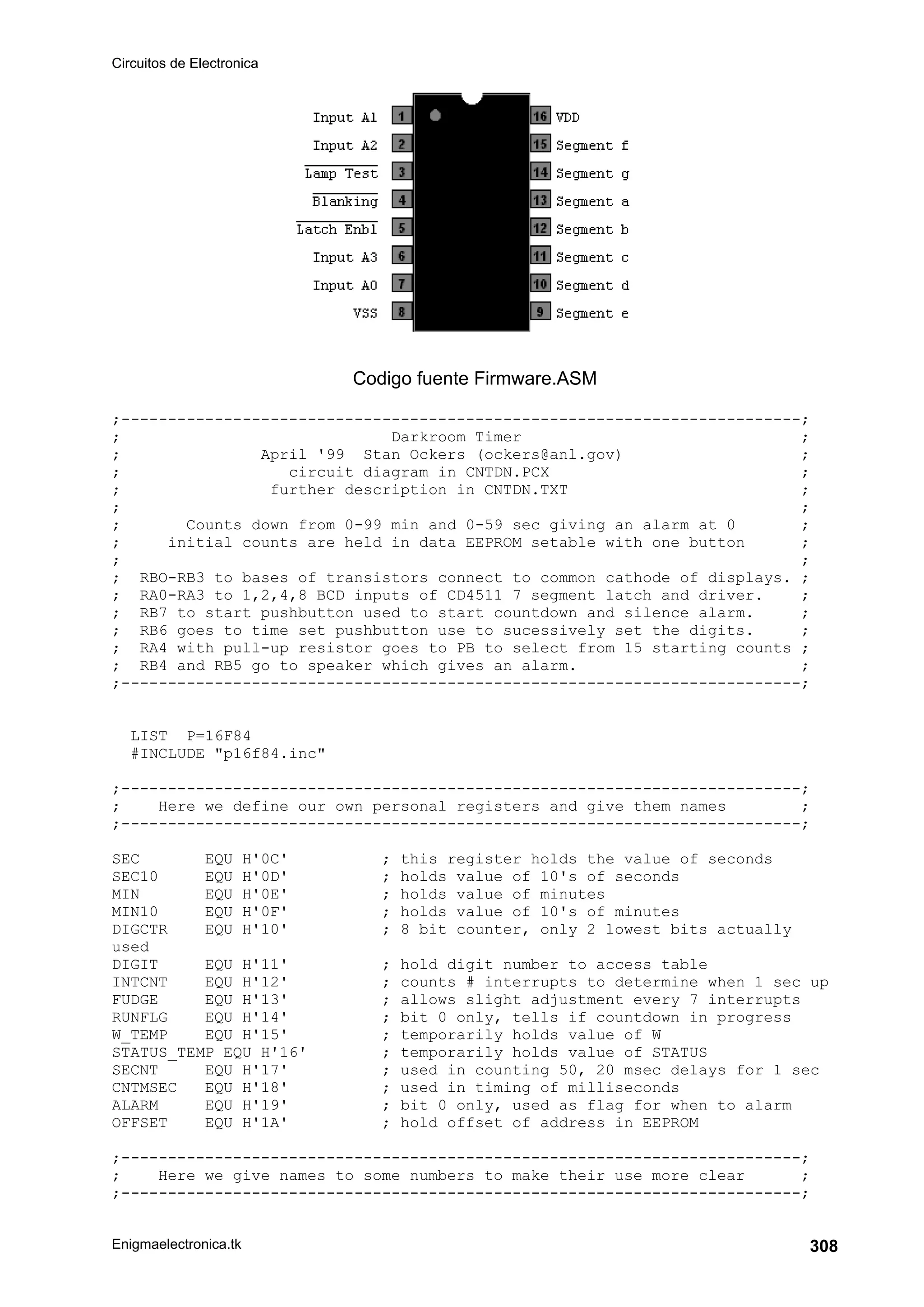 Circuitos de Electronica
Enigmaelectronica.tk 308
Codigo fuente Firmware.ASM
;-------------------------------------------------------------------------;
; Darkroom Timer ;
; April '99 Stan Ockers (ockers@anl.gov) ;
; circuit diagram in CNTDN.PCX ;
; further description in CNTDN.TXT ;
; ;
; Counts down from 0-99 min and 0-59 sec giving an alarm at 0 ;
; initial counts are held in data EEPROM setable with one button ;
; ;
; RBO-RB3 to bases of transistors connect to common cathode of displays. ;
; RA0-RA3 to 1,2,4,8 BCD inputs of CD4511 7 segment latch and driver. ;
; RB7 to start pushbutton used to start countdown and silence alarm. ;
; RB6 goes to time set pushbutton use to sucessively set the digits. ;
; RA4 with pull-up resistor goes to PB to select from 15 starting counts ;
; RB4 and RB5 go to speaker which gives an alarm. ;
;-------------------------------------------------------------------------;
LIST P=16F84
#INCLUDE p16f84.inc
;-------------------------------------------------------------------------;
; Here we define our own personal registers and give them names ;
;-------------------------------------------------------------------------;
SEC EQU H'0C' ; this register holds the value of seconds
SEC10 EQU H'0D' ; holds value of 10's of seconds
MIN EQU H'0E' ; holds value of minutes
MIN10 EQU H'0F' ; holds value of 10's of minutes
DIGCTR EQU H'10' ; 8 bit counter, only 2 lowest bits actually
used
DIGIT EQU H'11' ; hold digit number to access table
INTCNT EQU H'12' ; counts # interrupts to determine when 1 sec up
FUDGE EQU H'13' ; allows slight adjustment every 7 interrupts
RUNFLG EQU H'14' ; bit 0 only, tells if countdown in progress
W_TEMP EQU H'15' ; temporarily holds value of W
STATUS_TEMP EQU H'16' ; temporarily holds value of STATUS
SECNT EQU H'17' ; used in counting 50, 20 msec delays for 1 sec
CNTMSEC EQU H'18' ; used in timing of milliseconds
ALARM EQU H'19' ; bit 0 only, used as flag for when to alarm
OFFSET EQU H'1A' ; hold offset of address in EEPROM
;-------------------------------------------------------------------------;
; Here we give names to some numbers to make their use more clear ;
;-------------------------------------------------------------------------;
 