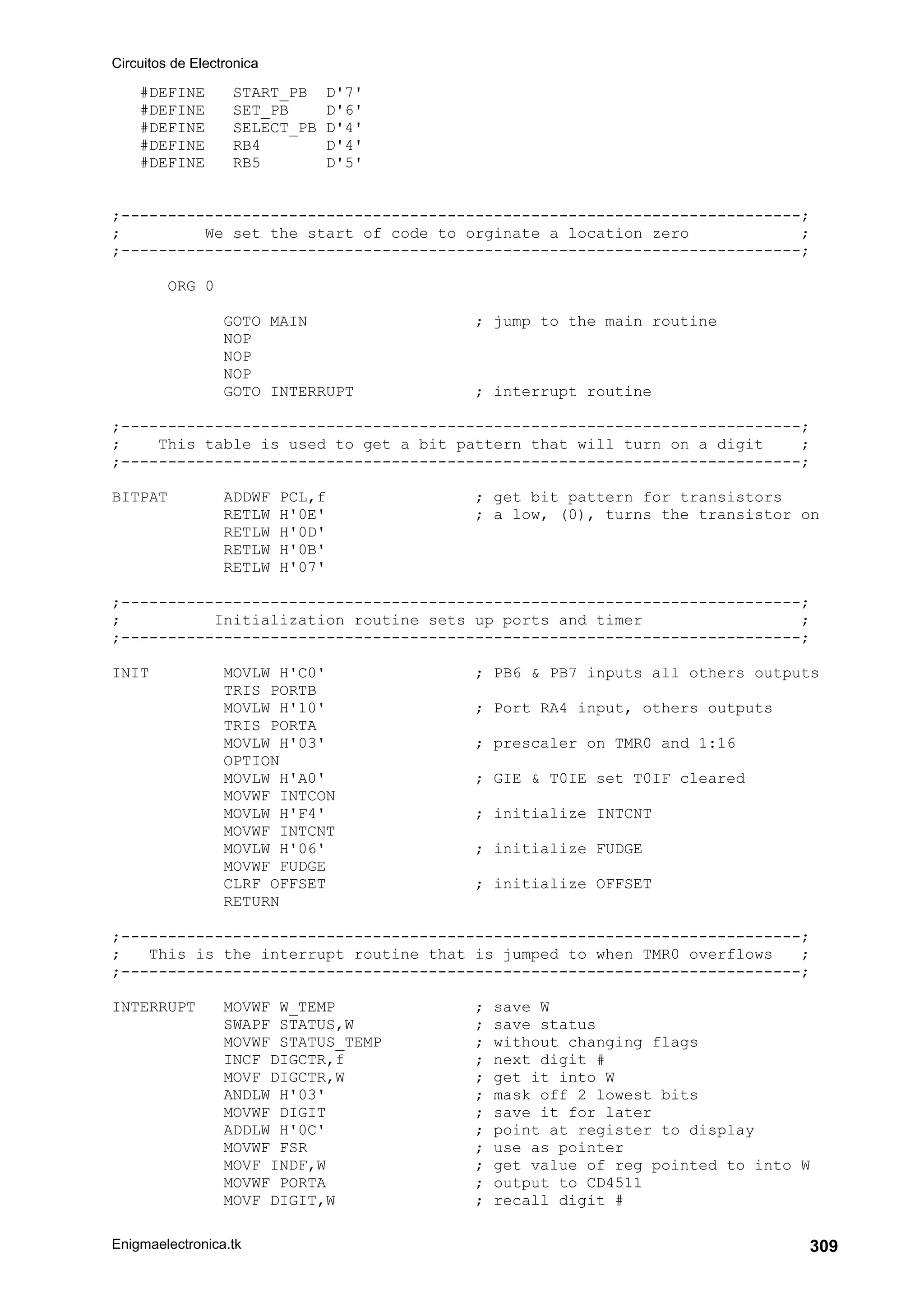 Circuitos de Electronica
Enigmaelectronica.tk 309
#DEFINE START_PB D'7'
#DEFINE SET_PB D'6'
#DEFINE SELECT_PB D'4'
#DEFINE RB4 D'4'
#DEFINE RB5 D'5'
;-------------------------------------------------------------------------;
; We set the start of code to orginate a location zero ;
;-------------------------------------------------------------------------;
ORG 0
GOTO MAIN ; jump to the main routine
NOP
NOP
NOP
GOTO INTERRUPT ; interrupt routine
;-------------------------------------------------------------------------;
; This table is used to get a bit pattern that will turn on a digit ;
;-------------------------------------------------------------------------;
BITPAT ADDWF PCL,f ; get bit pattern for transistors
RETLW H'0E' ; a low, (0), turns the transistor on
RETLW H'0D'
RETLW H'0B'
RETLW H'07'
;-------------------------------------------------------------------------;
; Initialization routine sets up ports and timer ;
;-------------------------------------------------------------------------;
INIT MOVLW H'C0' ; PB6  PB7 inputs all others outputs
TRIS PORTB
MOVLW H'10' ; Port RA4 input, others outputs
TRIS PORTA
MOVLW H'03' ; prescaler on TMR0 and 1:16
OPTION
MOVLW H'A0' ; GIE  T0IE set T0IF cleared
MOVWF INTCON
MOVLW H'F4' ; initialize INTCNT
MOVWF INTCNT
MOVLW H'06' ; initialize FUDGE
MOVWF FUDGE
CLRF OFFSET ; initialize OFFSET
RETURN
;-------------------------------------------------------------------------;
; This is the interrupt routine that is jumped to when TMR0 overflows ;
;-------------------------------------------------------------------------;
INTERRUPT MOVWF W_TEMP ; save W
SWAPF STATUS,W ; save status
MOVWF STATUS_TEMP ; without changing flags
INCF DIGCTR,f ; next digit #
MOVF DIGCTR,W ; get it into W
ANDLW H'03' ; mask off 2 lowest bits
MOVWF DIGIT ; save it for later
ADDLW H'0C' ; point at register to display
MOVWF FSR ; use as pointer
MOVF INDF,W ; get value of reg pointed to into W
MOVWF PORTA ; output to CD4511
MOVF DIGIT,W ; recall digit #
 