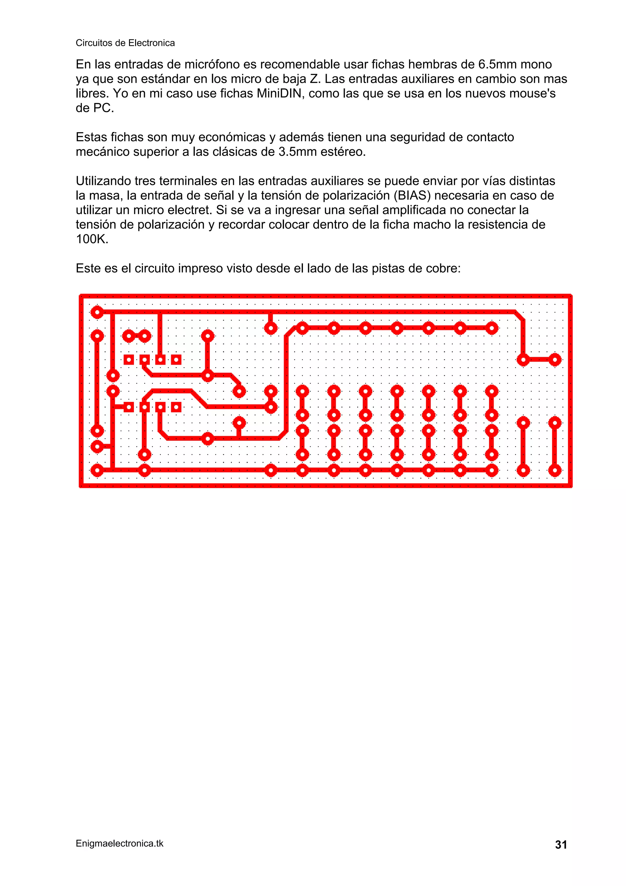 Circuitos de Electronica
Enigmaelectronica.tk 31
En las entradas de micrófono es recomendable usar fichas hembras de 6.5mm mono
ya que son estándar en los micro de baja Z. Las entradas auxiliares en cambio son mas
libres. Yo en mi caso use fichas MiniDIN, como las que se usa en los nuevos mouse's
de PC.
Estas fichas son muy económicas y además tienen una seguridad de contacto
mecánico superior a las clásicas de 3.5mm estéreo.
Utilizando tres terminales en las entradas auxiliares se puede enviar por vías distintas
la masa, la entrada de señal y la tensión de polarización (BIAS) necesaria en caso de
utilizar un micro electret. Si se va a ingresar una señal amplificada no conectar la
tensión de polarización y recordar colocar dentro de la ficha macho la resistencia de
100K.
Este es el circuito impreso visto desde el lado de las pistas de cobre:
 