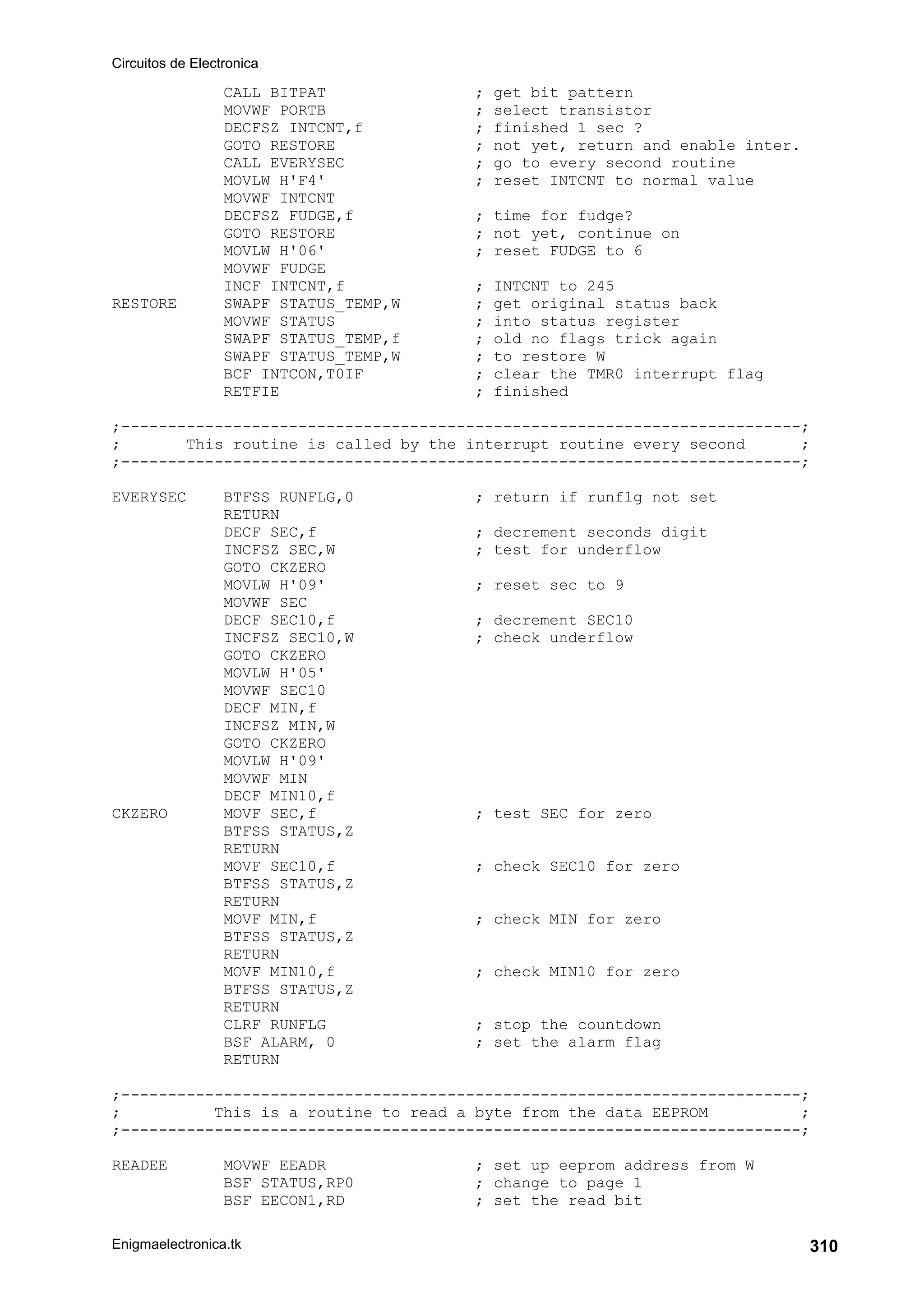 Circuitos de Electronica
Enigmaelectronica.tk 310
CALL BITPAT ; get bit pattern
MOVWF PORTB ; select transistor
DECFSZ INTCNT,f ; finished 1 sec ?
GOTO RESTORE ; not yet, return and enable inter.
CALL EVERYSEC ; go to every second routine
MOVLW H'F4' ; reset INTCNT to normal value
MOVWF INTCNT
DECFSZ FUDGE,f ; time for fudge?
GOTO RESTORE ; not yet, continue on
MOVLW H'06' ; reset FUDGE to 6
MOVWF FUDGE
INCF INTCNT,f ; INTCNT to 245
RESTORE SWAPF STATUS_TEMP,W ; get original status back
MOVWF STATUS ; into status register
SWAPF STATUS_TEMP,f ; old no flags trick again
SWAPF STATUS_TEMP,W ; to restore W
BCF INTCON,T0IF ; clear the TMR0 interrupt flag
RETFIE ; finished
;-------------------------------------------------------------------------;
; This routine is called by the interrupt routine every second ;
;-------------------------------------------------------------------------;
EVERYSEC BTFSS RUNFLG,0 ; return if runflg not set
RETURN
DECF SEC,f ; decrement seconds digit
INCFSZ SEC,W ; test for underflow
GOTO CKZERO
MOVLW H'09' ; reset sec to 9
MOVWF SEC
DECF SEC10,f ; decrement SEC10
INCFSZ SEC10,W ; check underflow
GOTO CKZERO
MOVLW H'05'
MOVWF SEC10
DECF MIN,f
INCFSZ MIN,W
GOTO CKZERO
MOVLW H'09'
MOVWF MIN
DECF MIN10,f
CKZERO MOVF SEC,f ; test SEC for zero
BTFSS STATUS,Z
RETURN
MOVF SEC10,f ; check SEC10 for zero
BTFSS STATUS,Z
RETURN
MOVF MIN,f ; check MIN for zero
BTFSS STATUS,Z
RETURN
MOVF MIN10,f ; check MIN10 for zero
BTFSS STATUS,Z
RETURN
CLRF RUNFLG ; stop the countdown
BSF ALARM, 0 ; set the alarm flag
RETURN
;-------------------------------------------------------------------------;
; This is a routine to read a byte from the data EEPROM ;
;-------------------------------------------------------------------------;
READEE MOVWF EEADR ; set up eeprom address from W
BSF STATUS,RP0 ; change to page 1
BSF EECON1,RD ; set the read bit
 