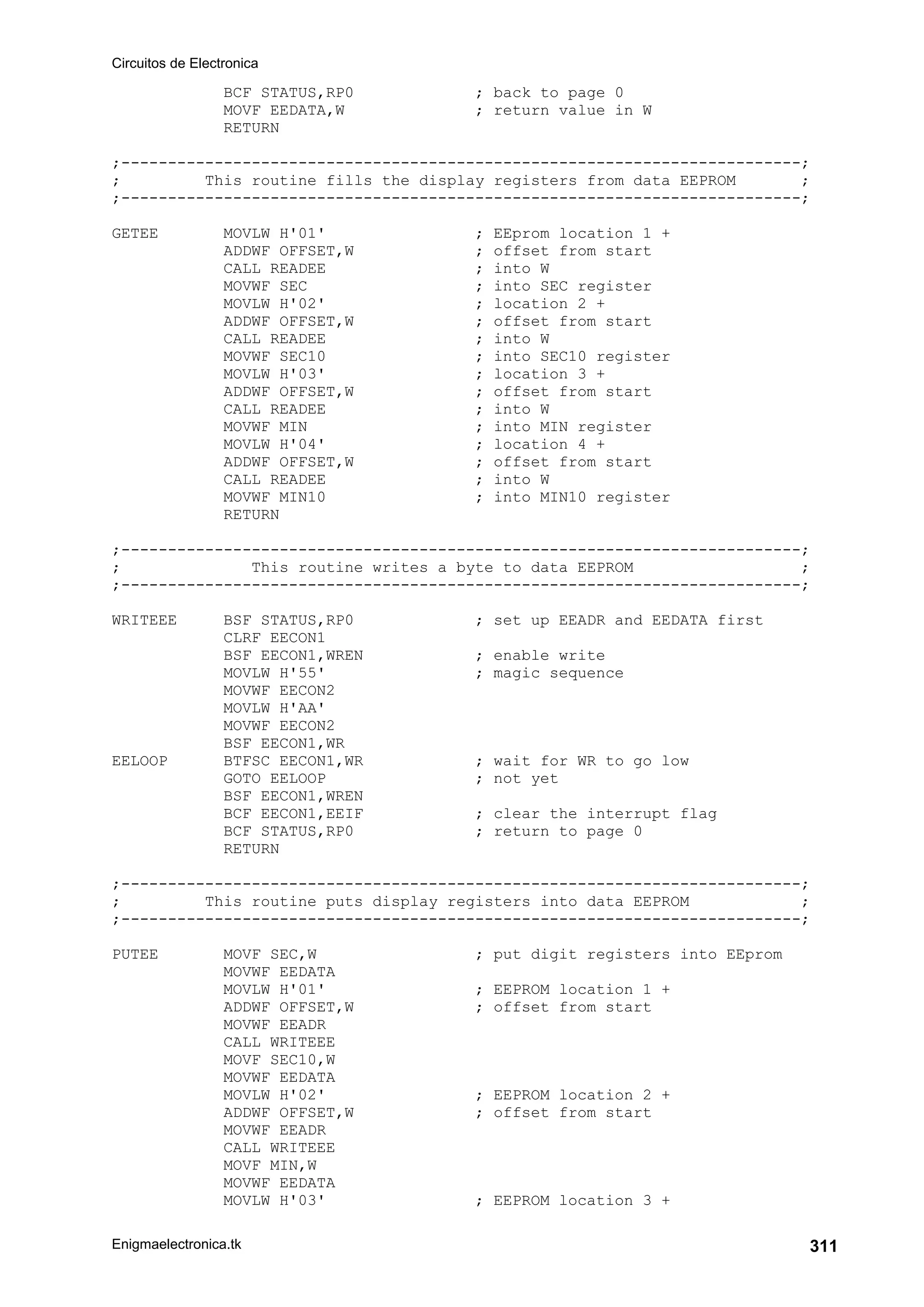 Circuitos de Electronica
Enigmaelectronica.tk 311
BCF STATUS,RP0 ; back to page 0
MOVF EEDATA,W ; return value in W
RETURN
;-------------------------------------------------------------------------;
; This routine fills the display registers from data EEPROM ;
;-------------------------------------------------------------------------;
GETEE MOVLW H'01' ; EEprom location 1 +
ADDWF OFFSET,W ; offset from start
CALL READEE ; into W
MOVWF SEC ; into SEC register
MOVLW H'02' ; location 2 +
ADDWF OFFSET,W ; offset from start
CALL READEE ; into W
MOVWF SEC10 ; into SEC10 register
MOVLW H'03' ; location 3 +
ADDWF OFFSET,W ; offset from start
CALL READEE ; into W
MOVWF MIN ; into MIN register
MOVLW H'04' ; location 4 +
ADDWF OFFSET,W ; offset from start
CALL READEE ; into W
MOVWF MIN10 ; into MIN10 register
RETURN
;-------------------------------------------------------------------------;
; This routine writes a byte to data EEPROM ;
;-------------------------------------------------------------------------;
WRITEEE BSF STATUS,RP0 ; set up EEADR and EEDATA first
CLRF EECON1
BSF EECON1,WREN ; enable write
MOVLW H'55' ; magic sequence
MOVWF EECON2
MOVLW H'AA'
MOVWF EECON2
BSF EECON1,WR
EELOOP BTFSC EECON1,WR ; wait for WR to go low
GOTO EELOOP ; not yet
BSF EECON1,WREN
BCF EECON1,EEIF ; clear the interrupt flag
BCF STATUS,RP0 ; return to page 0
RETURN
;-------------------------------------------------------------------------;
; This routine puts display registers into data EEPROM ;
;-------------------------------------------------------------------------;
PUTEE MOVF SEC,W ; put digit registers into EEprom
MOVWF EEDATA
MOVLW H'01' ; EEPROM location 1 +
ADDWF OFFSET,W ; offset from start
MOVWF EEADR
CALL WRITEEE
MOVF SEC10,W
MOVWF EEDATA
MOVLW H'02' ; EEPROM location 2 +
ADDWF OFFSET,W ; offset from start
MOVWF EEADR
CALL WRITEEE
MOVF MIN,W
MOVWF EEDATA
MOVLW H'03' ; EEPROM location 3 +
 