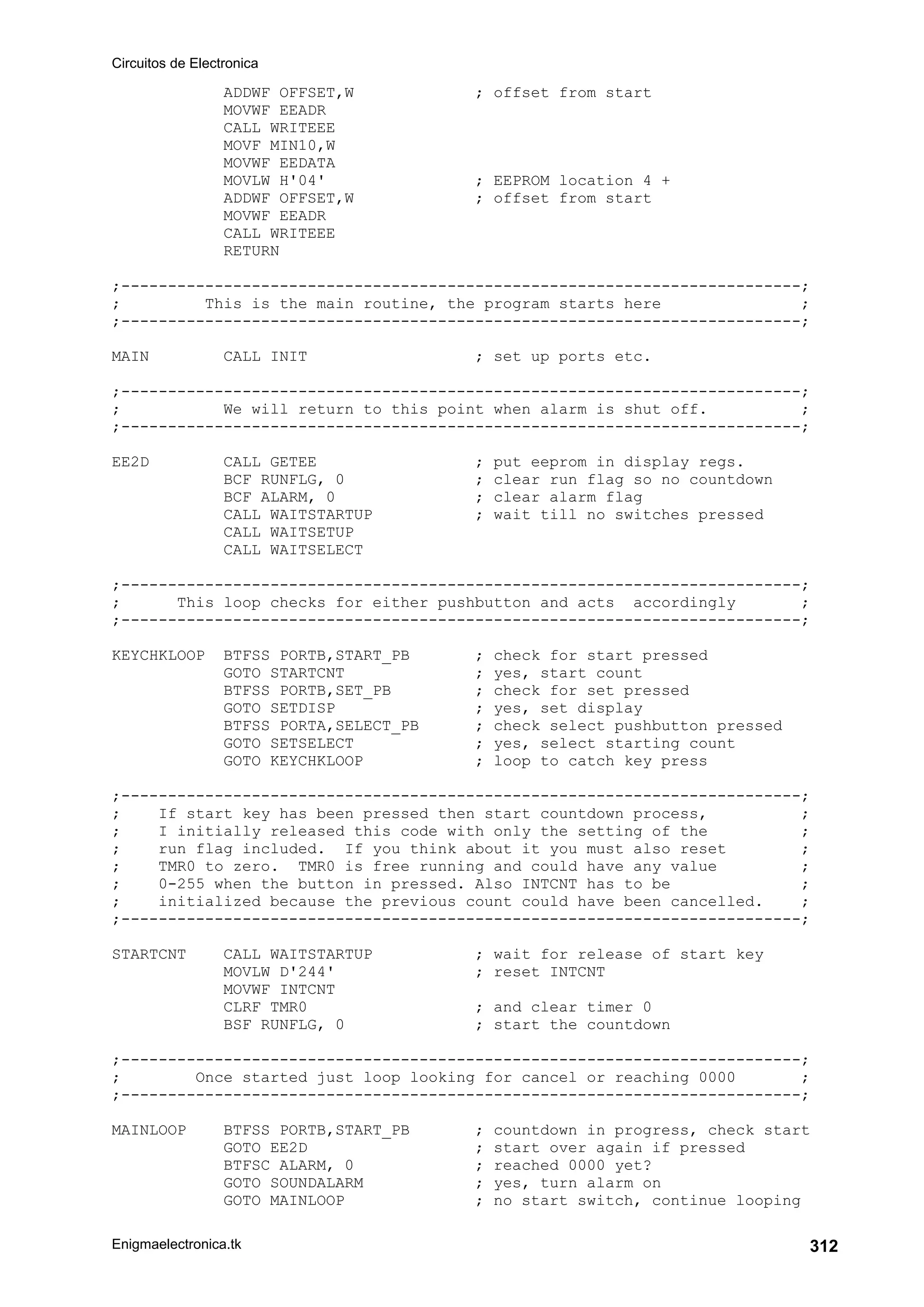 Circuitos de Electronica
Enigmaelectronica.tk 312
ADDWF OFFSET,W ; offset from start
MOVWF EEADR
CALL WRITEEE
MOVF MIN10,W
MOVWF EEDATA
MOVLW H'04' ; EEPROM location 4 +
ADDWF OFFSET,W ; offset from start
MOVWF EEADR
CALL WRITEEE
RETURN
;-------------------------------------------------------------------------;
; This is the main routine, the program starts here ;
;-------------------------------------------------------------------------;
MAIN CALL INIT ; set up ports etc.
;-------------------------------------------------------------------------;
; We will return to this point when alarm is shut off. ;
;-------------------------------------------------------------------------;
EE2D CALL GETEE ; put eeprom in display regs.
BCF RUNFLG, 0 ; clear run flag so no countdown
BCF ALARM, 0 ; clear alarm flag
CALL WAITSTARTUP ; wait till no switches pressed
CALL WAITSETUP
CALL WAITSELECT
;-------------------------------------------------------------------------;
; This loop checks for either pushbutton and acts accordingly ;
;-------------------------------------------------------------------------;
KEYCHKLOOP BTFSS PORTB,START_PB ; check for start pressed
GOTO STARTCNT ; yes, start count
BTFSS PORTB,SET_PB ; check for set pressed
GOTO SETDISP ; yes, set display
BTFSS PORTA,SELECT_PB ; check select pushbutton pressed
GOTO SETSELECT ; yes, select starting count
GOTO KEYCHKLOOP ; loop to catch key press
;-------------------------------------------------------------------------;
; If start key has been pressed then start countdown process, ;
; I initially released this code with only the setting of the ;
; run flag included. If you think about it you must also reset ;
; TMR0 to zero. TMR0 is free running and could have any value ;
; 0-255 when the button in pressed. Also INTCNT has to be ;
; initialized because the previous count could have been cancelled. ;
;-------------------------------------------------------------------------;
STARTCNT CALL WAITSTARTUP ; wait for release of start key
MOVLW D'244' ; reset INTCNT
MOVWF INTCNT
CLRF TMR0 ; and clear timer 0
BSF RUNFLG, 0 ; start the countdown
;-------------------------------------------------------------------------;
; Once started just loop looking for cancel or reaching 0000 ;
;-------------------------------------------------------------------------;
MAINLOOP BTFSS PORTB,START_PB ; countdown in progress, check start
GOTO EE2D ; start over again if pressed
BTFSC ALARM, 0 ; reached 0000 yet?
GOTO SOUNDALARM ; yes, turn alarm on
GOTO MAINLOOP ; no start switch, continue looping
 