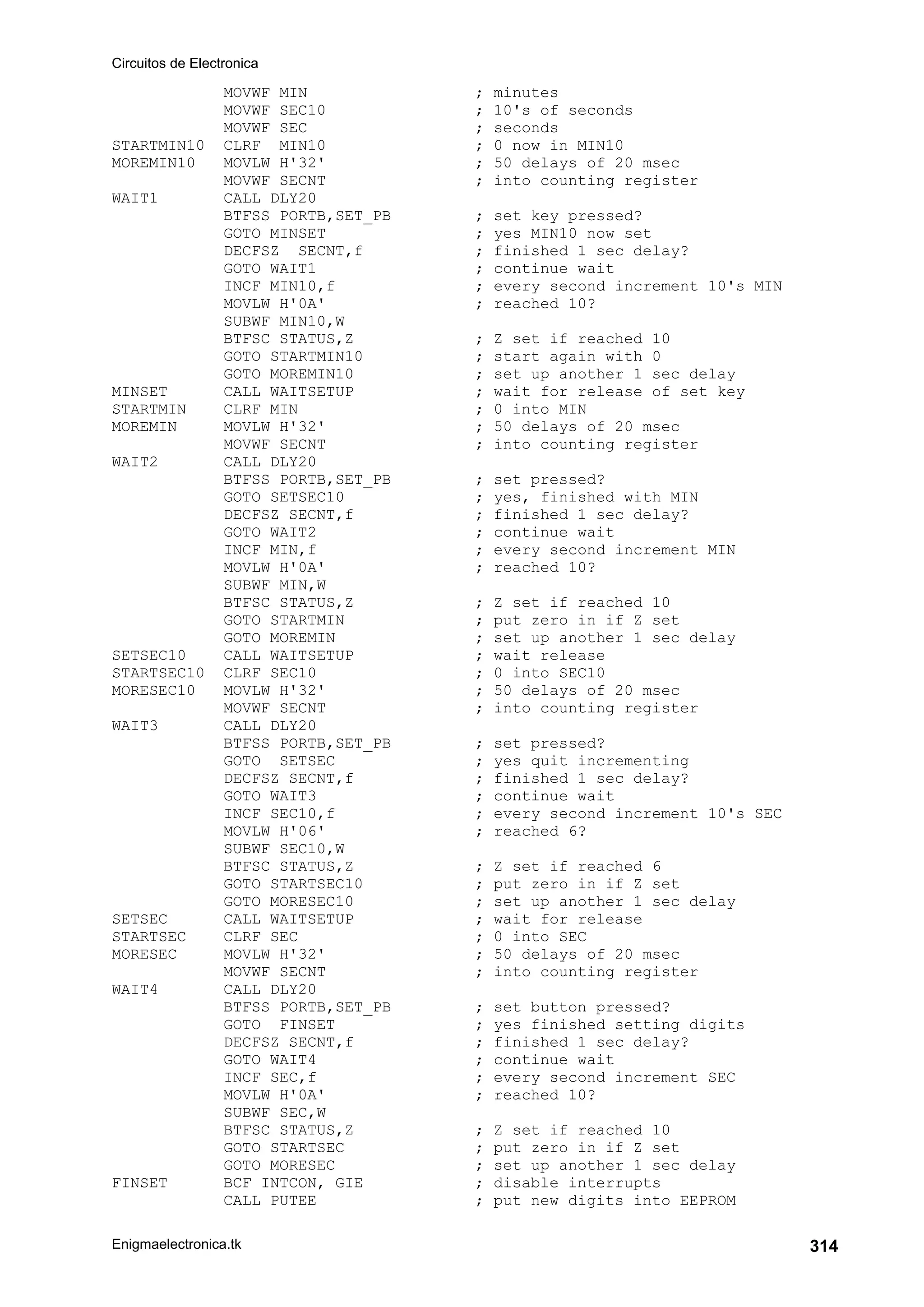 Circuitos de Electronica
Enigmaelectronica.tk 314
MOVWF MIN ; minutes
MOVWF SEC10 ; 10's of seconds
MOVWF SEC ; seconds
STARTMIN10 CLRF MIN10 ; 0 now in MIN10
MOREMIN10 MOVLW H'32' ; 50 delays of 20 msec
MOVWF SECNT ; into counting register
WAIT1 CALL DLY20
BTFSS PORTB,SET_PB ; set key pressed?
GOTO MINSET ; yes MIN10 now set
DECFSZ SECNT,f ; finished 1 sec delay?
GOTO WAIT1 ; continue wait
INCF MIN10,f ; every second increment 10's MIN
MOVLW H'0A' ; reached 10?
SUBWF MIN10,W
BTFSC STATUS,Z ; Z set if reached 10
GOTO STARTMIN10 ; start again with 0
GOTO MOREMIN10 ; set up another 1 sec delay
MINSET CALL WAITSETUP ; wait for release of set key
STARTMIN CLRF MIN ; 0 into MIN
MOREMIN MOVLW H'32' ; 50 delays of 20 msec
MOVWF SECNT ; into counting register
WAIT2 CALL DLY20
BTFSS PORTB,SET_PB ; set pressed?
GOTO SETSEC10 ; yes, finished with MIN
DECFSZ SECNT,f ; finished 1 sec delay?
GOTO WAIT2 ; continue wait
INCF MIN,f ; every second increment MIN
MOVLW H'0A' ; reached 10?
SUBWF MIN,W
BTFSC STATUS,Z ; Z set if reached 10
GOTO STARTMIN ; put zero in if Z set
GOTO MOREMIN ; set up another 1 sec delay
SETSEC10 CALL WAITSETUP ; wait release
STARTSEC10 CLRF SEC10 ; 0 into SEC10
MORESEC10 MOVLW H'32' ; 50 delays of 20 msec
MOVWF SECNT ; into counting register
WAIT3 CALL DLY20
BTFSS PORTB,SET_PB ; set pressed?
GOTO SETSEC ; yes quit incrementing
DECFSZ SECNT,f ; finished 1 sec delay?
GOTO WAIT3 ; continue wait
INCF SEC10,f ; every second increment 10's SEC
MOVLW H'06' ; reached 6?
SUBWF SEC10,W
BTFSC STATUS,Z ; Z set if reached 6
GOTO STARTSEC10 ; put zero in if Z set
GOTO MORESEC10 ; set up another 1 sec delay
SETSEC CALL WAITSETUP ; wait for release
STARTSEC CLRF SEC ; 0 into SEC
MORESEC MOVLW H'32' ; 50 delays of 20 msec
MOVWF SECNT ; into counting register
WAIT4 CALL DLY20
BTFSS PORTB,SET_PB ; set button pressed?
GOTO FINSET ; yes finished setting digits
DECFSZ SECNT,f ; finished 1 sec delay?
GOTO WAIT4 ; continue wait
INCF SEC,f ; every second increment SEC
MOVLW H'0A' ; reached 10?
SUBWF SEC,W
BTFSC STATUS,Z ; Z set if reached 10
GOTO STARTSEC ; put zero in if Z set
GOTO MORESEC ; set up another 1 sec delay
FINSET BCF INTCON, GIE ; disable interrupts
CALL PUTEE ; put new digits into EEPROM
 
