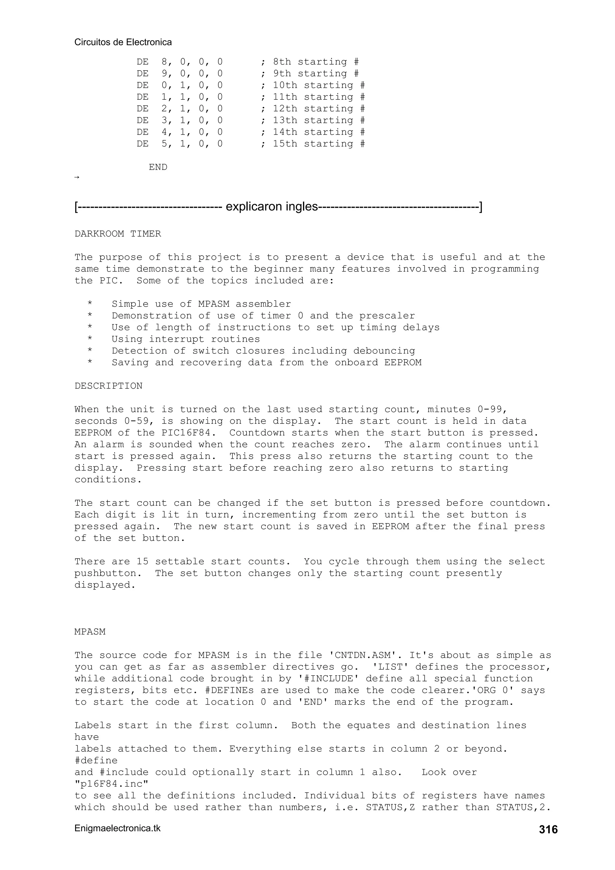 Circuitos de Electronica
Enigmaelectronica.tk 316
DE 8, 0, 0, 0 ; 8th starting #
DE 9, 0, 0, 0 ; 9th starting #
DE 0, 1, 0, 0 ; 10th starting #
DE 1, 1, 0, 0 ; 11th starting #
DE 2, 1, 0, 0 ; 12th starting #
DE 3, 1, 0, 0 ; 13th starting #
DE 4, 1, 0, 0 ; 14th starting #
DE 5, 1, 0, 0 ; 15th starting #
END

[----------------------------------- explicaron ingles---------------------------------------]
DARKROOM TIMER
The purpose of this project is to present a device that is useful and at the
same time demonstrate to the beginner many features involved in programming
the PIC. Some of the topics included are:
* Simple use of MPASM assembler
* Demonstration of use of timer 0 and the prescaler
* Use of length of instructions to set up timing delays
* Using interrupt routines
* Detection of switch closures including debouncing
* Saving and recovering data from the onboard EEPROM
DESCRIPTION
When the unit is turned on the last used starting count, minutes 0-99,
seconds 0-59, is showing on the display. The start count is held in data
EEPROM of the PIC16F84. Countdown starts when the start button is pressed.
An alarm is sounded when the count reaches zero. The alarm continues until
start is pressed again. This press also returns the starting count to the
display. Pressing start before reaching zero also returns to starting
conditions.
The start count can be changed if the set button is pressed before countdown.
Each digit is lit in turn, incrementing from zero until the set button is
pressed again. The new start count is saved in EEPROM after the final press
of the set button.
There are 15 settable start counts. You cycle through them using the select
pushbutton. The set button changes only the starting count presently
displayed.
MPASM
The source code for MPASM is in the file 'CNTDN.ASM'. It's about as simple as
you can get as far as assembler directives go. 'LIST' defines the processor,
while additional code brought in by '#INCLUDE' define all special function
registers, bits etc. #DEFINEs are used to make the code clearer.'ORG 0' says
to start the code at location 0 and 'END' marks the end of the program.
Labels start in the first column. Both the equates and destination lines
have
labels attached to them. Everything else starts in column 2 or beyond.
#define
and #include could optionally start in column 1 also. Look over
p16F84.inc
to see all the definitions included. Individual bits of registers have names
which should be used rather than numbers, i.e. STATUS,Z rather than STATUS,2.
 