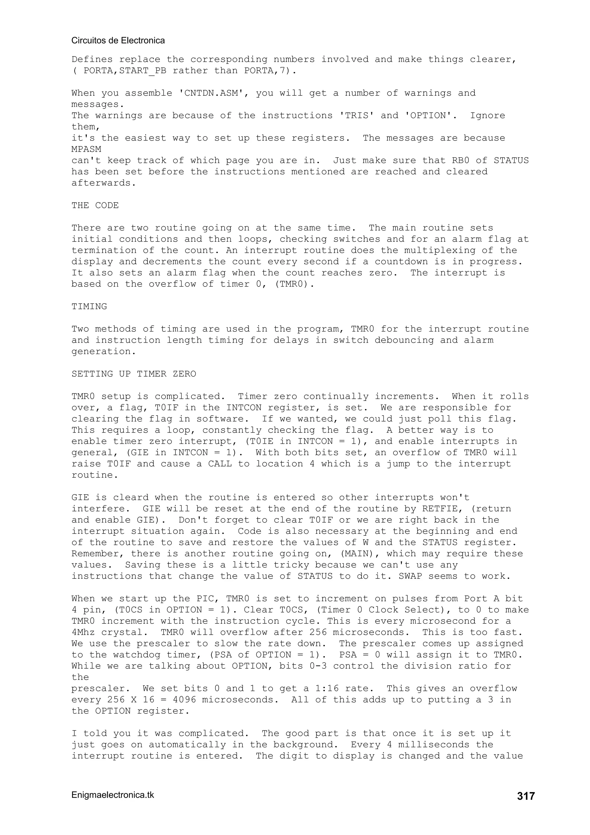 Circuitos de Electronica
Enigmaelectronica.tk 317
Defines replace the corresponding numbers involved and make things clearer,
( PORTA,START_PB rather than PORTA,7).
When you assemble 'CNTDN.ASM', you will get a number of warnings and
messages.
The warnings are because of the instructions 'TRIS' and 'OPTION'. Ignore
them,
it's the easiest way to set up these registers. The messages are because
MPASM
can't keep track of which page you are in. Just make sure that RB0 of STATUS
has been set before the instructions mentioned are reached and cleared
afterwards.
THE CODE
There are two routine going on at the same time. The main routine sets
initial conditions and then loops, checking switches and for an alarm flag at
termination of the count. An interrupt routine does the multiplexing of the
display and decrements the count every second if a countdown is in progress.
It also sets an alarm flag when the count reaches zero. The interrupt is
based on the overflow of timer 0, (TMR0).
TIMING
Two methods of timing are used in the program, TMR0 for the interrupt routine
and instruction length timing for delays in switch debouncing and alarm
generation.
SETTING UP TIMER ZERO
TMR0 setup is complicated. Timer zero continually increments. When it rolls
over, a flag, T0IF in the INTCON register, is set. We are responsible for
clearing the flag in software. If we wanted, we could just poll this flag.
This requires a loop, constantly checking the flag. A better way is to
enable timer zero interrupt, (T0IE in INTCON = 1), and enable interrupts in
general, (GIE in INTCON = 1). With both bits set, an overflow of TMR0 will
raise T0IF and cause a CALL to location 4 which is a jump to the interrupt
routine.
GIE is cleard when the routine is entered so other interrupts won't
interfere. GIE will be reset at the end of the routine by RETFIE, (return
and enable GIE). Don't forget to clear T0IF or we are right back in the
interrupt situation again. Code is also necessary at the beginning and end
of the routine to save and restore the values of W and the STATUS register.
Remember, there is another routine going on, (MAIN), which may require these
values. Saving these is a little tricky because we can't use any
instructions that change the value of STATUS to do it. SWAP seems to work.
When we start up the PIC, TMR0 is set to increment on pulses from Port A bit
4 pin, (T0CS in OPTION = 1). Clear T0CS, (Timer 0 Clock Select), to 0 to make
TMR0 increment with the instruction cycle. This is every microsecond for a
4Mhz crystal. TMR0 will overflow after 256 microseconds. This is too fast.
We use the prescaler to slow the rate down. The prescaler comes up assigned
to the watchdog timer, (PSA of OPTION = 1). PSA = 0 will assign it to TMR0.
While we are talking about OPTION, bits 0-3 control the division ratio for
the
prescaler. We set bits 0 and 1 to get a 1:16 rate. This gives an overflow
every 256 X 16 = 4096 microseconds. All of this adds up to putting a 3 in
the OPTION register.
I told you it was complicated. The good part is that once it is set up it
just goes on automatically in the background. Every 4 milliseconds the
interrupt routine is entered. The digit to display is changed and the value
 