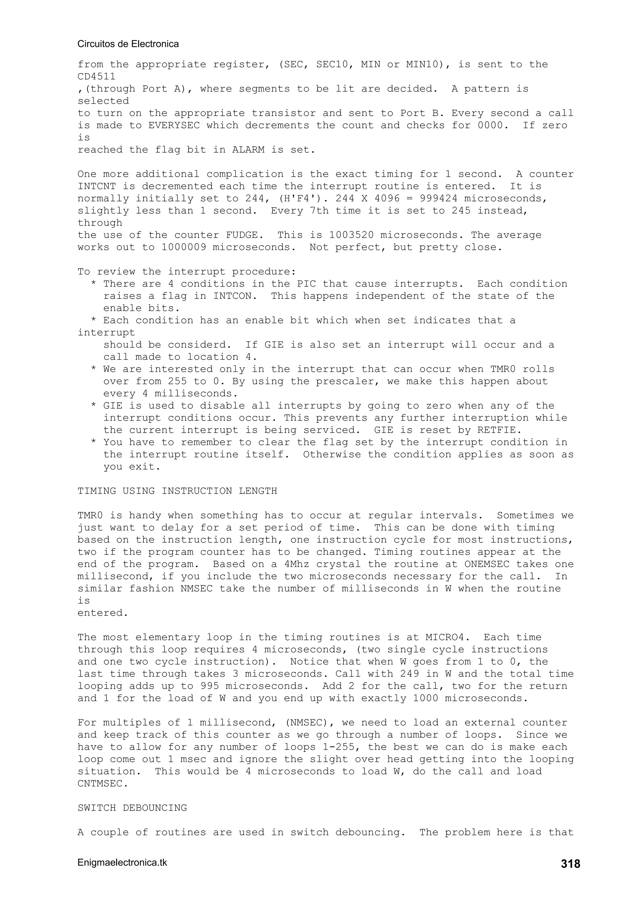 Circuitos de Electronica
Enigmaelectronica.tk 318
from the appropriate register, (SEC, SEC10, MIN or MIN10), is sent to the
CD4511
,(through Port A), where segments to be lit are decided. A pattern is
selected
to turn on the appropriate transistor and sent to Port B. Every second a call
is made to EVERYSEC which decrements the count and checks for 0000. If zero
is
reached the flag bit in ALARM is set.
One more additional complication is the exact timing for 1 second. A counter
INTCNT is decremented each time the interrupt routine is entered. It is
normally initially set to 244, (H'F4'). 244 X 4096 = 999424 microseconds,
slightly less than 1 second. Every 7th time it is set to 245 instead,
through
the use of the counter FUDGE. This is 1003520 microseconds. The average
works out to 1000009 microseconds. Not perfect, but pretty close.
To review the interrupt procedure:
* There are 4 conditions in the PIC that cause interrupts. Each condition
raises a flag in INTCON. This happens independent of the state of the
enable bits.
* Each condition has an enable bit which when set indicates that a
interrupt
should be considerd. If GIE is also set an interrupt will occur and a
call made to location 4.
* We are interested only in the interrupt that can occur when TMR0 rolls
over from 255 to 0. By using the prescaler, we make this happen about
every 4 milliseconds.
* GIE is used to disable all interrupts by going to zero when any of the
interrupt conditions occur. This prevents any further interruption while
the current interrupt is being serviced. GIE is reset by RETFIE.
* You have to remember to clear the flag set by the interrupt condition in
the interrupt routine itself. Otherwise the condition applies as soon as
you exit.
TIMING USING INSTRUCTION LENGTH
TMR0 is handy when something has to occur at regular intervals. Sometimes we
just want to delay for a set period of time. This can be done with timing
based on the instruction length, one instruction cycle for most instructions,
two if the program counter has to be changed. Timing routines appear at the
end of the program. Based on a 4Mhz crystal the routine at ONEMSEC takes one
millisecond, if you include the two microseconds necessary for the call. In
similar fashion NMSEC take the number of milliseconds in W when the routine
is
entered.
The most elementary loop in the timing routines is at MICRO4. Each time
through this loop requires 4 microseconds, (two single cycle instructions
and one two cycle instruction). Notice that when W goes from 1 to 0, the
last time through takes 3 microseconds. Call with 249 in W and the total time
looping adds up to 995 microseconds. Add 2 for the call, two for the return
and 1 for the load of W and you end up with exactly 1000 microseconds.
For multiples of 1 millisecond, (NMSEC), we need to load an external counter
and keep track of this counter as we go through a number of loops. Since we
have to allow for any number of loops 1-255, the best we can do is make each
loop come out 1 msec and ignore the slight over head getting into the looping
situation. This would be 4 microseconds to load W, do the call and load
CNTMSEC.
SWITCH DEBOUNCING
A couple of routines are used in switch debouncing. The problem here is that
 