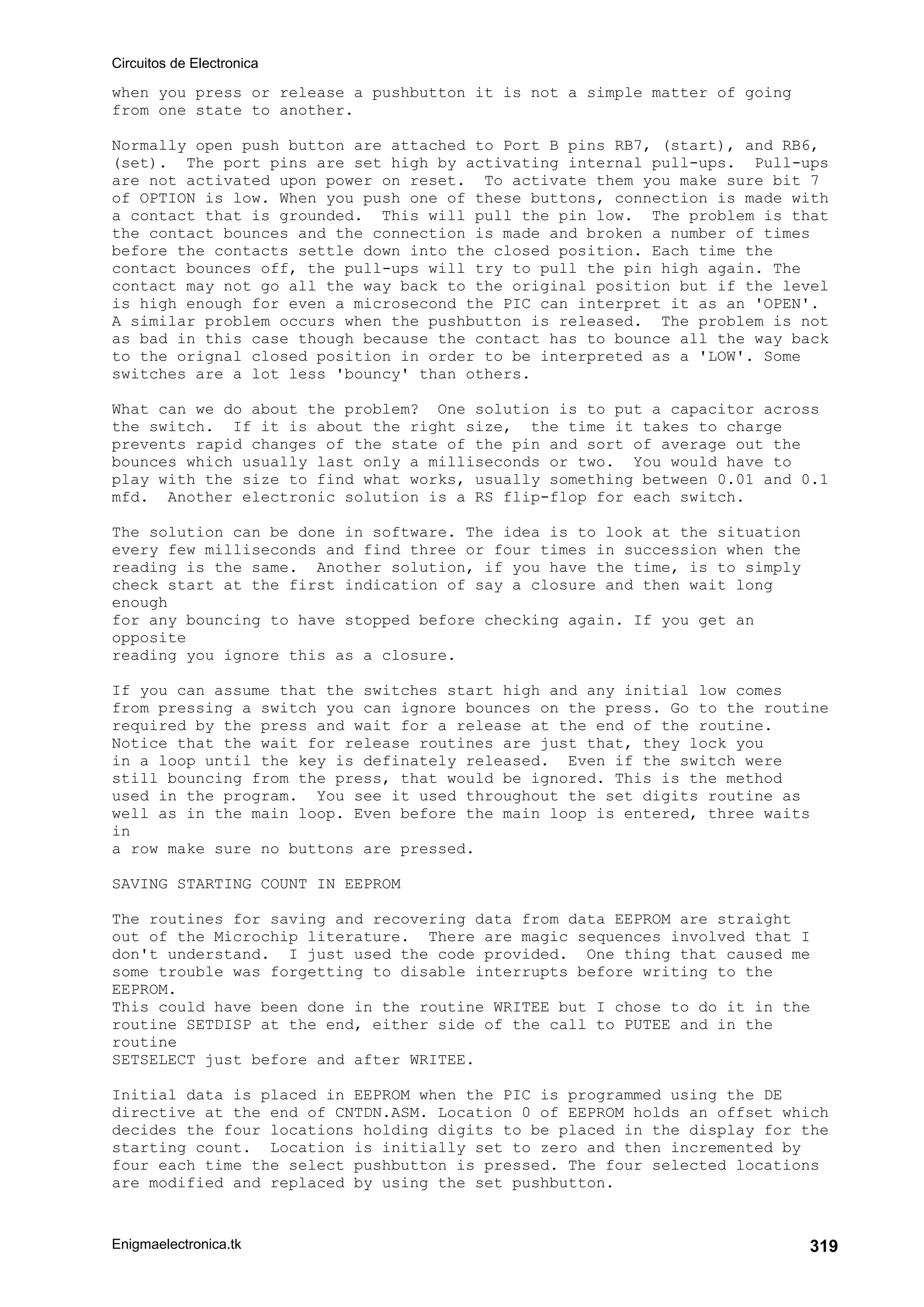Circuitos de Electronica
Enigmaelectronica.tk 319
when you press or release a pushbutton it is not a simple matter of going
from one state to another.
Normally open push button are attached to Port B pins RB7, (start), and RB6,
(set). The port pins are set high by activating internal pull-ups. Pull-ups
are not activated upon power on reset. To activate them you make sure bit 7
of OPTION is low. When you push one of these buttons, connection is made with
a contact that is grounded. This will pull the pin low. The problem is that
the contact bounces and the connection is made and broken a number of times
before the contacts settle down into the closed position. Each time the
contact bounces off, the pull-ups will try to pull the pin high again. The
contact may not go all the way back to the original position but if the level
is high enough for even a microsecond the PIC can interpret it as an 'OPEN'.
A similar problem occurs when the pushbutton is released. The problem is not
as bad in this case though because the contact has to bounce all the way back
to the orignal closed position in order to be interpreted as a 'LOW'. Some
switches are a lot less 'bouncy' than others.
What can we do about the problem? One solution is to put a capacitor across
the switch. If it is about the right size, the time it takes to charge
prevents rapid changes of the state of the pin and sort of average out the
bounces which usually last only a milliseconds or two. You would have to
play with the size to find what works, usually something between 0.01 and 0.1
mfd. Another electronic solution is a RS flip-flop for each switch.
The solution can be done in software. The idea is to look at the situation
every few milliseconds and find three or four times in succession when the
reading is the same. Another solution, if you have the time, is to simply
check start at the first indication of say a closure and then wait long
enough
for any bouncing to have stopped before checking again. If you get an
opposite
reading you ignore this as a closure.
If you can assume that the switches start high and any initial low comes
from pressing a switch you can ignore bounces on the press. Go to the routine
required by the press and wait for a release at the end of the routine.
Notice that the wait for release routines are just that, they lock you
in a loop until the key is definately released. Even if the switch were
still bouncing from the press, that would be ignored. This is the method
used in the program. You see it used throughout the set digits routine as
well as in the main loop. Even before the main loop is entered, three waits
in
a row make sure no buttons are pressed.
SAVING STARTING COUNT IN EEPROM
The routines for saving and recovering data from data EEPROM are straight
out of the Microchip literature. There are magic sequences involved that I
don't understand. I just used the code provided. One thing that caused me
some trouble was forgetting to disable interrupts before writing to the
EEPROM.
This could have been done in the routine WRITEE but I chose to do it in the
routine SETDISP at the end, either side of the call to PUTEE and in the
routine
SETSELECT just before and after WRITEE.
Initial data is placed in EEPROM when the PIC is programmed using the DE
directive at the end of CNTDN.ASM. Location 0 of EEPROM holds an offset which
decides the four locations holding digits to be placed in the display for the
starting count. Location is initially set to zero and then incremented by
four each time the select pushbutton is pressed. The four selected locations
are modified and replaced by using the set pushbutton.
 