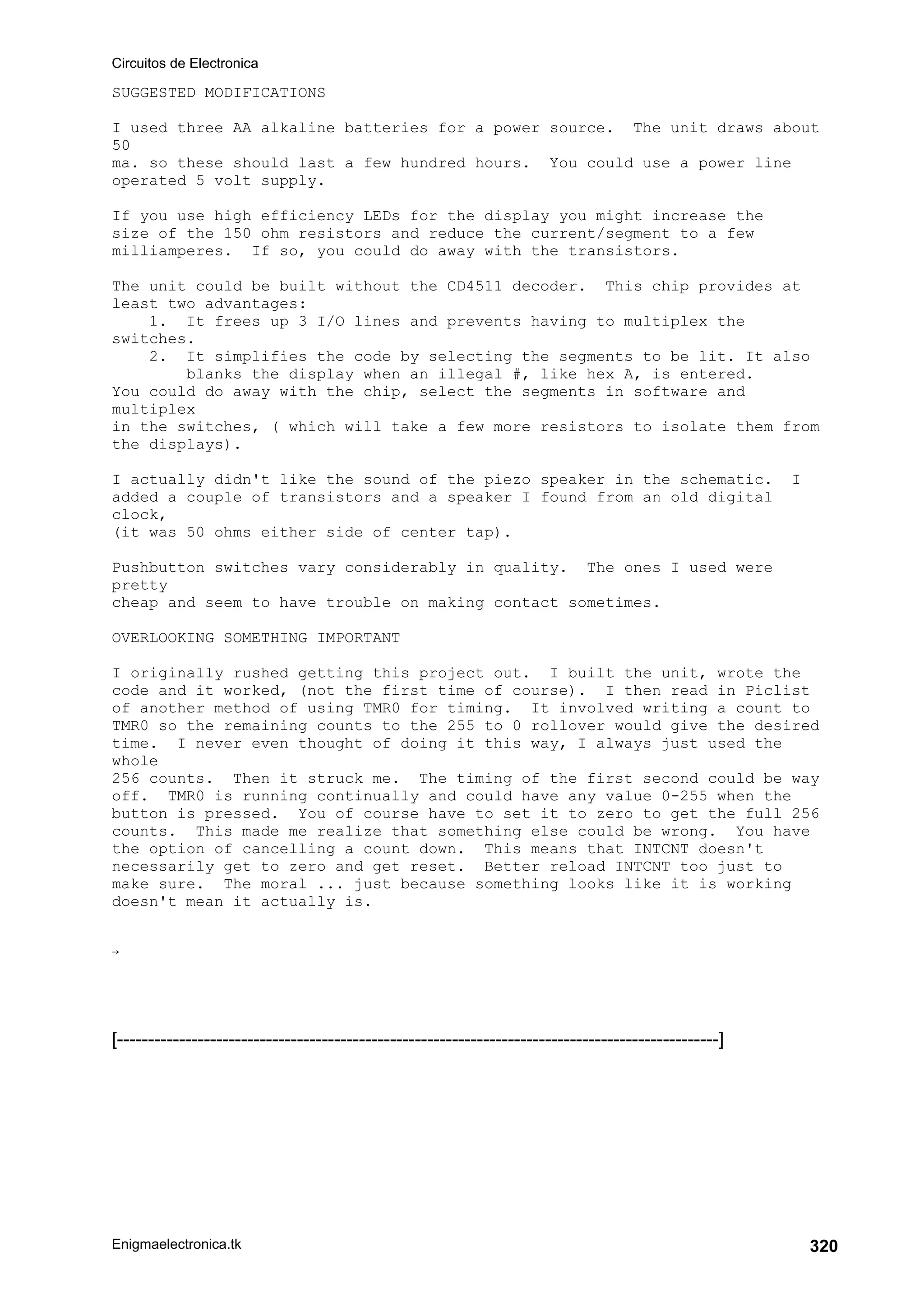 Circuitos de Electronica
Enigmaelectronica.tk 320
SUGGESTED MODIFICATIONS
I used three AA alkaline batteries for a power source. The unit draws about
50
ma. so these should last a few hundred hours. You could use a power line
operated 5 volt supply.
If you use high efficiency LEDs for the display you might increase the
size of the 150 ohm resistors and reduce the current/segment to a few
milliamperes. If so, you could do away with the transistors.
The unit could be built without the CD4511 decoder. This chip provides at
least two advantages:
1. It frees up 3 I/O lines and prevents having to multiplex the
switches.
2. It simplifies the code by selecting the segments to be lit. It also
blanks the display when an illegal #, like hex A, is entered.
You could do away with the chip, select the segments in software and
multiplex
in the switches, ( which will take a few more resistors to isolate them from
the displays).
I actually didn't like the sound of the piezo speaker in the schematic. I
added a couple of transistors and a speaker I found from an old digital
clock,
(it was 50 ohms either side of center tap).
Pushbutton switches vary considerably in quality. The ones I used were
pretty
cheap and seem to have trouble on making contact sometimes.
OVERLOOKING SOMETHING IMPORTANT
I originally rushed getting this project out. I built the unit, wrote the
code and it worked, (not the first time of course). I then read in Piclist
of another method of using TMR0 for timing. It involved writing a count to
TMR0 so the remaining counts to the 255 to 0 rollover would give the desired
time. I never even thought of doing it this way, I always just used the
whole
256 counts. Then it struck me. The timing of the first second could be way
off. TMR0 is running continually and could have any value 0-255 when the
button is pressed. You of course have to set it to zero to get the full 256
counts. This made me realize that something else could be wrong. You have
the option of cancelling a count down. This means that INTCNT doesn't
necessarily get to zero and get reset. Better reload INTCNT too just to
make sure. The moral ... just because something looks like it is working
doesn't mean it actually is.

[-------------------------------------------------------------------------------------------------]
 