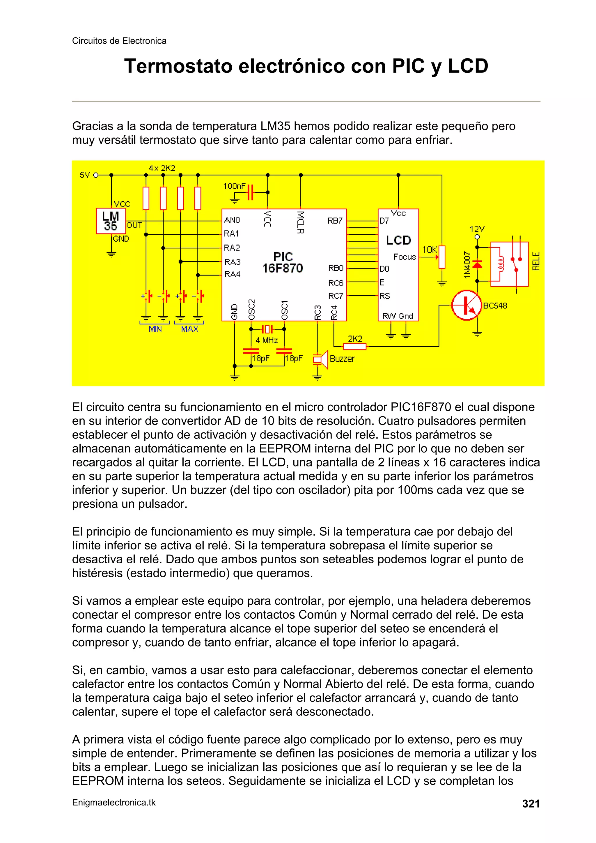 Circuitos de Electronica
Enigmaelectronica.tk 321
Termostato electrónico con PIC y LCD
Gracias a la sonda de temperatura LM35 hemos podido realizar este pequeño pero
muy versátil termostato que sirve tanto para calentar como para enfriar.
El circuito centra su funcionamiento en el micro controlador PIC16F870 el cual dispone
en su interior de convertidor AD de 10 bits de resolución. Cuatro pulsadores permiten
establecer el punto de activación y desactivación del relé. Estos parámetros se
almacenan automáticamente en la EEPROM interna del PIC por lo que no deben ser
recargados al quitar la corriente. El LCD, una pantalla de 2 líneas x 16 caracteres indica
en su parte superior la temperatura actual medida y en su parte inferior los parámetros
inferior y superior. Un buzzer (del tipo con oscilador) pita por 100ms cada vez que se
presiona un pulsador.
El principio de funcionamiento es muy simple. Si la temperatura cae por debajo del
límite inferior se activa el relé. Si la temperatura sobrepasa el límite superior se
desactiva el relé. Dado que ambos puntos son seteables podemos lograr el punto de
histéresis (estado intermedio) que queramos.
Si vamos a emplear este equipo para controlar, por ejemplo, una heladera deberemos
conectar el compresor entre los contactos Común y Normal cerrado del relé. De esta
forma cuando la temperatura alcance el tope superior del seteo se encenderá el
compresor y, cuando de tanto enfriar, alcance el tope inferior lo apagará.
Si, en cambio, vamos a usar esto para calefaccionar, deberemos conectar el elemento
calefactor entre los contactos Común y Normal Abierto del relé. De esta forma, cuando
la temperatura caiga bajo el seteo inferior el calefactor arrancará y, cuando de tanto
calentar, supere el tope el calefactor será desconectado.
A primera vista el código fuente parece algo complicado por lo extenso, pero es muy
simple de entender. Primeramente se definen las posiciones de memoria a utilizar y los
bits a emplear. Luego se inicializan las posiciones que así lo requieran y se lee de la
EEPROM interna los seteos. Seguidamente se inicializa el LCD y se completan los
 