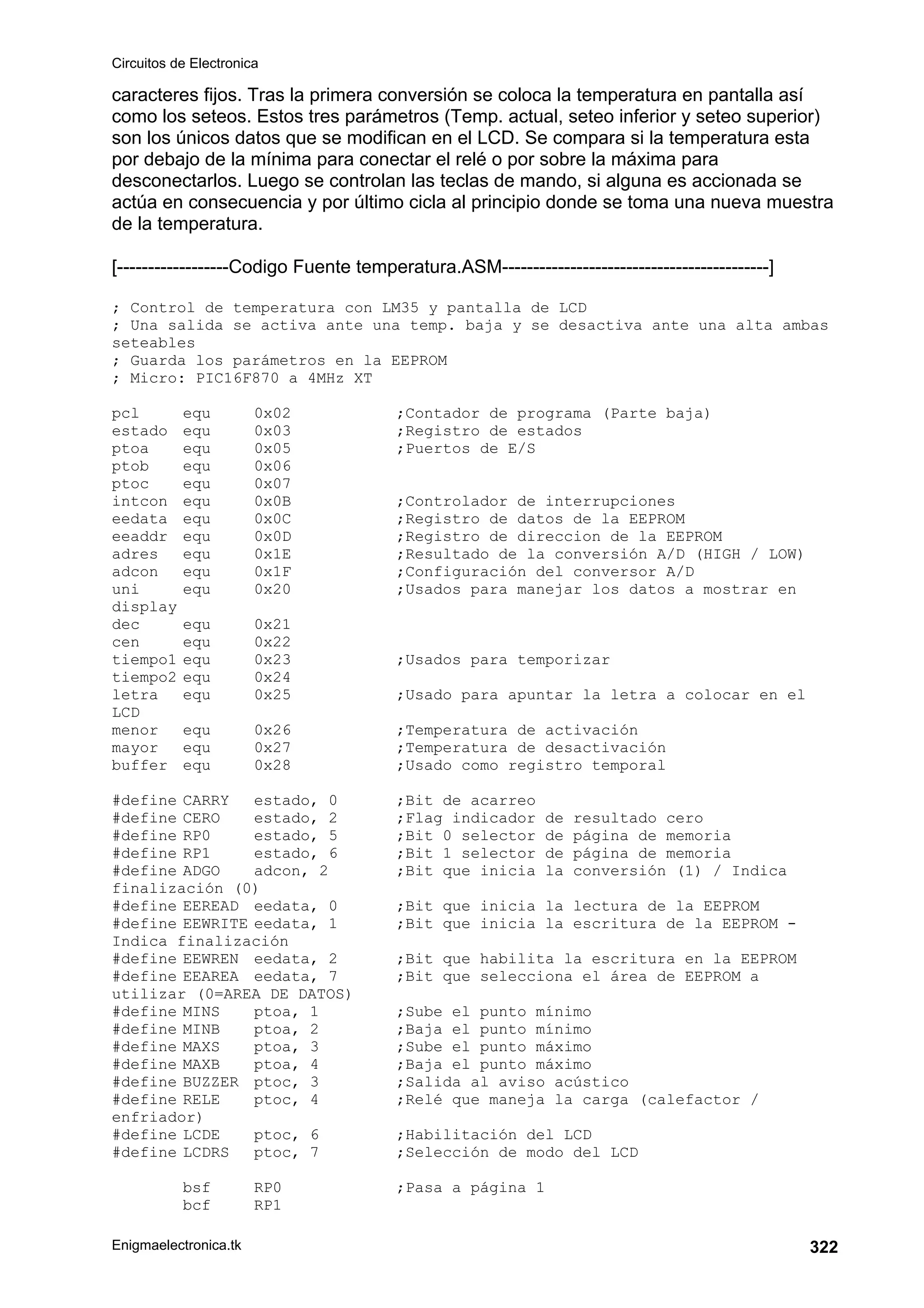 Circuitos de Electronica
Enigmaelectronica.tk 322
caracteres fijos. Tras la primera conversión se coloca la temperatura en pantalla así
como los seteos. Estos tres parámetros (Temp. actual, seteo inferior y seteo superior)
son los únicos datos que se modifican en el LCD. Se compara si la temperatura esta
por debajo de la mínima para conectar el relé o por sobre la máxima para
desconectarlos. Luego se controlan las teclas de mando, si alguna es accionada se
actúa en consecuencia y por último cicla al principio donde se toma una nueva muestra
de la temperatura.
[------------------Codigo Fuente temperatura.ASM-------------------------------------------]
; Control de temperatura con LM35 y pantalla de LCD
; Una salida se activa ante una temp. baja y se desactiva ante una alta ambas
seteables
; Guarda los parámetros en la EEPROM
; Micro: PIC16F870 a 4MHz XT
pcl equ 0x02 ;Contador de programa (Parte baja)
estado equ 0x03 ;Registro de estados
ptoa equ 0x05 ;Puertos de E/S
ptob equ 0x06
ptoc equ 0x07
intcon equ 0x0B ;Controlador de interrupciones
eedata equ 0x0C ;Registro de datos de la EEPROM
eeaddr equ 0x0D ;Registro de direccion de la EEPROM
adres equ 0x1E ;Resultado de la conversión A/D (HIGH / LOW)
adcon equ 0x1F ;Configuración del conversor A/D
uni equ 0x20 ;Usados para manejar los datos a mostrar en
display
dec equ 0x21
cen equ 0x22
tiempo1 equ 0x23 ;Usados para temporizar
tiempo2 equ 0x24
letra equ 0x25 ;Usado para apuntar la letra a colocar en el
LCD
menor equ 0x26 ;Temperatura de activación
mayor equ 0x27 ;Temperatura de desactivación
buffer equ 0x28 ;Usado como registro temporal
#define CARRY estado, 0 ;Bit de acarreo
#define CERO estado, 2 ;Flag indicador de resultado cero
#define RP0 estado, 5 ;Bit 0 selector de página de memoria
#define RP1 estado, 6 ;Bit 1 selector de página de memoria
#define ADGO adcon, 2 ;Bit que inicia la conversión (1) / Indica
finalización (0)
#define EEREAD eedata, 0 ;Bit que inicia la lectura de la EEPROM
#define EEWRITE eedata, 1 ;Bit que inicia la escritura de la EEPROM -
Indica finalización
#define EEWREN eedata, 2 ;Bit que habilita la escritura en la EEPROM
#define EEAREA eedata, 7 ;Bit que selecciona el área de EEPROM a
utilizar (0=AREA DE DATOS)
#define MINS ptoa, 1 ;Sube el punto mínimo
#define MINB ptoa, 2 ;Baja el punto mínimo
#define MAXS ptoa, 3 ;Sube el punto máximo
#define MAXB ptoa, 4 ;Baja el punto máximo
#define BUZZER ptoc, 3 ;Salida al aviso acústico
#define RELE ptoc, 4 ;Relé que maneja la carga (calefactor /
enfriador)
#define LCDE ptoc, 6 ;Habilitación del LCD
#define LCDRS ptoc, 7 ;Selección de modo del LCD
bsf RP0 ;Pasa a página 1
bcf RP1
 