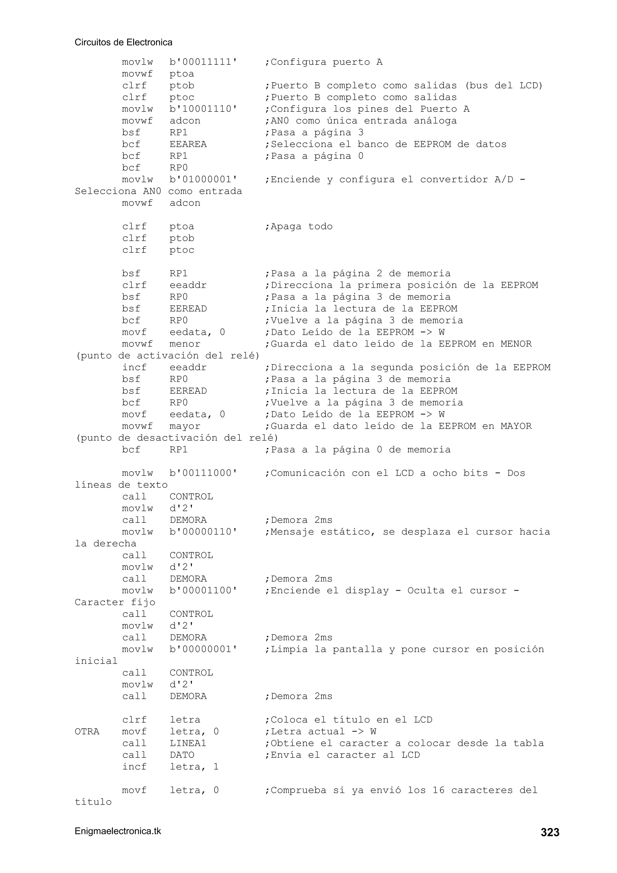Circuitos de Electronica
Enigmaelectronica.tk 323
movlw b'00011111' ;Configura puerto A
movwf ptoa
clrf ptob ;Puerto B completo como salidas (bus del LCD)
clrf ptoc ;Puerto B completo como salidas
movlw b'10001110' ;Configura los pines del Puerto A
movwf adcon ;AN0 como única entrada análoga
bsf RP1 ;Pasa a página 3
bcf EEAREA ;Selecciona el banco de EEPROM de datos
bcf RP1 ;Pasa a página 0
bcf RP0
movlw b'01000001' ;Enciende y configura el convertidor A/D -
Selecciona AN0 como entrada
movwf adcon
clrf ptoa ;Apaga todo
clrf ptob
clrf ptoc
bsf RP1 ;Pasa a la página 2 de memoria
clrf eeaddr ;Direcciona la primera posición de la EEPROM
bsf RP0 ;Pasa a la página 3 de memoria
bsf EEREAD ;Inicia la lectura de la EEPROM
bcf RP0 ;Vuelve a la página 3 de memoria
movf eedata, 0 ;Dato Leído de la EEPROM - W
movwf menor ;Guarda el dato leído de la EEPROM en MENOR
(punto de activación del relé)
incf eeaddr ;Direcciona a la segunda posición de la EEPROM
bsf RP0 ;Pasa a la página 3 de memoria
bsf EEREAD ;Inicia la lectura de la EEPROM
bcf RP0 ;Vuelve a la página 3 de memoria
movf eedata, 0 ;Dato Leído de la EEPROM - W
movwf mayor ;Guarda el dato leído de la EEPROM en MAYOR
(punto de desactivación del relé)
bcf RP1 ;Pasa a la página 0 de memoria
movlw b'00111000' ;Comunicación con el LCD a ocho bits - Dos
líneas de texto
call CONTROL
movlw d'2'
call DEMORA ;Demora 2ms
movlw b'00000110' ;Mensaje estático, se desplaza el cursor hacia
la derecha
call CONTROL
movlw d'2'
call DEMORA ;Demora 2ms
movlw b'00001100' ;Enciende el display - Oculta el cursor -
Caracter fijo
call CONTROL
movlw d'2'
call DEMORA ;Demora 2ms
movlw b'00000001' ;Limpia la pantalla y pone cursor en posición
inicial
call CONTROL
movlw d'2'
call DEMORA ;Demora 2ms
clrf letra ;Coloca el título en el LCD
OTRA movf letra, 0 ;Letra actual - W
call LINEA1 ;Obtiene el caracter a colocar desde la tabla
call DATO ;Envía el caracter al LCD
incf letra, 1
movf letra, 0 ;Comprueba si ya envió los 16 caracteres del
título
 