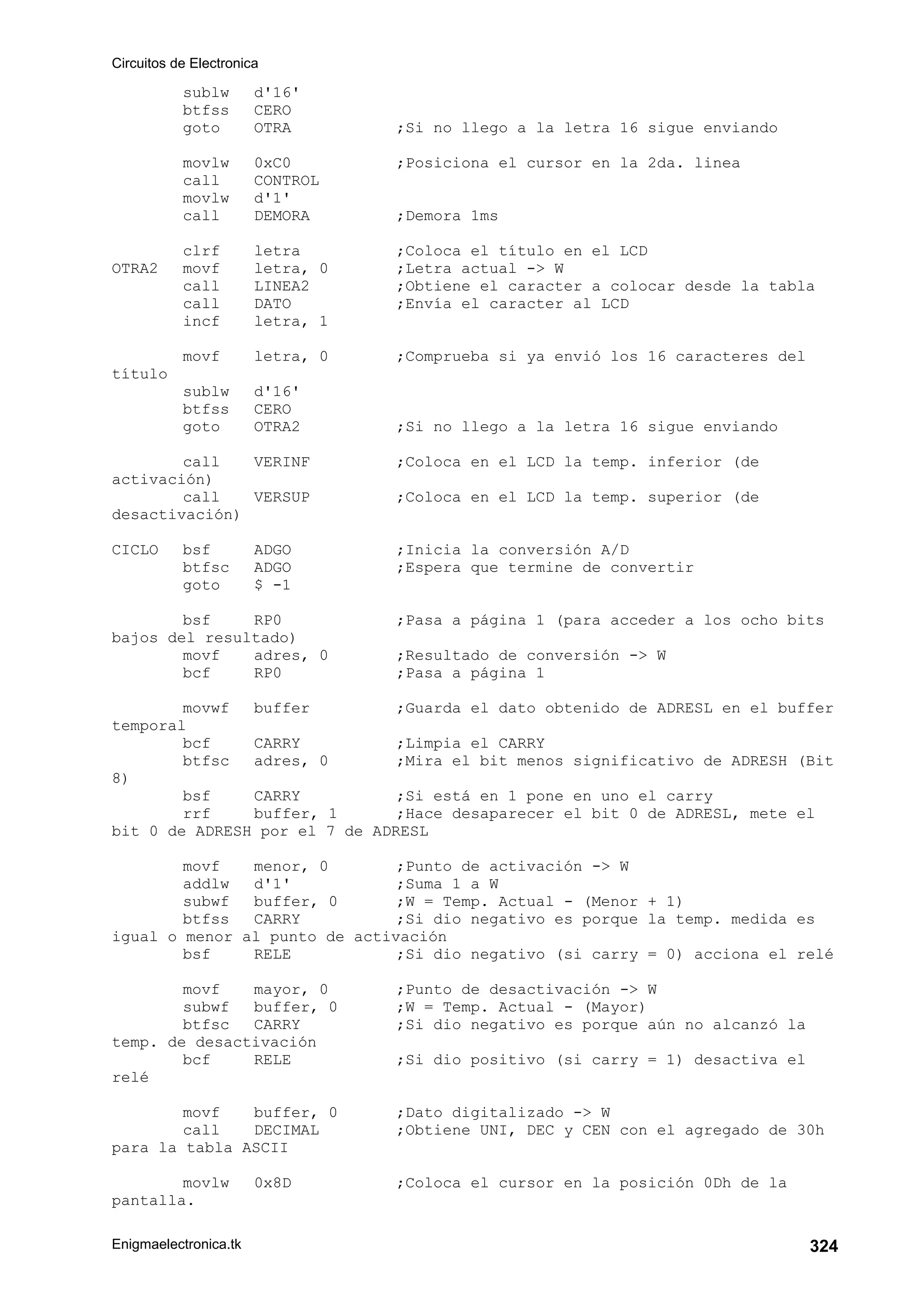 Circuitos de Electronica
Enigmaelectronica.tk 324
sublw d'16'
btfss CERO
goto OTRA ;Si no llego a la letra 16 sigue enviando
movlw 0xC0 ;Posiciona el cursor en la 2da. linea
call CONTROL
movlw d'1'
call DEMORA ;Demora 1ms
clrf letra ;Coloca el título en el LCD
OTRA2 movf letra, 0 ;Letra actual - W
call LINEA2 ;Obtiene el caracter a colocar desde la tabla
call DATO ;Envía el caracter al LCD
incf letra, 1
movf letra, 0 ;Comprueba si ya envió los 16 caracteres del
título
sublw d'16'
btfss CERO
goto OTRA2 ;Si no llego a la letra 16 sigue enviando
call VERINF ;Coloca en el LCD la temp. inferior (de
activación)
call VERSUP ;Coloca en el LCD la temp. superior (de
desactivación)
CICLO bsf ADGO ;Inicia la conversión A/D
btfsc ADGO ;Espera que termine de convertir
goto $ -1
bsf RP0 ;Pasa a página 1 (para acceder a los ocho bits
bajos del resultado)
movf adres, 0 ;Resultado de conversión - W
bcf RP0 ;Pasa a página 1
movwf buffer ;Guarda el dato obtenido de ADRESL en el buffer
temporal
bcf CARRY ;Limpia el CARRY
btfsc adres, 0 ;Mira el bit menos significativo de ADRESH (Bit
8)
bsf CARRY ;Si está en 1 pone en uno el carry
rrf buffer, 1 ;Hace desaparecer el bit 0 de ADRESL, mete el
bit 0 de ADRESH por el 7 de ADRESL
movf menor, 0 ;Punto de activación - W
addlw d'1' ;Suma 1 a W
subwf buffer, 0 ;W = Temp. Actual - (Menor + 1)
btfss CARRY ;Si dio negativo es porque la temp. medida es
igual o menor al punto de activación
bsf RELE ;Si dio negativo (si carry = 0) acciona el relé
movf mayor, 0 ;Punto de desactivación - W
subwf buffer, 0 ;W = Temp. Actual - (Mayor)
btfsc CARRY ;Si dio negativo es porque aún no alcanzó la
temp. de desactivación
bcf RELE ;Si dio positivo (si carry = 1) desactiva el
relé
movf buffer, 0 ;Dato digitalizado - W
call DECIMAL ;Obtiene UNI, DEC y CEN con el agregado de 30h
para la tabla ASCII
movlw 0x8D ;Coloca el cursor en la posición 0Dh de la
pantalla.
 