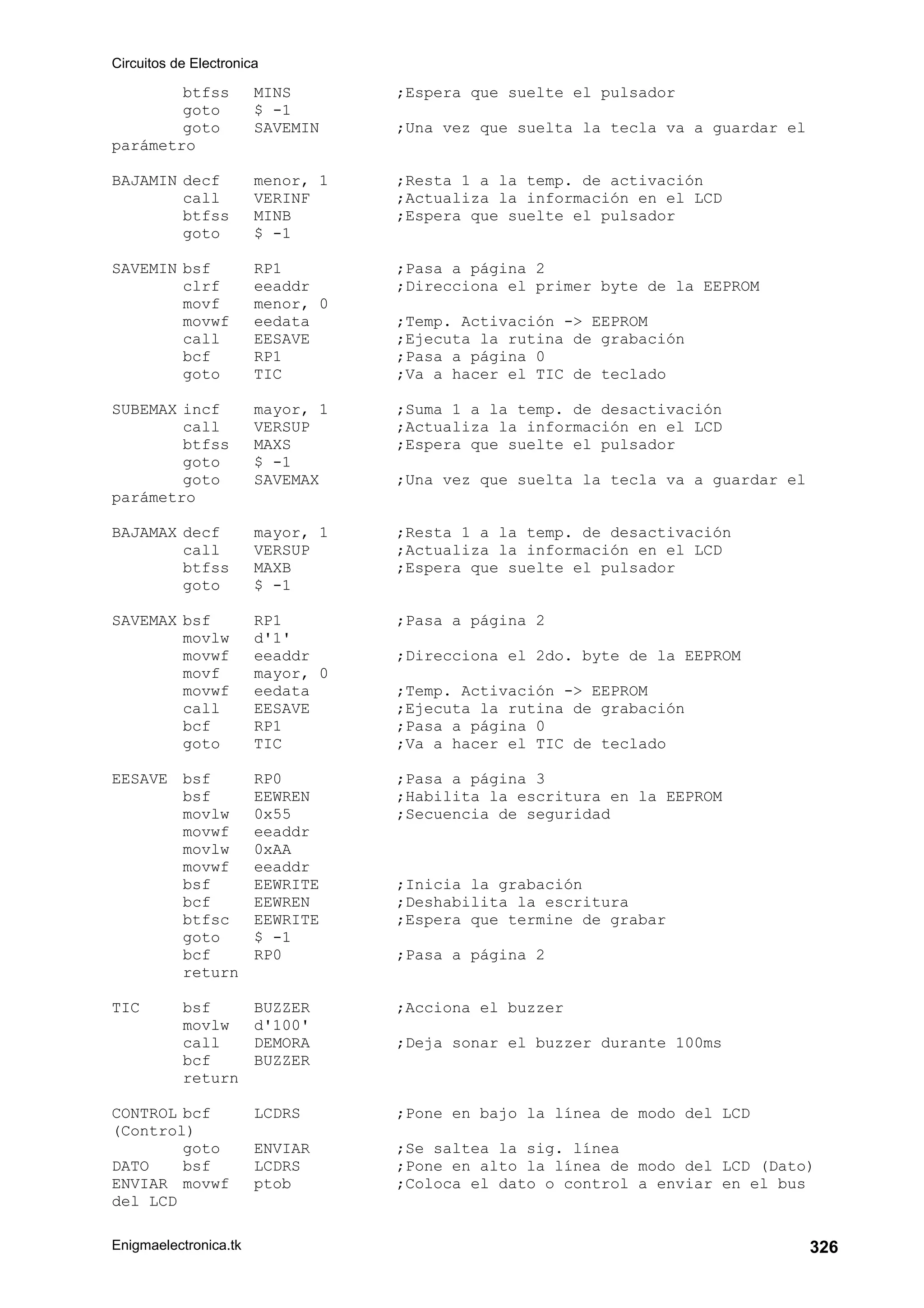 Circuitos de Electronica
Enigmaelectronica.tk 326
btfss MINS ;Espera que suelte el pulsador
goto $ -1
goto SAVEMIN ;Una vez que suelta la tecla va a guardar el
parámetro
BAJAMIN decf menor, 1 ;Resta 1 a la temp. de activación
call VERINF ;Actualiza la información en el LCD
btfss MINB ;Espera que suelte el pulsador
goto $ -1
SAVEMIN bsf RP1 ;Pasa a página 2
clrf eeaddr ;Direcciona el primer byte de la EEPROM
movf menor, 0
movwf eedata ;Temp. Activación - EEPROM
call EESAVE ;Ejecuta la rutina de grabación
bcf RP1 ;Pasa a página 0
goto TIC ;Va a hacer el TIC de teclado
SUBEMAX incf mayor, 1 ;Suma 1 a la temp. de desactivación
call VERSUP ;Actualiza la información en el LCD
btfss MAXS ;Espera que suelte el pulsador
goto $ -1
goto SAVEMAX ;Una vez que suelta la tecla va a guardar el
parámetro
BAJAMAX decf mayor, 1 ;Resta 1 a la temp. de desactivación
call VERSUP ;Actualiza la información en el LCD
btfss MAXB ;Espera que suelte el pulsador
goto $ -1
SAVEMAX bsf RP1 ;Pasa a página 2
movlw d'1'
movwf eeaddr ;Direcciona el 2do. byte de la EEPROM
movf mayor, 0
movwf eedata ;Temp. Activación - EEPROM
call EESAVE ;Ejecuta la rutina de grabación
bcf RP1 ;Pasa a página 0
goto TIC ;Va a hacer el TIC de teclado
EESAVE bsf RP0 ;Pasa a página 3
bsf EEWREN ;Habilita la escritura en la EEPROM
movlw 0x55 ;Secuencia de seguridad
movwf eeaddr
movlw 0xAA
movwf eeaddr
bsf EEWRITE ;Inicia la grabación
bcf EEWREN ;Deshabilita la escritura
btfsc EEWRITE ;Espera que termine de grabar
goto $ -1
bcf RP0 ;Pasa a página 2
return
TIC bsf BUZZER ;Acciona el buzzer
movlw d'100'
call DEMORA ;Deja sonar el buzzer durante 100ms
bcf BUZZER
return
CONTROL bcf LCDRS ;Pone en bajo la línea de modo del LCD
(Control)
goto ENVIAR ;Se saltea la sig. línea
DATO bsf LCDRS ;Pone en alto la línea de modo del LCD (Dato)
ENVIAR movwf ptob ;Coloca el dato o control a enviar en el bus
del LCD
 