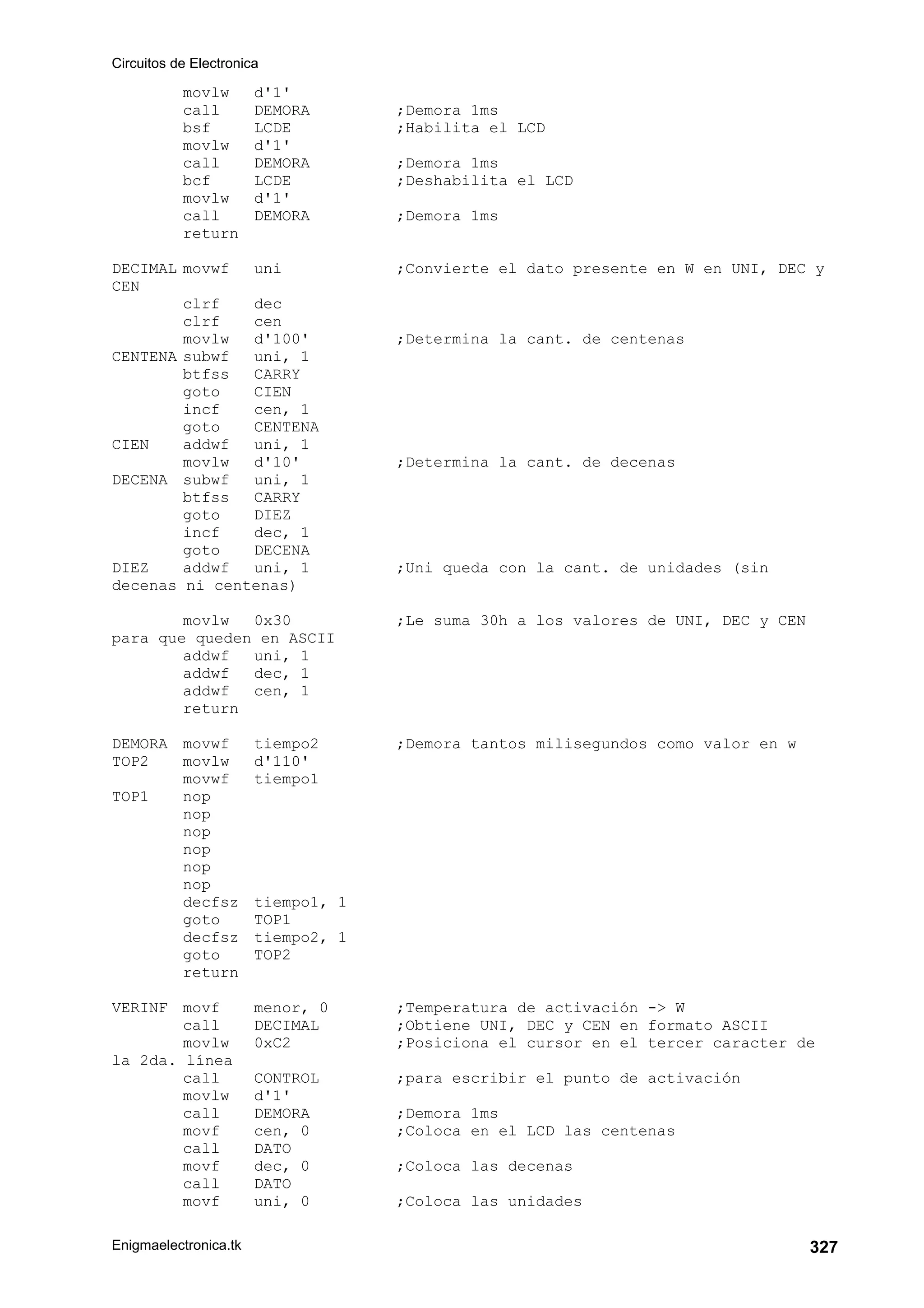 Circuitos de Electronica
Enigmaelectronica.tk 327
movlw d'1'
call DEMORA ;Demora 1ms
bsf LCDE ;Habilita el LCD
movlw d'1'
call DEMORA ;Demora 1ms
bcf LCDE ;Deshabilita el LCD
movlw d'1'
call DEMORA ;Demora 1ms
return
DECIMAL movwf uni ;Convierte el dato presente en W en UNI, DEC y
CEN
clrf dec
clrf cen
movlw d'100' ;Determina la cant. de centenas
CENTENA subwf uni, 1
btfss CARRY
goto CIEN
incf cen, 1
goto CENTENA
CIEN addwf uni, 1
movlw d'10' ;Determina la cant. de decenas
DECENA subwf uni, 1
btfss CARRY
goto DIEZ
incf dec, 1
goto DECENA
DIEZ addwf uni, 1 ;Uni queda con la cant. de unidades (sin
decenas ni centenas)
movlw 0x30 ;Le suma 30h a los valores de UNI, DEC y CEN
para que queden en ASCII
addwf uni, 1
addwf dec, 1
addwf cen, 1
return
DEMORA movwf tiempo2 ;Demora tantos milisegundos como valor en w
TOP2 movlw d'110'
movwf tiempo1
TOP1 nop
nop
nop
nop
nop
nop
decfsz tiempo1, 1
goto TOP1
decfsz tiempo2, 1
goto TOP2
return
VERINF movf menor, 0 ;Temperatura de activación - W
call DECIMAL ;Obtiene UNI, DEC y CEN en formato ASCII
movlw 0xC2 ;Posiciona el cursor en el tercer caracter de
la 2da. línea
call CONTROL ;para escribir el punto de activación
movlw d'1'
call DEMORA ;Demora 1ms
movf cen, 0 ;Coloca en el LCD las centenas
call DATO
movf dec, 0 ;Coloca las decenas
call DATO
movf uni, 0 ;Coloca las unidades
 