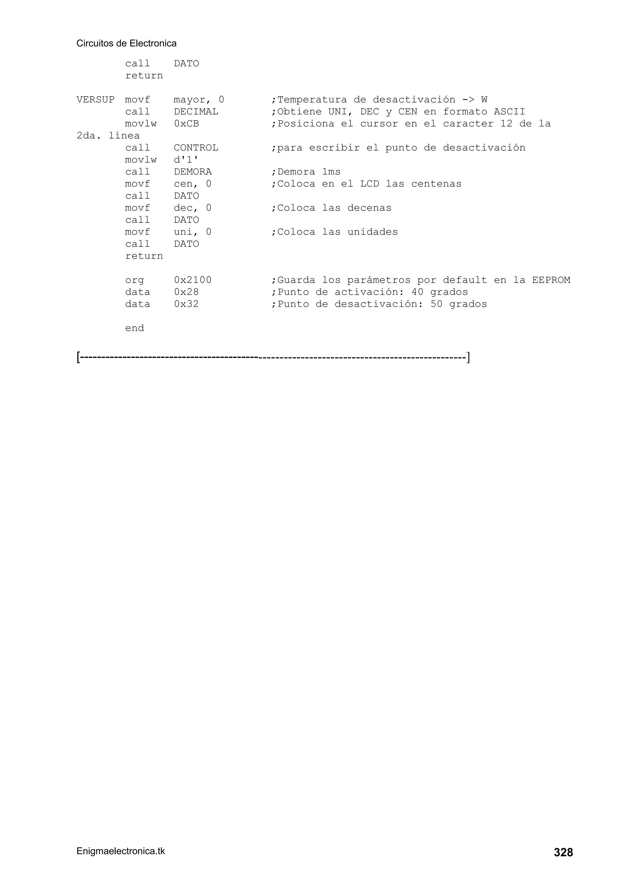 Circuitos de Electronica
Enigmaelectronica.tk 328
call DATO
return
VERSUP movf mayor, 0 ;Temperatura de desactivación - W
call DECIMAL ;Obtiene UNI, DEC y CEN en formato ASCII
movlw 0xCB ;Posiciona el cursor en el caracter 12 de la
2da. línea
call CONTROL ;para escribir el punto de desactivación
movlw d'1'
call DEMORA ;Demora 1ms
movf cen, 0 ;Coloca en el LCD las centenas
call DATO
movf dec, 0 ;Coloca las decenas
call DATO
movf uni, 0 ;Coloca las unidades
call DATO
return
org 0x2100 ;Guarda los parámetros por default en la EEPROM
data 0x28 ;Punto de activación: 40 grados
data 0x32 ;Punto de desactivación: 50 grados
end
[-------------------------------------------------------------------------------------------]
 