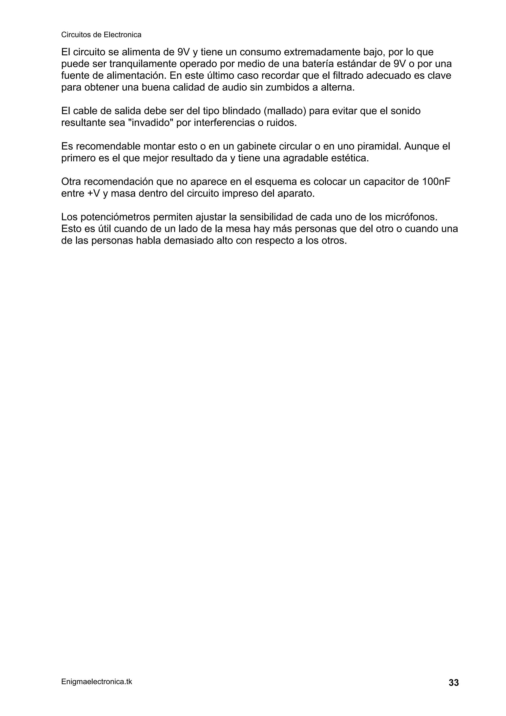 Circuitos de Electronica
Enigmaelectronica.tk 33
El circuito se alimenta de 9V y tiene un consumo extremadamente bajo, por lo que
puede ser tranquilamente operado por medio de una batería estándar de 9V o por una
fuente de alimentación. En este último caso recordar que el filtrado adecuado es clave
para obtener una buena calidad de audio sin zumbidos a alterna.
El cable de salida debe ser del tipo blindado (mallado) para evitar que el sonido
resultante sea "invadido" por interferencias o ruidos.
Es recomendable montar esto o en un gabinete circular o en uno piramidal. Aunque el
primero es el que mejor resultado da y tiene una agradable estética.
Otra recomendación que no aparece en el esquema es colocar un capacitor de 100nF
entre +V y masa dentro del circuito impreso del aparato.
Los potenciómetros permiten ajustar la sensibilidad de cada uno de los micrófonos.
Esto es útil cuando de un lado de la mesa hay más personas que del otro o cuando una
de las personas habla demasiado alto con respecto a los otros.
 