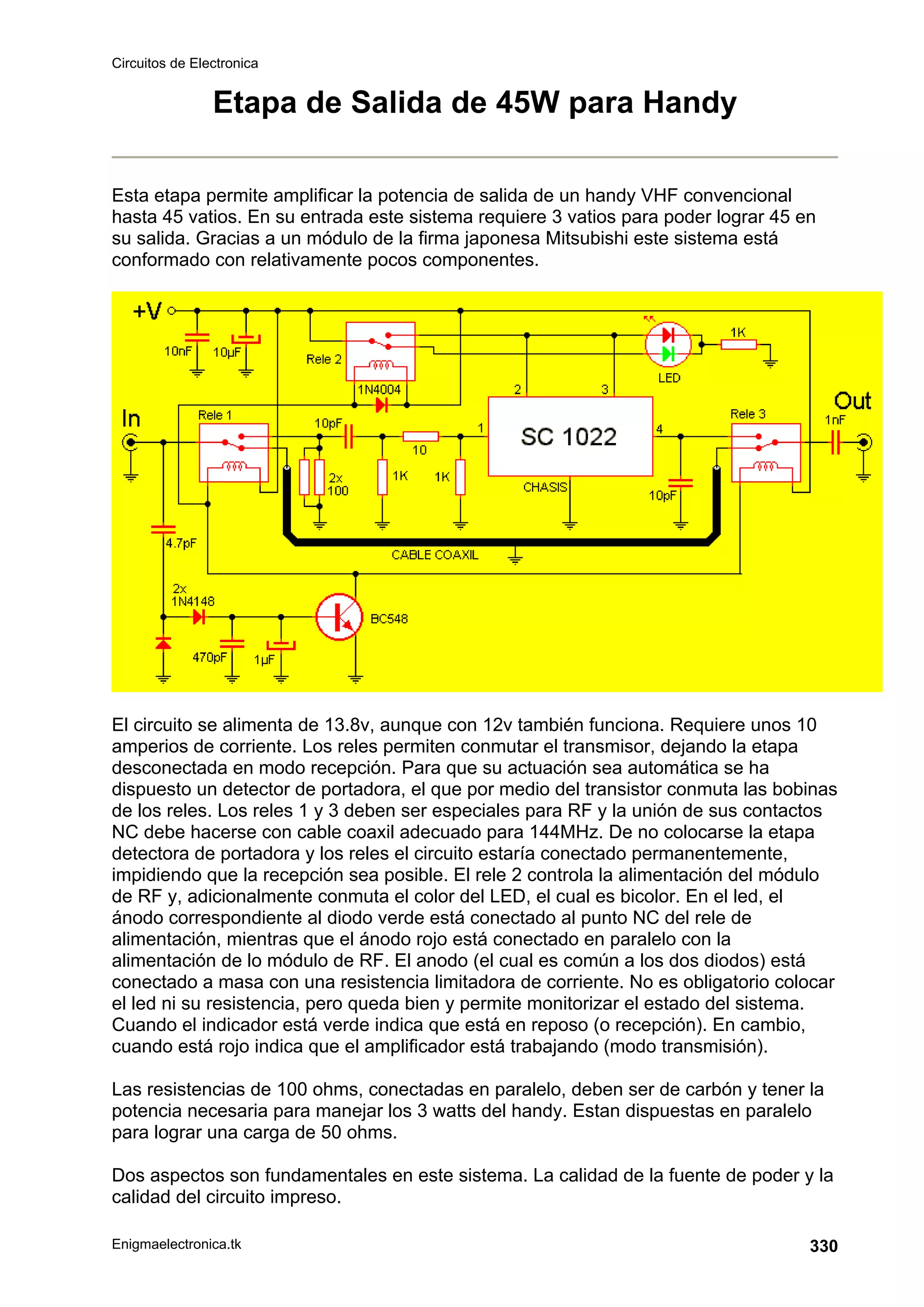 Circuitos de Electronica
Enigmaelectronica.tk 330
Etapa de Salida de 45W para Handy
Esta etapa permite amplificar la potencia de salida de un handy VHF convencional
hasta 45 vatios. En su entrada este sistema requiere 3 vatios para poder lograr 45 en
su salida. Gracias a un módulo de la firma japonesa Mitsubishi este sistema está
conformado con relativamente pocos componentes.
El circuito se alimenta de 13.8v, aunque con 12v también funciona. Requiere unos 10
amperios de corriente. Los reles permiten conmutar el transmisor, dejando la etapa
desconectada en modo recepción. Para que su actuación sea automática se ha
dispuesto un detector de portadora, el que por medio del transistor conmuta las bobinas
de los reles. Los reles 1 y 3 deben ser especiales para RF y la unión de sus contactos
NC debe hacerse con cable coaxil adecuado para 144MHz. De no colocarse la etapa
detectora de portadora y los reles el circuito estaría conectado permanentemente,
impidiendo que la recepción sea posible. El rele 2 controla la alimentación del módulo
de RF y, adicionalmente conmuta el color del LED, el cual es bicolor. En el led, el
ánodo correspondiente al diodo verde está conectado al punto NC del rele de
alimentación, mientras que el ánodo rojo está conectado en paralelo con la
alimentación de lo módulo de RF. El anodo (el cual es común a los dos diodos) está
conectado a masa con una resistencia limitadora de corriente. No es obligatorio colocar
el led ni su resistencia, pero queda bien y permite monitorizar el estado del sistema.
Cuando el indicador está verde indica que está en reposo (o recepción). En cambio,
cuando está rojo indica que el amplificador está trabajando (modo transmisión).
Las resistencias de 100 ohms, conectadas en paralelo, deben ser de carbón y tener la
potencia necesaria para manejar los 3 watts del handy. Estan dispuestas en paralelo
para lograr una carga de 50 ohms.
Dos aspectos son fundamentales en este sistema. La calidad de la fuente de poder y la
calidad del circuito impreso.
 