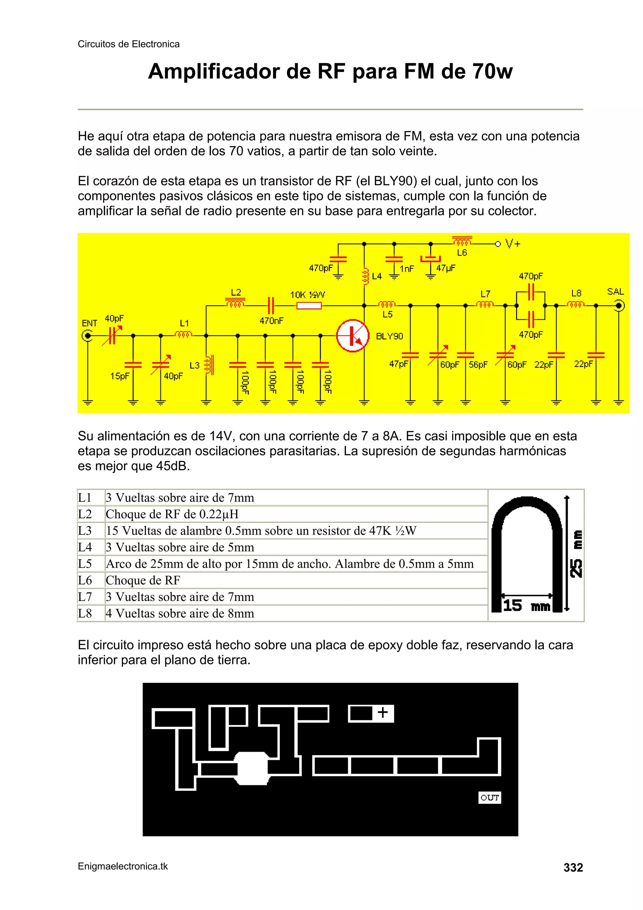 Circuitos de Electronica
Enigmaelectronica.tk 332
Amplificador de RF para FM de 70w
He aquí otra etapa de potencia para nuestra emisora de FM, esta vez con una potencia
de salida del orden de los 70 vatios, a partir de tan solo veinte.
El corazón de esta etapa es un transistor de RF (el BLY90) el cual, junto con los
componentes pasivos clásicos en este tipo de sistemas, cumple con la función de
amplificar la señal de radio presente en su base para entregarla por su colector.
Su alimentación es de 14V, con una corriente de 7 a 8A. Es casi imposible que en esta
etapa se produzcan oscilaciones parasitarias. La supresión de segundas harmónicas
es mejor que 45dB.
L1 3 Vueltas sobre aire de 7mm
L2 Choque de RF de 0.22µH
L3 15 Vueltas de alambre 0.5mm sobre un resistor de 47K ½W
L4 3 Vueltas sobre aire de 5mm
L5 Arco de 25mm de alto por 15mm de ancho. Alambre de 0.5mm a 5mm
L6 Choque de RF
L7 3 Vueltas sobre aire de 7mm
L8 4 Vueltas sobre aire de 8mm
El circuito impreso está hecho sobre una placa de epoxy doble faz, reservando la cara
inferior para el plano de tierra.
 