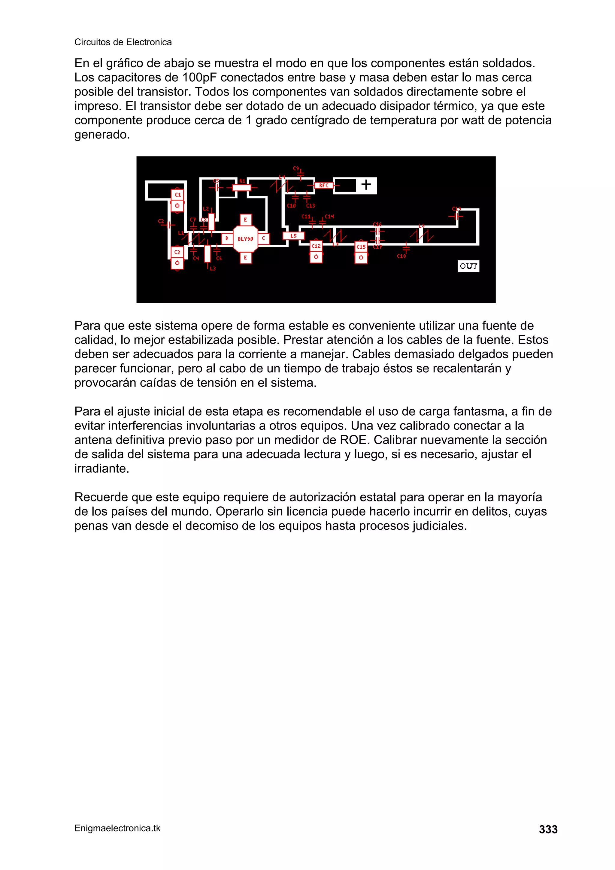 Circuitos de Electronica
Enigmaelectronica.tk 333
En el gráfico de abajo se muestra el modo en que los componentes están soldados.
Los capacitores de 100pF conectados entre base y masa deben estar lo mas cerca
posible del transistor. Todos los componentes van soldados directamente sobre el
impreso. El transistor debe ser dotado de un adecuado disipador térmico, ya que este
componente produce cerca de 1 grado centígrado de temperatura por watt de potencia
generado.
Para que este sistema opere de forma estable es conveniente utilizar una fuente de
calidad, lo mejor estabilizada posible. Prestar atención a los cables de la fuente. Estos
deben ser adecuados para la corriente a manejar. Cables demasiado delgados pueden
parecer funcionar, pero al cabo de un tiempo de trabajo éstos se recalentarán y
provocarán caídas de tensión en el sistema.
Para el ajuste inicial de esta etapa es recomendable el uso de carga fantasma, a fin de
evitar interferencias involuntarias a otros equipos. Una vez calibrado conectar a la
antena definitiva previo paso por un medidor de ROE. Calibrar nuevamente la sección
de salida del sistema para una adecuada lectura y luego, si es necesario, ajustar el
irradiante.
Recuerde que este equipo requiere de autorización estatal para operar en la mayoría
de los países del mundo. Operarlo sin licencia puede hacerlo incurrir en delitos, cuyas
penas van desde el decomiso de los equipos hasta procesos judiciales.
 