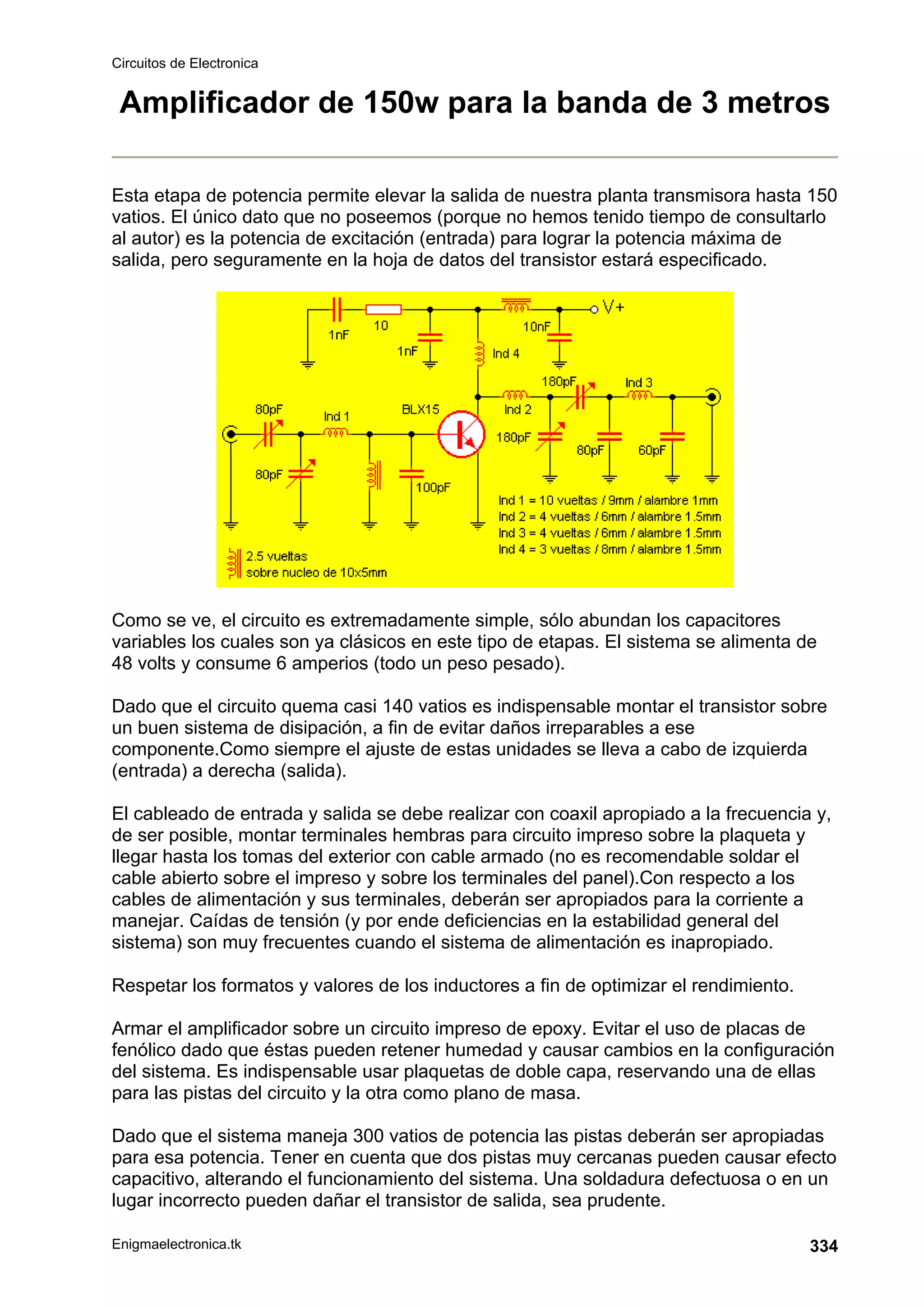 Circuitos de Electronica
Enigmaelectronica.tk 334
Amplificador de 150w para la banda de 3 metros
Esta etapa de potencia permite elevar la salida de nuestra planta transmisora hasta 150
vatios. El único dato que no poseemos (porque no hemos tenido tiempo de consultarlo
al autor) es la potencia de excitación (entrada) para lograr la potencia máxima de
salida, pero seguramente en la hoja de datos del transistor estará especificado.
Como se ve, el circuito es extremadamente simple, sólo abundan los capacitores
variables los cuales son ya clásicos en este tipo de etapas. El sistema se alimenta de
48 volts y consume 6 amperios (todo un peso pesado).
Dado que el circuito quema casi 140 vatios es indispensable montar el transistor sobre
un buen sistema de disipación, a fin de evitar daños irreparables a ese
componente.Como siempre el ajuste de estas unidades se lleva a cabo de izquierda
(entrada) a derecha (salida).
El cableado de entrada y salida se debe realizar con coaxil apropiado a la frecuencia y,
de ser posible, montar terminales hembras para circuito impreso sobre la plaqueta y
llegar hasta los tomas del exterior con cable armado (no es recomendable soldar el
cable abierto sobre el impreso y sobre los terminales del panel).Con respecto a los
cables de alimentación y sus terminales, deberán ser apropiados para la corriente a
manejar. Caídas de tensión (y por ende deficiencias en la estabilidad general del
sistema) son muy frecuentes cuando el sistema de alimentación es inapropiado.
Respetar los formatos y valores de los inductores a fin de optimizar el rendimiento.
Armar el amplificador sobre un circuito impreso de epoxy. Evitar el uso de placas de
fenólico dado que éstas pueden retener humedad y causar cambios en la configuración
del sistema. Es indispensable usar plaquetas de doble capa, reservando una de ellas
para las pistas del circuito y la otra como plano de masa.
Dado que el sistema maneja 300 vatios de potencia las pistas deberán ser apropiadas
para esa potencia. Tener en cuenta que dos pistas muy cercanas pueden causar efecto
capacitivo, alterando el funcionamiento del sistema. Una soldadura defectuosa o en un
lugar incorrecto pueden dañar el transistor de salida, sea prudente.
 