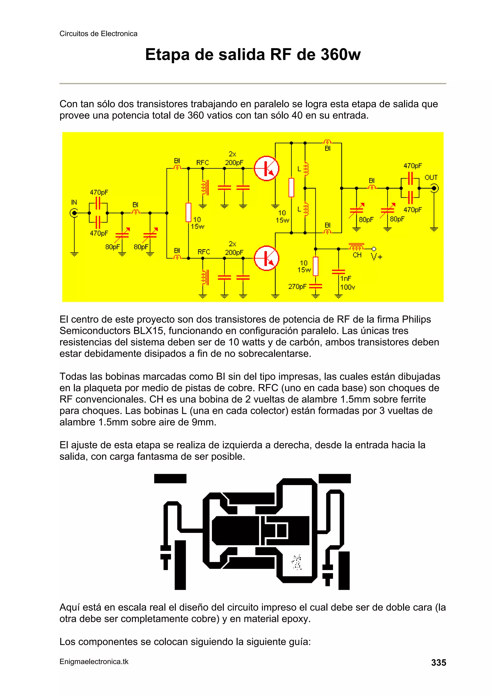 Circuitos de Electronica
Enigmaelectronica.tk 335
Etapa de salida RF de 360w
Con tan sólo dos transistores trabajando en paralelo se logra esta etapa de salida que
provee una potencia total de 360 vatios con tan sólo 40 en su entrada.
El centro de este proyecto son dos transistores de potencia de RF de la firma Philips
Semiconductors BLX15, funcionando en configuración paralelo. Las únicas tres
resistencias del sistema deben ser de 10 watts y de carbón, ambos transistores deben
estar debidamente disipados a fin de no sobrecalentarse.
Todas las bobinas marcadas como BI sin del tipo impresas, las cuales están dibujadas
en la plaqueta por medio de pistas de cobre. RFC (uno en cada base) son choques de
RF convencionales. CH es una bobina de 2 vueltas de alambre 1.5mm sobre ferrite
para choques. Las bobinas L (una en cada colector) están formadas por 3 vueltas de
alambre 1.5mm sobre aire de 9mm.
El ajuste de esta etapa se realiza de izquierda a derecha, desde la entrada hacia la
salida, con carga fantasma de ser posible.
Aquí está en escala real el diseño del circuito impreso el cual debe ser de doble cara (la
otra debe ser completamente cobre) y en material epoxy.
Los componentes se colocan siguiendo la siguiente guía:
 