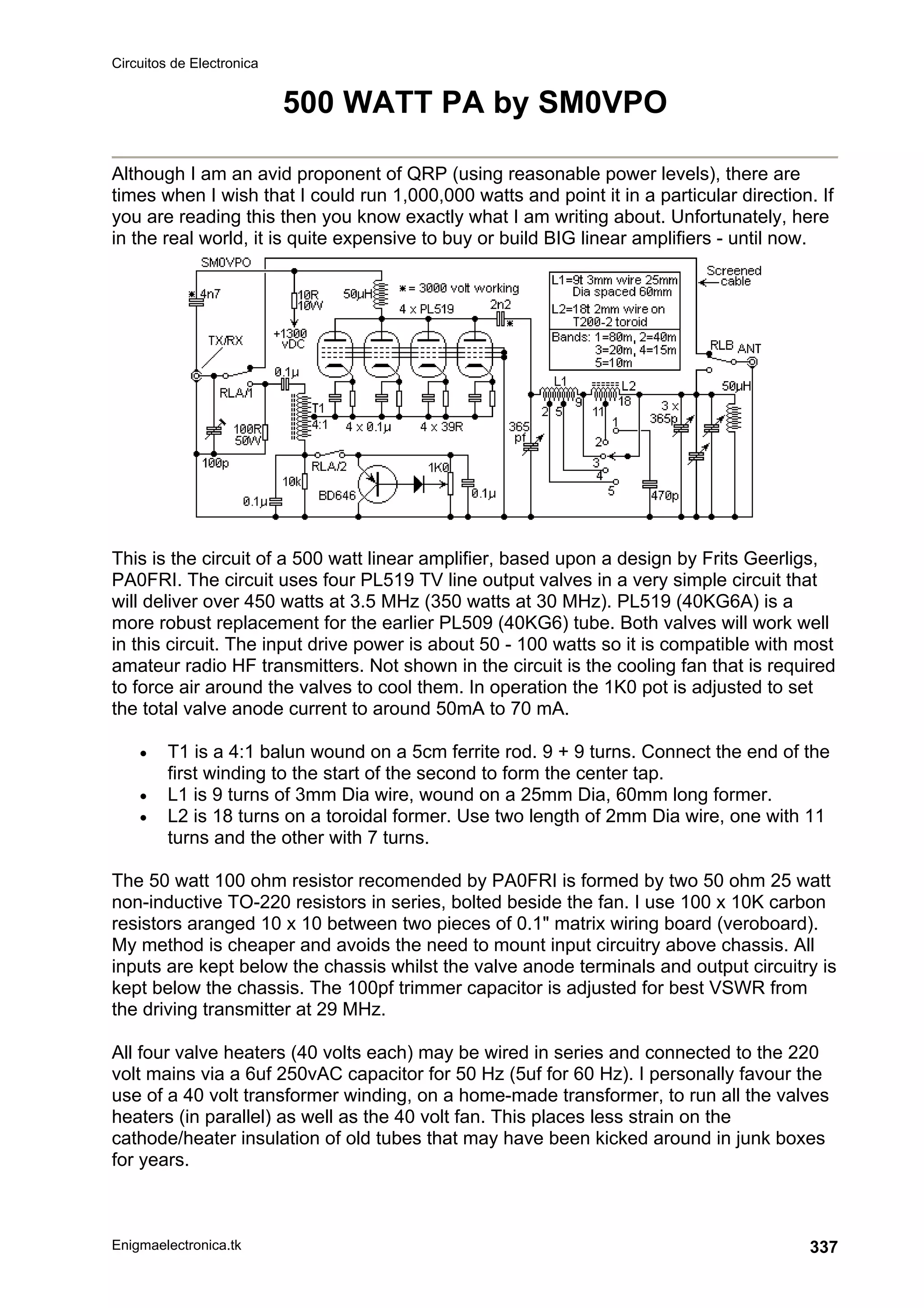 Circuitos de Electronica
Enigmaelectronica.tk 337
500 WATT PA by SM0VPO
Although I am an avid proponent of QRP (using reasonable power levels), there are
times when I wish that I could run 1,000,000 watts and point it in a particular direction. If
you are reading this then you know exactly what I am writing about. Unfortunately, here
in the real world, it is quite expensive to buy or build BIG linear amplifiers - until now.
This is the circuit of a 500 watt linear amplifier, based upon a design by Frits Geerligs,
PA0FRI. The circuit uses four PL519 TV line output valves in a very simple circuit that
will deliver over 450 watts at 3.5 MHz (350 watts at 30 MHz). PL519 (40KG6A) is a
more robust replacement for the earlier PL509 (40KG6) tube. Both valves will work well
in this circuit. The input drive power is about 50 - 100 watts so it is compatible with most
amateur radio HF transmitters. Not shown in the circuit is the cooling fan that is required
to force air around the valves to cool them. In operation the 1K0 pot is adjusted to set
the total valve anode current to around 50mA to 70 mA.
• T1 is a 4:1 balun wound on a 5cm ferrite rod. 9 + 9 turns. Connect the end of the
first winding to the start of the second to form the center tap.
• L1 is 9 turns of 3mm Dia wire, wound on a 25mm Dia, 60mm long former.
• L2 is 18 turns on a toroidal former. Use two length of 2mm Dia wire, one with 11
turns and the other with 7 turns.
The 50 watt 100 ohm resistor recomended by PA0FRI is formed by two 50 ohm 25 watt
non-inductive TO-220 resistors in series, bolted beside the fan. I use 100 x 10K carbon
resistors aranged 10 x 10 between two pieces of 0.1 matrix wiring board (veroboard).
My method is cheaper and avoids the need to mount input circuitry above chassis. All
inputs are kept below the chassis whilst the valve anode terminals and output circuitry is
kept below the chassis. The 100pf trimmer capacitor is adjusted for best VSWR from
the driving transmitter at 29 MHz.
All four valve heaters (40 volts each) may be wired in series and connected to the 220
volt mains via a 6uf 250vAC capacitor for 50 Hz (5uf for 60 Hz). I personally favour the
use of a 40 volt transformer winding, on a home-made transformer, to run all the valves
heaters (in parallel) as well as the 40 volt fan. This places less strain on the
cathode/heater insulation of old tubes that may have been kicked around in junk boxes
for years.
 