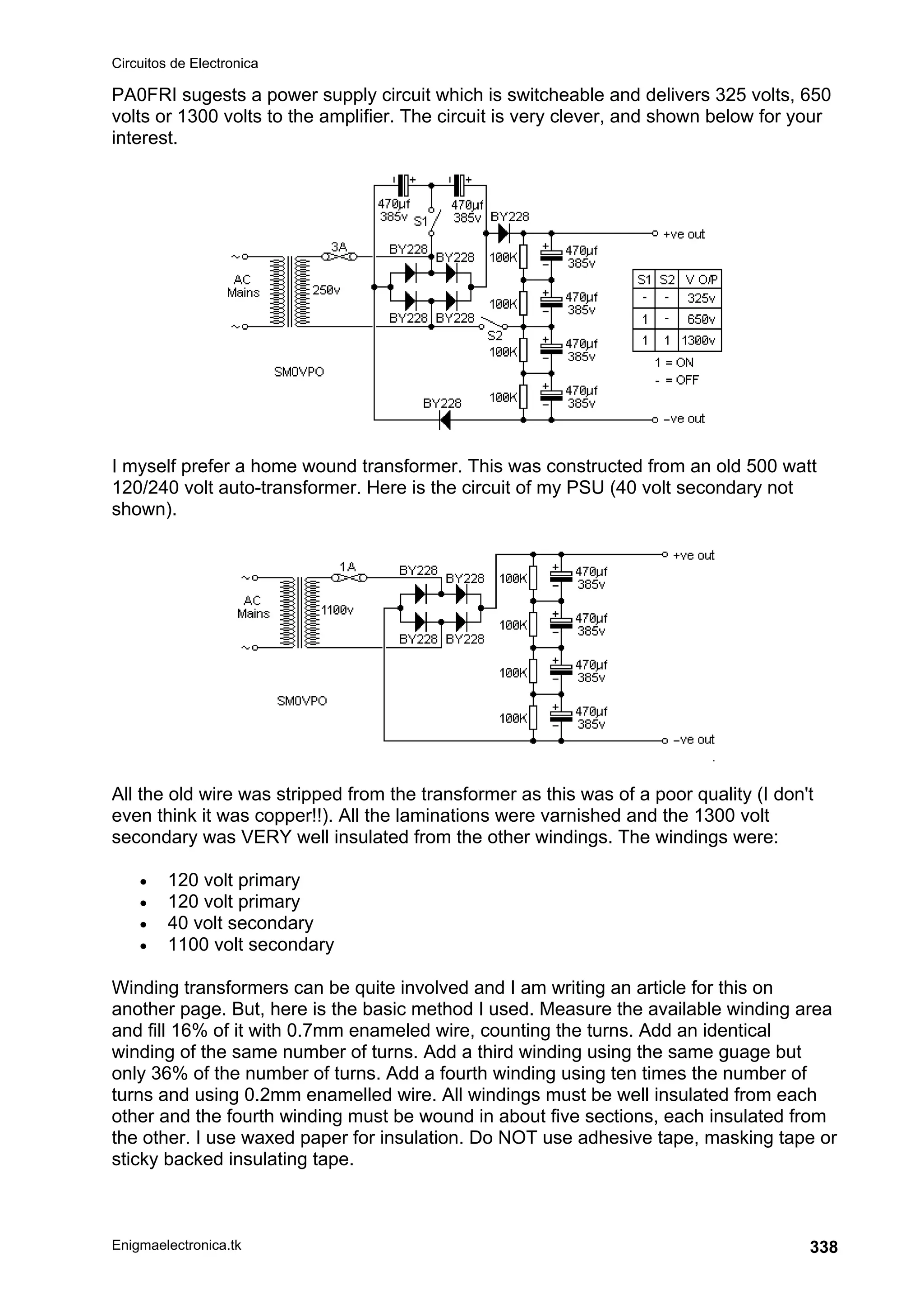 Circuitos de Electronica
Enigmaelectronica.tk 338
PA0FRI sugests a power supply circuit which is switcheable and delivers 325 volts, 650
volts or 1300 volts to the amplifier. The circuit is very clever, and shown below for your
interest.
I myself prefer a home wound transformer. This was constructed from an old 500 watt
120/240 volt auto-transformer. Here is the circuit of my PSU (40 volt secondary not
shown).
All the old wire was stripped from the transformer as this was of a poor quality (I don't
even think it was copper!!). All the laminations were varnished and the 1300 volt
secondary was VERY well insulated from the other windings. The windings were:
• 120 volt primary
• 120 volt primary
• 40 volt secondary
• 1100 volt secondary
Winding transformers can be quite involved and I am writing an article for this on
another page. But, here is the basic method I used. Measure the available winding area
and fill 16% of it with 0.7mm enameled wire, counting the turns. Add an identical
winding of the same number of turns. Add a third winding using the same guage but
only 36% of the number of turns. Add a fourth winding using ten times the number of
turns and using 0.2mm enamelled wire. All windings must be well insulated from each
other and the fourth winding must be wound in about five sections, each insulated from
the other. I use waxed paper for insulation. Do NOT use adhesive tape, masking tape or
sticky backed insulating tape.
 